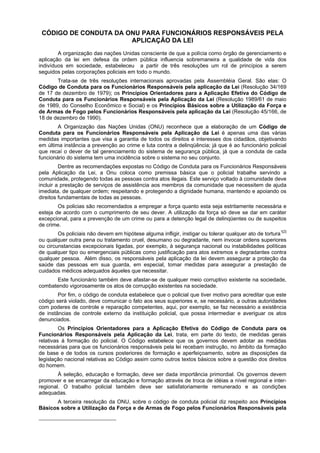 CÓDIGO DE CONDUTA DA ONU PARA FUNCIONÁRIOS RESPONSÁVEIS PELA
APLICAÇÃO DA LEI
A organização das nações Unidas consciente de que a polícia como órgão de gerenciamento e
aplicação da lei em defesa da ordem pública influencia sobremaneira a qualidade de vida dos
indivíduos em sociedade, estabeleceu a partir de três resoluções um rol de princípios a serem
seguidos pelas corporações policiais em todo o mundo.
Trata-se de três resoluções internacionais aprovadas pela Assembléia Geral. São elas: O
Código de Conduta para os Funcionários Responsáveis pela aplicação da Lei (Resolução 34/169
de 17 de dezembro de 1979); os Princípios Orientadores para a Aplicação Efetiva do Código de
Conduta para os Funcionários Responsáveis pela Aplicação da Lei (Resolução 1989/61 de maio
de 1989, do Conselho Econômico e Social) e os Princípios Básicos sobre a Utilização da Força e
de Armas de Fogo pelos Funcionários Responsáveis pela aplicação da Lei (Resolução 45/166, de
18 de dezembro de 1990).
A Organização das Nações Unidas (ONU) reconhece que a elaboração de um Código de
Conduta para os Funcionários Responsáveis pela Aplicação da Lei é apenas uma das várias
medidas importantes que visa a garantia de todos os direitos e interesses dos cidadãos, objetivando
em última instância a prevenção ao crime e luta contra a delinqüência; já que é ao funcionário policial
que recaí o dever de tal gerenciamento do sistema de segurança pública, já que a conduta de cada
funcionário do sistema tem uma incidência sobre o sistema no seu conjunto.
Dentre as recomendações expostas no Código de Conduta para os Funcionários Responsáveis
pela Aplicação da Lei, a Onu coloca como premissa básica que o policial trabalhe servindo a
comunidade, protegendo todas as pessoas contra atos ilegais. Este serviço voltado à comunidade deve
incluir a prestação de serviços de assistência aos membros da comunidade que necessitem de ajuda
imediata, de qualquer ordem; respeitando e protegendo a dignidade humana, mantendo e apoiando os
direitos fundamentais de todas as pessoas.
Os policias são recomendados a empregar a força quanto esta seja estritamente necessária e
esteja de acordo com o cumprimento de seu dever. A utilização da força só deve se dar em caráter
excepcional, para a prevenção de um crime ou para a detenção legal de delinqüentes ou de suspeitos
de crime.
Os policiais não devem em hipótese alguma infligir, instigar ou tolerar qualquer ato de tortura1[2]
ou qualquer outra pena ou tratamento cruel, desumano ou degradante, nem invocar ordens superiores
ou circunstancias excepcionais ligadas, por exemplo, à segurança nacional ou instabilidades políticas
de qualquer tipo ou emergenciais públicas como justificação para atos extremos e degradantes contra
qualquer pessoa. Além disso, os responsáveis pela aplicação da lei devem assegurar a proteção da
saúde das pessoas em sua guarda, em especial, tomar medidas para assegurar a prestação de
cuidados médicos adequados àqueles que necessitar.
Este funcionário também deve afastar-se de qualquer meio corruptivo existente na sociedade,
combatendo vigorosamente os atos de corrupção existentes na sociedade.
Por fim, o código de conduta estabelece que o policial que tiver motivo para acreditar que este
código será violado, deve comunicar o fato aos seus superiores e, se necessário, a outras autoridades
com poderes de controle e reparação competentes, aqui, por exemplo, se faz necessário a existência
de instâncias de controle externo da instituição policial, que possa intermediar e averiguar os atos
denunciados.
Os Princípios Orientadores para a Aplicação Efetiva do Código de Conduta para os
Funcionários Responsáveis pela Aplicação da Lei, trata, em parte do texto, de medidas gerais
relativas à formação do policial. O Código estabelece que os governos devem adotar as medidas
necessárias para que os funcionários responsáveis pela lei recebam instrução, no âmbito da formação
de base e de todos os cursos posteriores de formação e aperfeiçoamento, sobre as disposições da
legislação nacional relativas ao Código assim como outros textos básicos sobre a questão dos direitos
do homem.
À seleção, educação e formação, deve ser dada importância primordial. Os governos devem
promover e se encarregar da educação e formação através de troca de idéias a nível regional e inter-
regional. O trabalho policial também deve ser satisfatoriamente remunerado e as condições
adequadas.
A terceira resolução da ONU, sobre o código de conduta policial diz respeito aos Princípios
Básicos sobre a Utilização da Força e de Armas de Fogo pelos Funcionários Responsáveis pela
 