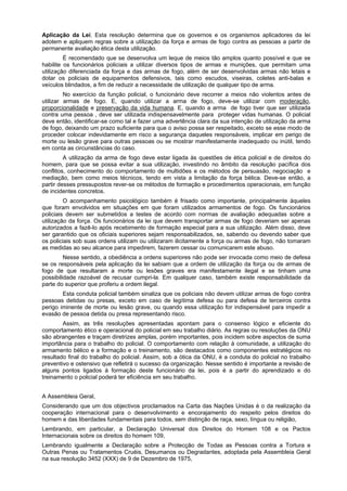 Aplicação da Lei. Esta resolução determina que os governos e os organismos aplicadores da lei
adotem e apliquem regras sobre a utilização da força e armas de fogo contra as pessoas a partir de
permanente avaliação ética desta utilização.
É recomendado que se desenvolva um leque de meios tão amplos quanto possível e que se
habilite os funcionários policiais a utilizar diversos tipos de armas e munições, que permitam uma
utilização diferenciada da força e das armas de fogo, além de ser desenvolvidas armas não letais e
dotar os policiais de equipamentos defensivos, tais como escudos, viseiras, coletes anti-balas e
veículos blindados, a fim de reduzir a necessidade de utilização de qualquer tipo de arma.
No exercício da função policial, o funcionário deve recorrer a meios não violentos antes de
utilizar armas de fogo. E, quando utilizar a arma de fogo, deve-se utilizar com moderação,
proporcionalidade e preservação da vida humana. E, quando a arma de fogo tiver que ser utilizada
contra uma pessoa , deve ser utilizada indispensavelmente para proteger vidas humanas. O policial
deve então, identificar-se como tal e fazer uma advertência clara da sua intenção de utilização da arma
de fogo, deixando um prazo suficiente para que o aviso possa ser respeitado, exceto se esse modo de
proceder colocar indevidamente em risco a segurança daqueles responsáveis, implicar em perigo de
morte ou lesão grave para outras pessoas ou se mostrar manifestamente inadequado ou inútil, tendo
em conta as circunstâncias do caso.
A utilização da arma de fogo deve estar ligada às questões de ética policial e de direitos do
homem, para que se possa evitar a sua utilização, investindo no âmbito da resolução pacífica dos
conflitos, conhecimento do comportamento de multidões e os métodos de persuasão, negociação e
mediação, bem como meios técnicos, tendo em vista a limitação da força bélica. Deve-se então, a
partir desses pressupostos rever-se os métodos de formação e procedimentos operacionais, em função
de incidentes concretos.
O acompanhamento psicológico também é frisado como importante, principalmente àqueles
que foram envolvidos em situações em que foram utilizados armamentos de fogo. Os funcionários
policiais devem ser submetidos a testes de acordo com normas de avaliação adequadas sobre a
utilização da força. Os funcionários da lei que devem transportar armas de fogo deveriam ser apenas
autorizados a fazê-lo após recebimento de formação especial para a sua utilização. Além disso, deve
ser garantido que os oficiais superiores sejam responsabilizados, se, sabendo ou devendo saber que
os policiais sob suas ordens utilizam ou utilizaram ilicitamente a força ou armas de fogo, não tomaram
as medidas ao seu alcance para impedirem, fazerem cessar ou comunicarem este abuso.
Nesse sentido, a obediência a ordens superiores não pode ser invocada como meio de defesa
se os responsáveis pela aplicação da lei sabiam que a ordem de utilização da força ou de armas de
fogo de que resultaram a morte ou lesões graves era manifestamente ilegal e se tinham uma
possibilidade razoável de recusar cumpri-la. Em qualquer caso, também existe responsabilidade da
parte do superior que proferiu a ordem ilegal.
Esta conduta policial também sinaliza que os policiais não devem utilizar armas de fogo contra
pessoas detidas ou presas, exceto em caso de legítima defesa ou para defesa de terceiros contra
perigo iminente de morte ou lesão grave, ou quando essa utilização for indispensável para impedir a
evasão de pessoa detida ou presa representando risco.
Assim, as três resoluções apresentadas apontam para o consenso lógico e eficiente do
comportamento ético e operacional do policial em seu trabalho diário. As regras ou resoluções da ONU
são abrangentes e traçam diretrizes amplas, porém importantes, pois incidem sobre aspectos de suma
importância para o trabalho do policial. O comportamento com relação à comunidade, a utilização do
armamento bélico e a formação e o treinamento, são destacados como componentes estratégicos no
resultado final do trabalho do policial. Assim, sob a ótica da ONU, é a conduta do policial no trabalho
preventivo e ostensivo que refletirá o sucesso da organização. Nesse sentido é importante a revisão de
alguns pontos ligados à formação deste funcionário da lei, pois é a partir do aprendizado e do
treinamento o policial poderá ter eficiência em seu trabalho.
A Assembleia Geral,
Considerando que um dos objectivos proclamados na Carta das Nações Unidas é o da realização da
cooperação internacional para o desenvolvimento e encorajamento do respeito pelos direitos do
homem e das liberdades fundamentais para todos, sem distinção de raça, sexo, língua ou religião,
Lembrando, em particular, a Declaração Universal dos Direitos do Homem 108 e os Pactos
Internacionais sobre os direitos do homem 109,
Lembrando igualmente a Declaração sobre a Protecção de Todas as Pessoas contra a Tortura e
Outras Penas ou Tratamentos Cruéis, Desumanos ou Degradantes, adoptada pela Assembleia Geral
na sua resolução 3452 (XXX) de 9 de Dezembro de 1975,
 