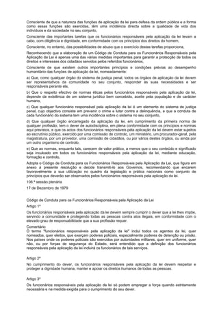 Consciente de que a natureza das funções de aplicação da lei para defesa da ordem pública e a forma
como essas funções são exercidas, têm uma incidência directa sobre a qualidade de vida dos
indivíduos e da sociedade no seu conjunto,
Consciente das importantes tarefas que os funcionários responsáveis pela aplicação da lei levam a
cabo, com diligência e dignidade, em conformidade com os princípios dos direitos do homem,
Consciente, no entanto, das possibilidades de abuso que o exercício destas tarefas proporciona,
Reconhecendo que a elaboração de um Código de Conduta para os Funcionários Responsáveis pela
Aplicação da Lei é apenas uma das várias medidas importantes para garantir a protecção de todos os
direitos e interesses dos cidadãos servidos pelos referidos funcionários,
Consciente de que existem outros importantes princípios e condições prévias ao desempenho
humanitário das funções de aplicação da lei, nomeadamente:
a) Que, como qualquer órgão do sistema de justiça penal, todos os órgãos de aplicação da lei devem
ser representativos da comunidade no seu conjunto, responder às suas necessidades e ser
responsáveis perante ela,
b) Que o respeito efectivo de normas éticas pelos funcionários responsáveis pela aplicação da lei,
depende da existência de um sistema jurídico bem concebido, aceite pela população e de carácter
humano,
c) Que qualquer funcionário responsável pela aplicação da lei é um elemento do sistema de justiça
penal, cujo objectivo consiste em prevenir o crime e lutar contra a delinquência, e que a conduta de
cada funcionário do sistema tem uma incidência sobre o sistema no seu conjunto,
d) Que qualquer órgão encarregado da aplicação da lei, em cumprimento da primeira norma de
qualquer profissão, tem o dever de autodisciplina, em plena conformidade com os princípios e normas
aqui previstos, e que os actos dos funcionários responsáveis pela aplicação da lei devem estar sujeitos
ao escrutínio público, exercido por uma comissão de controlo, um ministério, um procurador-geral, pela
magistratura, por um provedor, uma comissão de cidadãos, ou por vários destes órgãos, ou ainda por
um outro organismo de controlo,
e) Que as normas, enquanto tais, carecem de valor prático, a menos que o seu conteúdo e significado
seja inculcado em todos os funcionários responsáveis pela aplicação da lei, mediante educação,
formação e controlo,
Adopta o Código de Conduta para os Funcionários Responsáveis pela Aplicação da Lei, que figura em
anexo à presente resolução e decide transmiti-lo aos Governos, recomendando que encarem
favoravelmente a sua utilização no quadro da legislação e prática nacionais como conjunto de
princípios que deverão ser observados pelos funcionários responsáveis pela aplicação da lei.
106.ª sessão plenária
17 de Dezembro de 1979
Código de Conduta para os Funcionários Responsáveis pela Aplicação da Lei
Artigo 1º
Os funcionários responsáveis pela aplicação da lei devem sempre cumprir o dever que a lei lhes impõe,
servindo a comunidade e protegendo todas as pessoas contra atos ilegais, em conformidade com o
elevado grau de responsabilidade que a sua profissão requer.
Comentário
O termo "funcionários responsáveis pela aplicação da lei" inclui todos os agentes da lei, quer
nomeados, quer eleitos, que exerçam poderes policiais, especialmente poderes de detenção ou prisão.
Nos países onde os poderes policiais são exercidos por autoridades militares, quer em uniforme, quer
não, ou por forças de segurança do Estado, será entendido que a definição dos funcionários
responsáveis pela aplicação da lei incluirá os funcionários de tais serviços.
Artigo 2º
No cumprimento do dever, os funcionários responsáveis pela aplicação da lei devem respeitar e
proteger a dignidade humana, manter e apoiar os direitos humanos de todas as pessoas.
Artigo 3º
Os funcionários responsáveis pela aplicação da lei só podem empregar a força quando estritamente
necessária e na medida exigida para o cumprimento do seu dever.
 
