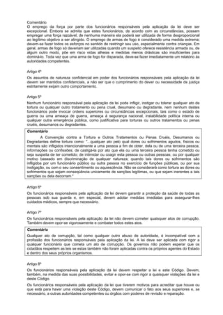 Comentário
O emprego da força por parte dos funcionários responsáveis pela aplicação da lei deve ser
excepcional. Embora se admita que estes funcionários, de acordo com as circunstâncias, possam
empregar uma força razoável, de nenhuma maneira ela poderá ser utilizada de forma desproporcional
ao legítimo objetivo a ser atingido. O emprego de armas de fogo é considerado uma medida extrema;
devem-se fazer todos os esforços no sentido de restringir seu uso, especialmente contra crianças. Em
geral, armas de fogo só deveriam ser utilizadas quando um suspeito oferece resistência armada ou, de
algum outro modo, põe em risco vidas alheias e medidas menos drásticas são insuficientes para
dominá-lo. Toda vez que uma arma de fogo for disparada, deve-se fazer imediatamente um relatório às
autoridades competentes.
Artigo 4º
Os assuntos de natureza confidencial em poder dos funcionários responsáveis pela aplicação da lei
devem ser mantidos confidenciais, a não ser que o cumprimento do dever ou necessidade de justiça
estritamente exijam outro comportamento.
Artigo 5º
Nenhum funcionário responsável pela aplicação da lei pode infligir, instigar ou tolerar qualquer ato de
tortura ou qualquer outro tratamento ou pena cruel, desumano ou degradante, nem nenhum destes
funcionários pode invocar ordens superiores ou circunstâncias excepcionais, tais como o estado de
guerra ou uma ameaça de guerra, ameaça à segurança nacional, instabilidade política interna ou
qualquer outra emergência pública, como justificativa para torturas ou outros tratamentos ou penas
cruéis, desumanos ou degradantes.
Comentário
A Convenção contra a Tortura e Outros Tratamentos ou Penas Cruéis, Desumanos ou
Degradantes define tortura como: "...qualquer ato pelo qual dores ou sofrimentos agudos, físicos ou
mentais são infligidos intencionalmente a uma pessoa a fim de obter, dela ou de uma terceira pessoa,
informações ou confissões; de castigá-la por ato que ela ou uma terceira pessoa tenha cometido ou
seja suspeita de ter cometido; de intimidar ou coagir esta pessoa ou outras pessoas; ou por qualquer
motivo baseado em discriminação de qualquer natureza; quando tais dores ou sofrimentos são
infligidos por um funcionário público ou outra pessoa no exercício de funções públicas, ou por sua
instigação, ou com o seu consentimento ou aquiescência. Não se considerará como tortura as dores ou
sofrimentos que sejam conseqüência unicamente de sanções legítimas, ou que sejam inerentes a tais
sanções ou dela decorram."
Artigo 6º
Os funcionários responsáveis pela aplicação da lei devem garantir a proteção da saúde de todas as
pessoas sob sua guarda e, em especial, devem adotar medidas imediatas para assegurar-lhes
cuidados médicos, sempre que necessário.
Artigo 7º
Os funcionários responsáveis pela aplicação da lei não devem cometer quaisquer atos de corrupção.
Também devem opor-se vigorosamente e combater todos estes atos.
Comentário
Qualquer ato de corrupção, tal como qualquer outro abuso de autoridade, é incompatível com a
profissão dos funcionários responsáveis pela aplicação da lei. A lei deve ser aplicada com rigor a
qualquer funcionário que cometa um ato de corrupção. Os governos não podem esperar que os
cidadãos respeitem as leis se estas também não foram aplicadas contra os próprios agentes do Estado
e dentro dos seus próprios organismos.
Artigo 8º
Os funcionários responsáveis pela aplicação da lei devem respeitar a lei e este Código. Devem,
também, na medida das suas possibilidades, evitar e opor-se com rigor a quaisquer violações da lei e
deste Código.
Os funcionários responsáveis pela aplicação da lei que tiverem motivos para acreditar que houve ou
que está para haver uma violação deste Código, devem comunicar o fato aos seus superiores e, se
necessário, a outras autoridades competentes ou órgãos com poderes de revisão e reparação.
 