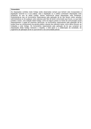 Comentário
As disposições contidas neste Código serão observadas sempre que tenham sido incorporadas à
legislação nacional ou à sua prática; caso a legislação ou a prática contiverem disposições mais
limitativas do que as deste Código, devem observar-se essas disposições mais limitativas.
Subentende-se que os funcionários responsáveis pela aplicação da lei não devem sofrer sanções
administrativas ou de qualquer outra natureza pelo fato de terem comunicado que houve, ou que está
prestes a haver, uma violação deste Código; como em alguns países os meios de comunicação social
desempenham o papel de examinar denúncias, os funcionários responsáveis pela aplicação da lei
podem levar ao conhecimento da opinião pública, através dos referidos meios, como último recurso, as
violações a este Código. Os funcionários responsáveis pela aplicação da lei que cumpram as
disposições deste Código merecem o respeito, o total apoio e a colaboração da sociedade, do
organismo de aplicação da lei no qual servem e da comunidade policial.
 