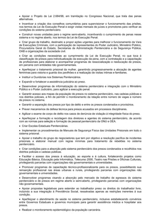 Apoiar o Projeto de Lei 2.684/96, em tramitação no Congresso Nacional, que trata das penas
alternativas.
Incentivar a criação dos conselhos comunitários para supervisionar o funcionamento das prisões,
nos termos da Lei de Execução Penal e exigir visitas mensais de juízes e promotores para verificar as
condições do sistema penitenciário.
Construir novas unidades para o regime semi-aberto, incentivando o cumprimento de penas nesse
sistema e no regime aberto, nos termos da Lei de Execução Penal.
Criar grupo de trabalho, destinado a propor ações urgentes para melhorar o funcionamento da Vara
de Execuções Criminais, com a participação de representantes do Poder Judiciário, Ministério Público,
Procuradoria Geral do Estado, Secretarias de Administração Penitenciária e da Segurança Pública,
OAB e organizações da sociedade civil.
Criar as condições necessárias ao cumprimento da Lei de Execução Penal, no que toca à
classificação de presos para individualização da execução da pena, com a contratação e a capacitação
de profissionais para elaborar e acompanhar programas de ressocialização e reeducação de presos,
em parceria com entidades não governamentais.
Aperfeiçoar o tratamento prisional da mulher, garantindo progressivamente a alocação de agentes
femininas para vistoria e guarda dos pavilhões e a realização de visitas íntimas e familiares.
Instituir a Ouvidorias nos Sistemas Penitenciários.
Expandir e fortalecer a assistência judiciária ao preso.
Desenvolver programas de informatização do sistema penitenciário e integração com o Ministério
Público e o Poder Judiciário, para agilizar a execução penal.
Garantir acesso aos mapas da população de presos no sistema penitenciário, nas cadeias públicas e
nos distritos policiais, a fim de permitir o monitoramento da relação entre número de vagas e número
de presos no sistema.
Garantir a separação dos presos por tipo de delito e entre os presos condenados e provisórios.
Prever mecanismos de defesa técnica para presos acusados em processos disciplinares.
Agilizar o exame de corpo de delito nos casos de denúncia de violação à integridade física do preso.
Aperfeiçoar a formação e reciclagem dos diretores e agentes do sistema penitenciário, de acordo
com as normas para seleção e formação de pessoal penitenciário da ONU e OEA.
Criar Escolas Estaduais Penitenciárias.
Implementar os procedimentos de Manuais de Segurança Física das Unidades Prisionais em todo o
sistema prisional.
Apoiar o trabalho do grupo de negociadores que tem por objetivo a resolução pacífica de incidentes
prisionais e elaborar manual com regras mínimas para tratamento de rebeliões no sistema
penitenciário.
Criar condições para a absorção pelo sistema penitenciário dos presos condenados e recolhidos nos
distritos policiais e cadeias públicas.
Facilitar o acesso dos presos à educação, ao esporte e à cultura, fortalecendo projetos como
Educação Básica, Educação pela Informática, Telecurso 2000, Teatro nas Prisões e Oficinas Culturais,
privilegiando parcerias com organizações não governamentais e universidades.
Promover programas de capacitação técnico-profissionalizante para os presos, possibilitando sua
reinserção profissional nas áreas urbanas e rurais, privilegiando parcerias com organizações não
governamentais e universidades.
Desenvolver programas visando a absorção pelo mercado de trabalho de egressos do sistema
penitenciário e de presos em regime aberto e semi-aberto, privilegiando parcerias com organizações
não governamentais.
Apoiar propostas legislativas para estender ao trabalhador preso os direitos do trabalhador livre,
incluindo a sua integração à Previdência Social, ressalvadas apenas as restrições inerentes à sua
condição.
Aperfeiçoar o atendimento da saúde no sistema penitenciário, inclusive estabelecendo convénios
entre Governos Estaduais e governos municipais para garantir assistência médica e hospitalar aos
presos.
Realizar o monitoramento epidemiológico da população carcerária.
 