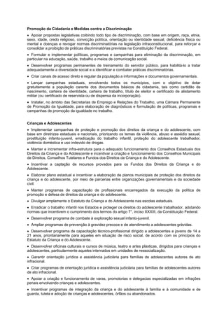 Promoção da Cidadania e Medidas contra a Discriminação
Apoiar propostas legislativas coibindo todo tipo de discriminação, com base em origem, raça, etnia,
sexo, idade, credo religioso, convicção política, orientação ou identidade sexual, deficiência física ou
mental e doenças e revogar normas discriminatórias na legislação infraconstitucional, para reforçar e
consolidar a proibição de práticas discriminatórias previstas na Constituição Federal.
Formular e implementar políticas, programas e campanhas para eliminação da discriminação, em
particular na educação, saúde, trabalho e meios de comunicação social.
Desenvolver programas permanentes de treinamento do servidor público, para habilitá-lo a tratar
adequadamente a diversidade social e a identificar e combater práticas discriminatórias.
Criar canais de acesso direto e regular da população a informações e documentos governamentais.
Lançar campanhas estaduais, envolvendo todos os municípios, com o objetivo de dotar
gratuitamente a população carente dos documentos básicos de cidadania, tais como certidão de
nascimento, carteira de identidade, carteira de trabalho, título de eleitor e certificado de alistamento
militar (ou certificado de reservista ou de dispensa da incorporação).
Instalar, no âmbito das Secretarias de Emprego e Relações do Trabalho, uma Câmara Permanente
de Promoção da Igualdade, para elaboração de diagnósticos e formulação de políticas, programas e
campanhas de promoção da igualdade no trabalho.
Crianças e Adolescentes
Implementar campanhas de proteção e promoção dos direitos da criança e do adolescente, com
base em diretrizes estaduais e nacionais, priorizando os temas da violência, abuso e assédio sexual,
prostituição infanto-juvenil, erradicação do trabalho infantil, proteção do adolescente trabalhador,
violência doméstica e uso indevido de drogas.
Manter e incrementar infra-estrutura para o adequado funcionamento dos Conselhos Estaduais dos
Direitos da Criança e do Adolescente e incentivar a criação e funcionamento dos Conselhos Municipais
de Direitos, Conselhos Tutelares e Fundos dos Direitos da Criança e do Adolescente.
Incentivar a captação de recursos provados para os Fundos dos Direitos da Criança e do
Adolescente.
Elaborar plano estadual e incentivar a elaboração de planos municipais de proteção dos direitos da
criança e do adolescente, por meio de parcerias entre organizações governamentais e da sociedade
civil.
Manter programas de capacitação de profissionais encarregados da execução da política de
promoção e defesa de direitos da criança e do adolescente.
Divulgar amplamente o Estatuto da Criança e do Adolescente nas escolas estaduais.
Erradicar o trabalho infantil nos Estados e proteger os direitos do adolescente trabalhador, adotando
normas que incentivem o cumprimento dos termos do artigo 7°, inciso XXXIII, da Constituição Federal.
Desenvolver programa de combate à exploração sexual infanto-juvenil.
Ampliar programas de prevenção à gravidez precoce e de atendimento a adolescentes grávidas.
Desenvolver programa de capacitação técnico-profissional dirigido a adolescentes e jovens de 14 a
21 anos, prioritariamente para aqueles em situação de risco social, de acordo com os princípios do
Estatuto da Criança e do Adolescente.
Desenvolver oficinas culturais e cursos de música, teatro e artes plásticas, dirigidos para crianças e
adolescentes, particularmente aqueles internados em unidades de ressocialização.
Garantir orientação jurídica e assistência judiciária para famílias de adolescentes autores de ato
infracional.
Criar programas de orientação jurídica e assistência judiciária para famílias de adolescentes autores
de ato infracional.
Apoiar a criação e funcionamento de varas, promotorias e delegacias especializadas em infrações
penais envolvendo crianças e adolescentes.
Incentivar programas de integração da criança e do adolescente à família e à comunidade e de
guarda, tutela e adoção de crianças e adolescentes, órfãos ou abandonados.
 