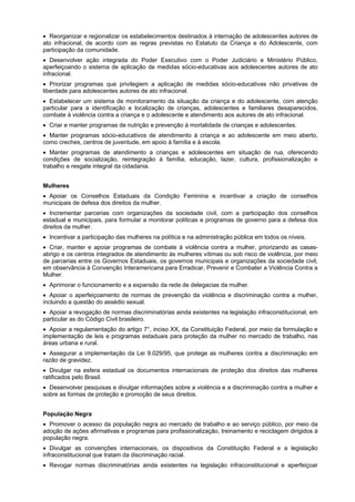 Reorganizar e regionalizar os estabelecimentos destinados à internação de adolescentes autores de
ato infracional, de acordo com as regras previstas no Estatuto da Criança e do Adolescente, com
participação da comunidade.
Desenvolver ação integrada do Poder Executivo com o Poder Judiciário e Ministério Público,
aperfeiçoando o sistema de aplicação de medidas sócio-educativas aos adolescentes autores de ato
infracional.
Priorizar programas que privilegiem a aplicação de medidas sócio-educativas não privativas de
liberdade para adolescentes autores de ato infracional.
Estabelecer um sistema de monitoramento da situação da criança e do adolescente, com atenção
particular para a identificação e localização de crianças, adolescentes e familiares desaparecidos,
combate à violência contra a criança e o adolescente e atendimento aos autores de ato infracional.
Criar e manter programas de nutrição e prevenção à mortalidade de crianças e adolescentes.
Manter programas sócio-educativos de atendimento à criança e ao adolescente em meio aberto,
como creches, centros de juventude, em apoio à família e à escola.
Manter programas de atendimento a crianças e adolescentes em situação de rua, oferecendo
condições de socialização, reintegração à família, educação, lazer, cultura, profissionalização e
trabalho e resgate integral da cidadania.
Mulheres
Apoiar os Conselhos Estaduais da Condição Feminina e incentivar a criação de conselhos
municipais de defesa dos direitos da mulher.
Incrementar parcerias com organizações da sociedade civil, com a participação dos conselhos
estadual e municipais, para formular a monitorar políticas e programas de governo para a defesa dos
direitos da mulher.
Incentivar a participação das mulheres na política e na administração pública em todos os níveis.
Criar, manter e apoiar programas de combate à violência contra a mulher, priorizando as casas-
abrigo e os centros integrados de atendimento às mulheres vítimas ou sob risco de violência, por meio
de parcerias entre os Governos Estaduais, os governos municipais e organizações da sociedade civil,
em observância à Convenção Interamericana para Erradicar, Prevenir e Combater a Violência Contra a
Mulher.
Aprimorar o funcionamento e a expansão da rede de delegacias da mulher.
Apoiar o aperfeiçoamento de normas de prevenção da violência e discriminação contra a mulher,
incluindo a questão do assédio sexual.
Apoiar a revogação de normas discriminatórias ainda existentes na legislação infraconstitucional, em
particular as do Código Civil brasileiro.
Apoiar a regulamentação do artigo 7°, inciso XX, da Constituição Federal, por meio da formulação e
implementação de leis e programas estaduais para proteção da mulher no mercado de trabalho, nas
áreas urbana e rural.
Assegurar a implementação da Lei 9.029/95, que protege as mulheres contra a discriminação em
razão de gravidez.
Divulgar na esfera estadual os documentos internacionais de proteção dos direitos das mulheres
ratificados pelo Brasil.
Desenvolver pesquisas e divulgar informações sobre a violência e a discriminação contra a mulher e
sobre as formas de proteção e promoção de seus direitos.
População Negra
Promover o acesso da população negra ao mercado de trabalho e ao serviço público, por meio da
adoção de ações afirmativas e programas para profissionalização, treinamento e reciclagem dirigidos à
população negra.
Divulgar as convenções internacionais, os dispositivos da Constituição Federal e a legislação
infraconstitucional que tratam da discriminação racial.
Revogar normas discriminatórias ainda existentes na legislação infraconstitucional e aperfeiçoar
 