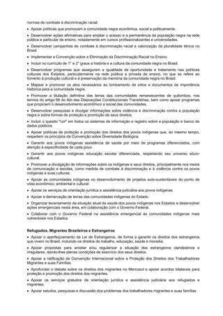 normas de combate à discriminação racial.
Apoiar políticas que promovam a comunidade negra econômica, social e politicamente.
Desenvolver ações afirmativas para ampliar o acesso e a permanência da população negra na rede
pública e particular de ensino, notadamente em cursos profissionalizantes e universidades.
Desenvolver campanhas de combate à discriminação racial e valorização da pluralidade étnica no
Brasil.
Implementar a Convenção sobre a Eliminação da Discriminação Racial no Ensino.
Incluir no currículo de 1° e 2° graus a história e a cultura da comunidade negra no Brasil.
Desenvolver programas que assegurem a igualdade de oportunidade e tratamento nas políticas
culturais dos Estados, particularmente na rede pública e privada de ensino, no que se refere ao
fomento à produção cultural e à preservação da memória da comunidade negra no Brasil.
Mapear e promover os atos necessários ao tombamento de sítios e documentos de importância
histórica para a comunidade negra.
Promover a titulação definitiva das terras das comunidades remanescentes de quilombos, nos
termos do artigo 68 do Ato das Disposições Constitucionais Transitórias, bem como apoiar programas
que propiciem o desenvolvimento econômico e social das comunidades.
Desenvolver pesquisas e divulgar informações sobre violência e discriminação contra a população
negra e sobre formas de proteção e promoção de seus direitos.
Incluir o quesito "cor" em todos os sistemas de informação e registro sobre a população e banco de
dados públicos.
Apoiar políticas de proteção e promoção dos direitos dos povos indígenas que, ao mesmo tempo,
respeitem os princípios da Convenção sobre Diversidade Biológica.
Garantir aos povos indígenas assistência de saúde por meio de programas diferenciados, com
atenção à especificidade de cada povo.
Garantir aos povos indígenas educação escolar diferenciada, respeitando seu universo sócio-
cultural.
Promover a divulgação de informações sobre os indígenas e seus direitos, principalmente nos meios
de comunicação e escolas, como medida de combate à discriminação e à violência contra os povos
indígenas e suas culturas.
Apoiar as comunidades indígenas no desenvolvimento de projetos auto-sustentáveis do ponto de
vista econômico, ambiental e cultural.
Apoiar os serviços de orientação jurídica e assistência judiciária aos povos indígenas.
Apoiar a demarcação de terras das comunidades indígenas do Estado.
Organizar levantamento da situação atual da saúde dos povos indígenas nos Estados e desenvolver
ações emergenciais nesta área, em colaboração com o Governo Federal.
Colaborar com o Governo Federal na assistência emergencial às comunidades indígenas mais
vulneráveis nos Estados.
Refugiados, Migrantes Brasileiros e Estrangeiros
Apoiar o aperfeiçoamento da Lei de Estrangeiros, de forma a garantir os direitos dos estrangeiros
que vivem no Brasil, incluindo os direitos de trabalho, educação, saúde e moradia.
Apoiar propostas para anistiar e/ou regularizar a situação dos estrangeiros clandestinos e
irregulares, dando-lhes plenas condições de exercício dos seus direitos.
Apoiar a ratificação da Convenção Internacional sobre a Proteção dos Direitos dos Trabalhadores
Migrantes e suas Famílias.
Aprofundar o debate sobre os direitos dos migrantes no Mercosul e apoiar acordos bilaterais para
proteção e promoção dos direitos dos migrantes.
Apoiar os serviços gratuitos de orientação jurídica e assistência judiciária aos refugiados e
migrantes.
Apoiar estudos, pesquisas e discussão dos problemas dos trabalhadores migrantes e suas famílias.
 