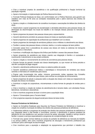 Criar e incentivar projetos de assistência e de qualificação profissional e fixação territorial da
população migrante.
Apoiar a formulação e implementação da Política Nacional do Idoso.
Formular Políticas Estaduais do Idoso, em conformidade com a Política Nacional, para garantir aos
cidadãos com mais de 60 anos as condições necessárias para o pleno exercício dos direitos de
cidadania.
Apoiar a criação e o fortalecimento de conselhos municipais e associações de defesa dos direitos do
idoso.
Desenvolver e apoiar programas de escolarização e atividades laborativas para pessoas idosas, de
eliminação da discriminação nos locais de trabalho e de inserção dessas pessoas no mercado de
trabalho.
Apoiar programas de preparo das pessoas idosas para a aposentadoria.
Garantir atendimento prioritário às pessoas idosas em todas as repartições públicas.
Apoiar programas de capacitação de profissionais que trabalham com os idosos.
Apoiar programas de orientação de servidores públicos civis e militares no atendimento aos idosos.
Facilitar o acesso das pessoas idosas a cinemas, teatros, e a outros espaços de lazer público.
Conceder passe livre e precedência de acesso aos idosos em todos os sistemas de transporte
público urbano e interurbano.
Incentivar a modificação dos degraus dos ônibus para facilitar o acesso das pessoas idosas.
Apoiar programas de assistência aos idosos visando sua integração à família e à sociedade e
incentivando o atendimento no seu próprio ambiente.
Apoiar a criação e o funcionamento de centros de convivência para pessoas idosas.
Estudar formas de garantir moradia aos idosos desabrigados, ou que moram de forma precária e
não têm condições de pagar aluguel.
Garantir o atendimento preferencial ao idoso no sistema público de saúde.
Garantir assistência preferencial médica e odontológica e fornecimento de remédios aos idosos
carentes e internados em residências para idosos.
Pugnar pela humanização dos asilos, inclusive promovendo visitas regulares dos Conselho
Estaduais do Idoso às residências para idosos, para verificar as condições de funcionamento.
Apoiar programas de estudo e pesquisa sobre a situação dos idosos com vistas ao mapeamento da
situação dos idosos nos Estados.
Incentivar a criação de cooperativas, microempresas e outras formas de geração de rendas para o
idoso.
Criar e incentivar a criação de núcleos de atendimento-dia à terceira idade, com atividades físicas,
laborativas, recreativas e associativas.
Criar e incentivar programas de lazer e turismo para a população idosa.
Apoiar a "Universidade para a Terceira Idade".
Criar programas especiais de aluguel social para idosos de baixa renda.
Pessoas Portadoras de Deficiência
Apoiar os Conselhos Estaduais para Assuntos da Pessoa Portadora de Deficiência e incentivar a
criação de conselhos municipais de defesa dos direitos das pessoas portadoras de deficiência.
Implementar políticas e programas de proteção dos direitos das pessoas portadoras de deficiência e
sua integração plena à vida familiar e comunitária, priorizar o atendimento à pessoa portadora de
deficiência em sua residência e em serviços comuns de saúde, educação, trabalho e serviço social e
facilitar o acesso a serviços especializados e programas de complementação de renda.
Formular e/ou apoiar normas relativas ao acesso do portador de deficiência ao mercado de trabalho
e ao serviço público, bem como incentivar programas de educação e treinamento profissional que
contribuam para a eliminação da discriminação.
Criar incentivos para a aquisição e adaptação de equipamentos que permitam o trabalho dos
 