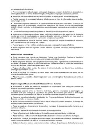 portadores de deficiência física.
Promover campanha educativa para a integração da pessoa portadora de deficiência à sociedade, a
eliminação de todas as formas de discriminação, divulgação da legislação sobre os seus direitos.
Assegurar aos portadores de deficiência oportunidades de educação em ambientes inclusivos.
Facilitar o acesso de pessoas portadora de deficiência aos serviços de informação, documentação e
comunicação social.
Desenvolver programas de remoção de barreiras físicas que impeçam ou dificultem a locomoção das
pessoas portadoras de deficiências, garantindo a observância das normas técnicas de acessibilidade
(ABNT 9.050/94) por todos os órgãos públicos responsáveis pela elaboração e aprovação de projetos
de obras.
Garantir atendimento prioritário ao portador de deficiência em todos os serviços públicos.
Implementar políticas que contribuam para a melhoria do atendimento aos portadores de deficiência
mental, por meio da regularização do trabalho abrigado, estímulo ao trabalho em meio aberto e
construção de moradias devidamente equipadas e com pessoal capacitado.
Apoiar programas de estudo e pesquisa sobre a situação das pessoas portadoras de deficiência
para mapeamento da sua situação nos Estados.
Publicar guia de serviços públicos estaduais voltados à pessoa portadora de deficiência.
Apoiar programas de lazer, esporte e turismo, artísticos e culturais, voltados à pessoa portadora de
deficiência.
Homossexuais e Transexuais
Apoiar campanha pela inserção na Constituição Federal e na Constituição Estadual de dispositivo
proibindo expressamente a discriminação por orientação e identidade sexual.
Apoiar programas de coleta e divulgação de informações junto a organizações governamentais e da
sociedade civil sobre a questão da homossexualidade e transexualidade e da violência e discriminação
contra gays, lésbicas, travestis e profissionais do sexo.
Pugnar pelo julgamento e punição dos autores de crimes motivados por discriminação centrada na
orientação ou identidade sexual.
Apoiar a criação e funcionamento de casas abrigo para adolescentes expulsos da família por sua
orientação ou identidade sexual.
Adotar medidas para coibir a discriminação com base em orientação e identidade sexual dentro do
serviço público.
Implementação e Monitoramento de Políticas de Direitos Humanos
Acompanhar e apoiar as prefeituras municipais no cumprimento das obrigações mínimas de
proteção e promoção dos direitos humanos.
Estabelecer acordos entre os Governos Estaduais, governos municipais e organizações da
sociedade civil, para formação e capacitação de agentes da cidadania, para atuar na formulação,
implementação e monitoramento de políticas de direitos humanos e em particular do PEDH.
Assegurar a ampla divulgação e distribuição dos Programas Estaduais de Direitos Humanos nos
Estados, por todos os meios de difusão.
Apoiar o funcionamento dos Conselhos Estaduais de Defesa dos Direitos da Pessoa Humana e dos
Conselhos Estaduais de Defesa da Cidadania.
Apoiar a criação e o funcionamento de conselhos municipais de defesa dos direitos humanos e de
defesa da cidadania.
• Incentivar a elaboração de programas municipais de direitos humanos.
Apoiar o funcionamento da Comissão de Direitos Humanos das Assembléias Legislativas.
Apoiar a criação e o funcionamento de comissões de direitos humanos nas câmaras municipais.
Incentivar a formação de parcerias entre os Estados e a sociedade na formulação, implementação,
monitoramento e avaliação de políticas e programas de direitos humanos.
Elaborar indicadores básicos para monitoramento e avaliação de políticas de direitos humanos e da
 