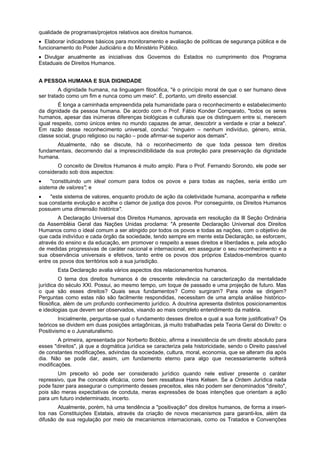 qualidade de programas/projetos relativos aos direitos humanos.
Elaborar indicadores básicos para monitoramento e avaliação de políticas de segurança pública e de
funcionamento do Poder Judiciário e do Ministério Público.
Divulgar anualmente as iniciativas dos Governos do Estados no cumprimento dos Programa
Estaduais de Direitos Humanos.
A PESSOA HUMANA E SUA DIGNIDADE
A dignidade humana, na linguagem filosófica, "é o princípio moral de que o ser humano deve
ser tratado como um fim e nunca como um meio". É, portanto, um direito essencial.
É longa a caminhada empreendida pela humanidade para o reconhecimento e estabelecimento
da dignidade da pessoa humana. De acordo com o Prof. Fábio Konder Comparato, "todos os seres
humanos, apesar das inúmeras diferenças biológicas e culturais que os distinguem entre si, merecem
igual respeito, como únicos entes no mundo capazes de amar, descobrir a verdade e criar a beleza".
Em razão desse reconhecimento universal, conclui: "ninguém – nenhum indivíduo, género, etnia,
classe social, grupo religioso ou nação – pode afirmar-se superior aos demais".
Atualmente, não se discute, há o reconhecimento de que toda pessoa tem direitos
fundamentais, decorrendo daí a imprescindibilidade da sua proteção para preservação da dignidade
humana.
O conceito de Direitos Humanos é muito amplo. Para o Prof. Fernando Sorondo, ele pode ser
considerado sob dois aspectos:
"constituindo um ideal comum para todos os povos e para todas as nações, seria então um
sistema de valores"; e
"este sistema de valores, enquanto produto de ação da coletividade humana, acompanha e reflete
sua constante evolução e acolhe o clamor de justiça dos povos. Por conseguinte, os Direitos Humanos
possuem uma dimensão histórica".
A Declaração Universal dos Direitos Humanos, aprovada em resolução da Ill Seção Ordinária
da Assembléia Geral das Nações Unidas proclama: "A presente Declaração Universal dos Direitos
Humanos como o ideal comum a ser atingido por todos os povos e todas as nações, com o objetivo de
que cada indivíduo e cada órgão da sociedade, tendo sempre em mente esta Declaração, se esforcem,
através do ensino e da educação, em promover o respeito a esses direitos e liberdades e, pela adoção
de medidas progressivas de caráter nacional e internacional, em assegurar o seu reconhecimento e a
sua observância universais e efetivos, tanto entre os povos dos próprios Estados-membros quanto
entre os povos dos territórios sob a sua jurisdição.
Esta Declaração avalia vários aspectos dos relacionamentos humanos.
O tema dos direitos humanos é de crescente relevância na caracterização da mentalidade
jurídica do século XXI. Possui, ao mesmo tempo, um toque de passado e uma projeção de futuro. Mas
o que são esses direitos? Quais seus fundamentos? Como surgiram? Para onde se dirigem?
Perguntas como estas não são facilmente respondidas, necessitam de uma ampla análise histórico-
filosófica, além de um profundo conhecimento jurídico. A doutrina apresenta distintos posicionamentos
e ideologias que devem ser observados, visando ao mais completo entendimento da matéria.
Inicialmente, pergunta-se qual o fundamento desses direitos e qual a sua fonte justificativa? Os
teóricos se dividem em duas posições antagônicas, já muito trabalhadas pela Teoria Geral do Direito: o
Positivismo e o Jusnaturalismo.
A primeira, apresentada por Norberto Bobbio, afirma a inexistência de um direito absoluto para
esses "direitos", já que a dogmática jurídica se caracteriza pela historicidade, sendo o Direito passível
de constantes modificações, advindas da sociedade, cultura, moral, economia, que se alteram dia após
dia. Não se pode dar, assim, um fundamento eterno para algo que necessariamente sofrerá
modificações.
Um preceito só pode ser considerado jurídico quando nele estiver presente o caráter
repressivo, que lhe concede eficácia, como bem ressaltava Hans Kelsen. Se a Ordem Jurídica nada
pode fazer para assegurar o cumprimento desses preceitos, eles não podem ser denominados "direito",
pois são meras expectativas de conduta, meras expressões de boas intenções que orientam a ação
para um futuro indeterminado, incerto.
Atualmente, porém, há uma tendência a "positivação" dos direitos humanos, de forma a inseri-
los nas Constituições Estatais, através da criação de novos mecanismos para garanti-los, além da
difusão de sua regulação por meio de mecanismos internacionais, como os Tratados e Convenções
 