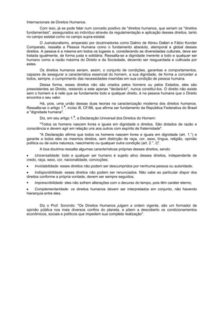 Internacionais de Direitos Humanos.
Com isso, já se pode falar num conceito positivo de "direitos humanos, que seriam os "direitos
fundamentais", assegurados ao indivíduo através da regulamentação e aplicação desses direitos, tanto
no campo estatal como no campo supra-estatal.
O Jusnaturalismo, amparado por doutrinadores como Dalmo de Abreu Dallari e Fábio Konder
Comparato, ressalta a Pessoa Humana como o fundamento absoluto, atemporal e global desses
direitos. A pessoa é a mesma em todos os lugares e, considerando as diversidades culturais, deve ser
tratada igualmente, de forma justa e solidária. Ressalta-se a dignidade inerente a todo e qualquer ser
humano como a razão máxima do Direito e da Sociedade, devendo ser resguardada e cultivada por
estes.
Os direitos humanos seriam, assim, o conjunto de condições, garantias e comportamentos,
capazes de assegurar a característica essencial do homem, a sua dignidade, de forma a conceder a
todos, sempre, o cumprimento das necessidades inseridas em sua condição de pessoa humana.
Dessa forma, esses direitos não são criados pelos homens ou pelos Estados, eles são
preexistentes ao Direito, restando a este apenas "declará-lo", nunca constituí-los. O direito não existe
sem o homem e é nele que se fundamenta todo e qualquer direito, é na pessoa humana que o Direito
encontra o seu valor.
Há, pois, uma união dessas duas teorias na caracterização moderna dos direitos humanos.
Ressalta-se o artigo 1.0
, inciso Ill, CF/88, que afirma ser fundamento da República Federativa do Brasil
a "dignidade humana".
Diz, em seu artigo 1.0
, a Declaração Universal dos Direitos do Homem:
"Todos os homens nascem livres e iguais em dignidade e direitos. São dotados de razão e
consciência e devem agir em relação uns aos outros com espírito de fraternidade".
"A Declaração afirma que todos os homens nascem livres e iguais em dignidade (art. 1.°) e
garante a todos eles os mesmos direitos, sem distinção de raça, cor, sexo, língua, religião, opinião
política ou de outra natureza, nascimento ou qualquer outra condição (art. 2.°, I)".
A boa doutrina ressalta algumas características próprias desses direitos, sendo:
Universalidade: todo e qualquer ser humano é sujeito ativo desses direitos, independente de
credo, raça, sexo, cor, nacionalidade, convicções;
Inviolabilidade: esses direitos não podem ser descumpridos por nenhuma pessoa ou autoridade;
Indisponibilidade: esses direitos não podem ser renunciados. Não cabe ao particular dispor dos
direitos conforme a própria vontade, devem ser sempre seguidos;
Imprescribilidade: eles não sofrem alterações com o decurso do tempo, pois têm caráter eterno;
Complementaridade: os direitos humanos devem ser interpretados em conjunto, não havendo
hierarquia entre eles.
Diz o Prof. Sorondo: "Os Direitos Humanos julgam a ordem vigente, são um formador de
opinião pública nos mais diversos confins do planeta, e põem a descoberto os condicionamentos
econômicos, sociais e políticos que impedem sua completa realização".
 
