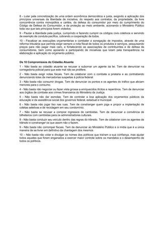 8 - Lutar pela concretização de uma ordem econômica democrática e justa, exigindo a aplicação dos
princípios universais da liberdade de iniciativa, do respeito aos contratos, da propriedade, da livre
concorrência contra monopólios e cartéis, da defesa do consumidor por meio do cumprimento do
Código de Defesa do Consumidor, e da proteção ao meio ambiente, acionando o Ministério Público
toda vez que tais princípios forem violados.
9 - Pautar a liberdade pela justiça, cumprindo e fazendo cumprir os códigos civis coletivos e servindo
de exemplo de conduta pacífica, cobrando a cooperação de todos.
10 - Fiscalizar as execuções orçamentárias e combater a sonegação de impostos, através de uma
reforma tributária que permita exigir sempre a nota fiscal de todos os produtos e serviços, pesquisando
preços para não pagar mais caro, e fortalecendo as associações de contribuintes e de defesa de
consumidores, bem como apoiando e participando de iniciativas que lutam pela transparência na
elaboração e aplicação do orçamento público.
Os 10 Compromissos do Cidadão Atuante
1 - Não basta ao cidadão atuante se recusar a subornar um agente da lei. Tem de denunciar na
corregedoria policial para que este mal não se prolifere.
2 - Não basta exigir notas fiscais. Tem de colaborar com o combate a pirataria e ao contrabando
denunciando lotes de mercadorias suspeitas à polícia federal.
3 - Não basta não consumir drogas. Tem de denunciar os pontos e os agentes do tráfico que aliciam
menores para o consumo.
4 - Não basta não negociar ou fazer vista grossa a enriquecidos ilícitos e repentinos. Tem de denunciar
aos órgãos de combate aos crimes financeiros do Ministério da Justiça.
5 - Não basta não dar esmolas. Tem de controlar a boa aplicação dos orçamentos públicos da
educação e da assistência social dos governos federal, estadual e municipal.
6 - Não basta não jogar lixo nas ruas. Tem de constranger quem joga e propor a implantação de
coletas seletivas e de reciclagem em seu condomínio.
7 - Não basta se recusar a comprar ingressos de cambistas. Tem de denunciar a conivência de
bilheteiros com cambistas para os administradores culturais.
8 - Não basta conduzir seu veículo dentro das regras do trânsito. Tem de colaborar com os agentes de
trânsito e constranger os que assim não o fazem.
9 - Não basta não corromper fiscais. Tem de denunciar ao Ministério Público e à mídia que é a única
maneira de se livrer em definitivo da chantagem dos mesmos.
10 – Não basta não votar e divulgar os nomes dos políticos que traíram a sua confiança, mas ajudar
todos aqueles que foram enganados a exercer maior controle sobre os mandatos e o desempenho de
todos os políticos.
 