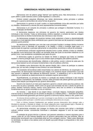 DEMOCRACIA: NOÇÃO, SIGNIFICADO E VALORES
Democracia vem da palavra grega "demos" que significa povo. Nas democracias, é o povo
quem detém o poder soberano sobre o poder legislativo e o executivo.
Embora existam pequenas diferenças nas várias democracias, certos princípios e práticas
distinguem o governo democrático de outras formas de governo.
Democracia é o governo no qual o poder e a responsabilidade cívica são exercidos por todos
os cidadãos, diretamente ou através dos seus representantes livremente eleitos.
Democracia é um conjunto de princípios e práticas que protegem a liberdade humana; é a
institucionalização da liberdade.
A democracia baseia-se nos princípios do governo da maioria associados aos direitos
individuais e das minorias. Todas as democracias, embora respeitem a vontade da maioria, protegem
escrupulosamente os direitos fundamentais dos indivíduos e das minorias.
As democracias protegem de governos centrais muito poderosos e fazem a descentralização
do governo a nível regional e local, entendendo que o governo local deve ser tão acessível e receptivo às
pessoas quanto possível.
As democracias entendem que uma das suas principais funções é proteger direitos humanos
fundamentais como a liberdade de expressão e de religião; o direito a proteção legal igual; e a
oportunidade de organizar e participar plenamente na vida política, econômica e cultural da sociedade.
As democracias conduzem regularmente eleições livres e justas, abertas a todos os cidadãos.
As eleições numa democracia não podem ser fachadas atrás das quais se escondem ditadores ou um
partido único, mas verdadeiras competições pelo apoio do povo.
A democracia sujeita os governos ao Estado de Direito e assegura que todos os cidadãos
recebam a mesma proteção legal e que os seus direitos sejam protegidos pelo sistema judiciário.
As democracias são diversificadas, refletindo a vida política, social e cultural de cada país. As
democracias baseiam-se em princípios fundamentais e não em práticas uniformes.
Os cidadãos numa democracia não têm apenas direitos, têm o dever de participar no sistema
político que, por seu lado, protege os seus direitos e as suas liberdades.
As sociedades democráticas estão empenhadas nos valores da tolerância, da cooperação e do
compromisso. As democracias reconhecem que chegar a um consenso requer compromisso e que isto
nem sempre é realizável. Nas palavras de Mahatma Gandhi, "a intolerância é em si uma forma de
violência e um obstáculo ao desenvolvimento do verdadeiro espírito democrático".
Superficialmente, os princípios da maioria e a proteção dos direitos individuais e das minorias
podem parecer contraditórios. Na realidade, contudo, estes princípios são pilares gêmeos que sustêm a
mesma base daquilo que designamos por governo democrático.
Governo da maioria é um meio para organizar o governo e decidir sobre assuntos públicos; não
é uma outra via para a opressão. Assim como um grupo auto-nomeado não tem o direito de oprimir os
outros, também nenhuma maioria, mesmo numa democracia, deve tirar os direitos e as liberdades
fundamentais de um grupo minoritário ou de um indivíduo.
As minorias — seja devido à sua origem étnica, convicção religiosa, localização geográfica,
nível de renda ou simplesmente por ter perdido as eleições ou o debate político — desfrutam de direitos
humanos fundamentais garantidos que nenhum governo e nenhuma maioria, eleita ou não, podem tirar.
As minorias devem acreditar que o governo vai proteger os seus direitos e a sua identidade própria. Feito
isto, esses grupos podem participar e contribuir para as instituições democráticas do seu país.
Entre os direitos humanos fundamentais que qualquer governo democrático deve proteger estão a
liberdade de expressão; a liberdade de religião e de crença; julgamento justo e igual proteção legal; e liberdade de
organizar, denunciar, discordar e participar plenamente na vida pública da sua sociedade.
As democracias entendem que proteger os direitos das minorias para apoiar a identidade
cultural, práticas sociais, consciências individuais e atividades religiosas é uma de suas tarefas
principais.
A aceitação de grupos étnicos e culturais, que parecem estranhos e mesmo esquisitos para a
maioria, pode ser um dos maiores desafios que um governo democrático tem que enfrentar. Mas as
democracias reconhecem que a diversidade pode ser uma vantagem enorme. Tratam estas diferenças
na identidade, na cultura e nos valores como um desafio que pode reforçar e enriquecê-los e não como
uma ameaça.
 