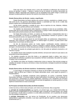 Pode não haver uma resposta única a como são resolvidas as diferenças das minorias em
termos de opiniões e valores — apenas a certeza de que só através do processo democrático de
tolerância, debate e disposição para negociar é que as sociedades livres podem chegar a acordos que
abranjam os pilares gêmeos do governo da maioria e dos direitos das minorias.
Estado Democrático de Direito: noção e significado.
Estado Democrático de Direito significa que nenhum indivíduo, presidente ou cidadão comum,
está acima da lei. Os governos democráticos exercem a autoridade por meio da lei e estão eles
próprios sujeitos aos constrangimentos impostos pela lei.
As leis devem expressar a vontade do povo, não os caprichos de reis, ditadores, militares,
líderes religiosos ou partidos políticos auto-nomeados.
Os cidadãos nas democracias estão dispostos a obedecer às leis da sua sociedade, então,
porque estas são as suas próprias regras e regulamentos. A justiça é melhor alcançada quando as leis
são criadas pelas próprias pessoas que devem obedecê-las.
No Estado Democrático de Direito, um sistema de tribunais fortes e independentes deve ter o
poder e a autoridade, os recursos e o prestígio para responsabilizar membros do governo e altos
funcionários perante as leis e os regulamentos da nação.
Por esta razão, os juizes devem ter uma formação sólida, ser profissionais, independentes e
imparciais. Para cumprirem o papel necessário no sistema legal e no político, os juizes devem estar
empenhados nos princípios da democracia.
As leis da democracia podem ter muitas origens: constituições escritas; estatutos e
regulamentos; ensinamentos religiosos e étnicos e tradições e práticas culturais. Independentemente
da origem, a lei deve preservar certas cláusulas para proteger os direitos e liberdades dos cidadãos:
No âmbito do requisito de proteção igual pela lei, a lei não pode ser aplicável unicamente a um
indivíduo ou grupo.
Os cidadãos devem estar protegidos da prisão arbitrária, da busca sem razão em suas casas ou da
apreensão de seus bens pessoais.
Os cidadãos acusados de crime têm direito a um julgamento rápido e público, bem como à
oportunidade de confrontar e questionar seus acusadores. Se forem condenados, não podem ser sujeitos
a castigo cruel ou excepcional.
Os cidadãos não podem ser forçados a testemunhar contra si mesmos. Este princípio protege os
cidadãos da coerção, do abuso ou da tortura e reduz enormemente a tentação da polícia de empregar
tais medidas.
Estado Democrático de Direito brasileiro: fundamentos e objetivos.
A Carta Magna da República Federativa do Brasil de 05/10/1988 é denominada "Constituição
Cidadã". Nela se afirma que o Brasil é um Estado democrático tendo, como regime de governo, o
Presidencialismo.
A intenção do legislador constituinte (mens legislatoris), ao cunhar a expressão "Estado
Democrático de Direito", no primeiro artigo de nossa Carta política, foi evidenciar "que se pretende um
país governado e administrado por poderes legitimados, submissos à lei e obedientes aos princípios
democráticos fundamentais". Essa denominação do princípio da legalidade em sentido genérico e um dos
objetivos fundamentais de nossa Constituição.
Os Princípios do Estado Democrático de Direito brasileiro.
Limitar-nos-emos a indicar esses princípios, sem entrar em pormenores. São os seguintes:
a) princípio da constitucionalidade, que exprime, em primeiro lugar, que o Estado Democrático de
Direito se funda na legitimidade de uma Constituição rígida, emanada da vontade popular, que, dotada
de supremacia, vincule todos os poderes e os atos deles provenientes, com as garantias de atuação
livre da jurisdição constitucional;
b) princípio democrático que, nos termos da Constituição, há de constituir uma democracia
representativa e participativa, pluralista, e que seja a garantia geral da vigência e eficácia dos direitos
fundamentais (art.10
);
 