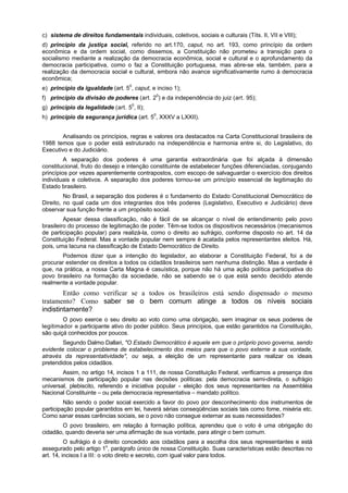 c) sistema de direitos fundamentais individuais, coletivos, sociais e culturais (Títs. II, VII e VIII);
d) princípio da justiça social, referido no art.170, caput, no art. 193, como princípio da ordem
econômica e da ordem social, como dissemos, a Constituição não prometeu a transição para o
socialismo mediante a realização da democracia econômica, social e cultural e o aprofundamento da
democracia participativa, como o faz a Constituição portuguesa, mas abre-se ela, também, para a
realização da democracia social e cultural, embora não avance significativamente rumo à democracia
econômica;
e) princípio da igualdade (art. 50
, caput, e inciso 1);
f) princípio da divisão de poderes (art. 20
) e da independência do juiz (art. 95);
g) princípio da legalidade (art. 50
, II);
h) princípio da segurança jurídica (art. 50
, XXXV a LXXII).
Analisando os princípios, regras e valores ora destacados na Carta Constitucional brasileira de
1988 temos que o poder está estruturado na independência e harmonia entre si, do Legislativo, do
Executivo e do Judiciário.
A separação dos poderes é uma garantia extraordinária que foi alçada à dimensão
constitucional, fruto do desejo e intenção constituinte de estabelecer funções diferenciadas, conjugando
princípios por vezes aparentemente contrapostos, com escopo de salvaguardar o exercício dos direitos
individuais e coletivos. A separação dos poderes tornou-se um princípio essencial de legitimação do
Estado brasileiro.
No Brasil, a separação dos poderes é o fundamento do Estado Constitucional Democrático de
Direito, no qual cada um dos integrantes dos três poderes (Legislativo, Executivo e Judiciário) deve
observar sua função frente a um propósito social.
Apesar dessa classificação, não é fácil de se alcançar o nível de entendimento pelo povo
brasileiro do processo de legitimação de poder. Têm-se todos os dispositivos necessários (mecanismos
de participação popular) para realizá-la, como o direito ao sufrágio, conforme disposto no art. 14 da
Constituição Federal. Mas a vontade popular nem sempre é acatada pelos representantes eleitos. Há,
pois, uma lacuna na classificação de Estado Democrático de Direito.
Podemos dizer que a intenção do legislador, ao elaborar a Constituição Federal, foi a de
procurar estender os direitos a todos os cidadãos brasileiros sem nenhuma distinção. Mas a verdade é
que, na prática, a nossa Carta Magna é casuística, porque não há uma ação política participativa do
povo brasileiro na formação da sociedade, não se sabendo se o que está sendo decidido atende
realmente a vontade popular.
Então como verificar se a todos os brasileiros está sendo dispensado o mesmo
tratamento? Como saber se o bem comum atinge a todos os níveis sociais
indistintamente?
O povo exerce o seu direito ao voto como uma obrigação, sem imaginar os seus poderes de
legitimador e participante ativo do poder público. Seus princípios, que estão garantidos na Constituição,
são quiçá conhecidos por poucos.
Segundo Dalmo Dallari, "O Estado Democrático é aquele em que o próprio povo governa, sendo
evidente colocar o problema de estabelecimento dos meios para que o povo externe a sua vontade,
através da representatividade", ou seja, a eleição de um representante para realizar os ideais
pretendidos pelos cidadãos.
Assim, no artigo 14, incisos 1 a 111, de nossa Constituição Federal, verificamos a presença dos
mecanismos de participação popular nas decisões políticas: pela democracia semi-direta, o sufrágio
universal, plebiscito, referendo e iniciativa popular - eleição dos seus representantes na Assembléia
Nacional Constituinte – ou pela democracia representativa – mandato político.
Não sendo o poder social exercido a favor do povo por desconhecimento dos instrumentos de
participação popular garantidos em lei, haverá sérias conseqüências sociais tais como fome, miséria etc.
Como sanar essas carências sociais, se o povo não consegue externar as suas necessidades?
O povo brasileiro, em relação à formação política, aprendeu que o voto é uma obrigação do
cidadão, quando deveria ser uma afirmação de sua vontade, para atingir o bem comum.
O sufrágio é o direito concedido aos cidadãos para a escolha dos seus representantes e está
assegurado pelo artigo 1o
, parágrafo único de nossa Constituição. Suas características estão descritas no
art. 14, incisos I a III: o voto direto e secreto, com igual valor para todos.
 