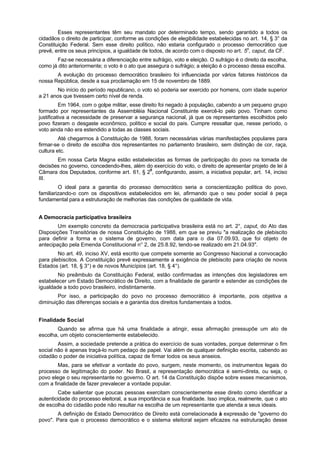 Esses representantes têm seu mandato por determinado tempo, sendo garantido a todos os
cidadãos o direito de participar, conforme as condições de elegibilidade estabelecidas no art. 14, § 3° da
Constituição Federal. Sem esse direito político, não estaria configurado o processo democrático que
prevê, entre os seus princípios, a igualdade de todos, de acordo com o disposto no art. 5o
, caput, da CF.
Faz-se necessária a diferenciação entre sufrágio, voto e eleição. O sufrágio é o direito da escolha,
como já dito anteriormente; o voto é o ato que assegura o sufrágio; a eleição é o processo dessa escolha.
A evolução do processo democrático brasileiro foi influenciada por vários fatores históricos da
nossa República, desde a sua proclamação em 15 de novembro de 1889.
No início do período republicano, o voto só poderia ser exercido por homens, com idade superior
a 21 anos que tivessem certo nível de renda.
Em 1964, com o golpe militar, esse direito foi negado à população, cabendo a um pequeno grupo
formado por representantes da Assembléia Nacional Constituinte exercê-lo pelo povo. Tinham como
justificativa a necessidade de preservar a segurança nacional, já que os representantes escolhidos pelo
povo fizeram o desgaste econômico, político e social do país. Cumpre ressaltar que, nesse período, o
voto ainda não era estendido a todas as classes sociais.
Até chegarmos à Constituição de 1988, foram necessárias várias manifestações populares para
firmar-se o direito de escolha dos representantes no parlamento brasileiro, sem distinção de cor, raça,
cultura etc.
Em nossa Carta Magna estão estabelecidas as formas de participação do povo na tomada de
decisões no governo, concedendo-lhes, além do exercício do voto, o direito de apresentar projeto de lei à
Câmara dos Deputados, conforme art. 61, § 20
, configurando, assim, a iniciativa popular, art. 14, inciso
III.
O ideal para a garantia do processo democrático seria a conscientização política do povo,
familiarizando-o com os dispositivos estabelecidos em lei, afirmando que o seu poder social é peça
fundamental para a estruturação de melhorias das condições de qualidade de vida.
A Democracia participativa brasileira
Um exemplo concreto da democracia participativa brasileira está no art. 2°, caput, do Ato das
Disposições Transitórias de nossa Constituição de 1988, em que se previu "a realização de plebiscito
para definir a forma e o sistema de governo, com data para o dia 07.09.93, que foi objeto de
antecipação pela Emenda Constitucional n° 2, de 25.8.92, tendo-se realizado em 21.04.93".
No art. 49, inciso XV, está escrito que compete somente ao Congresso Nacional a convocação
para plebiscitos. A Constituição prevê expressamente a exigência de plebiscito para criação de novos
Estados (art. 18, § 3°) e de novos Municípios (art. 18, § 4°).
No preâmbulo da Constituição Federal, estão confirmadas as intenções dos legisladores em
estabelecer um Estado Democrático de Direito, com a finalidade de garantir e estender as condições de
igualdade a todo povo brasileiro, indistintamente.
Por isso, a participação do povo no processo democrático é importante, pois objetiva a
diminuição das diferenças sociais e a garantia dos direitos fundamentais a todos.
Finalidade Social
Quando se afirma que há uma finalidade a atingir, essa afirmação pressupõe um ato de
escolha, um objeto conscientemente estabelecido.
Assim, a sociedade pretende a prática do exercício de suas vontades, porque determinar o fim
social não é apenas traçá-lo num pedaço de papel. Vai além de qualquer definição escrita, cabendo ao
cidadão o poder de iniciativa política, capaz de firmar todos os seus anseios.
Mas, para se efetivar a vontade do povo, surgem, neste momento, os instrumentos legais do
processo de legitimação do poder. No Brasil, a representação democrática é semi-direta, ou seja, o
povo elege o seu representante no governo. O art. 14 da Constituição dispõe sobre esses mecanismos,
com a finalidade de fazer prevalecer a vontade popular.
Cabe salientar que poucas pessoas exercitam conscientemente esse direito como identificar a
autenticidade do processo eleitoral, a sua importância e sua finalidade. Isso implica, realmente, que o ato
de escolha do cidadão pode não resultar na escolha de um representante que atenda a seus ideais.
A definição de Estado Democrático de Direito está correlacionada à expressão de "governo do
povo". Para que o processo democrático e o sistema eleitoral sejam eficazes na estruturação desse
 