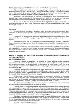 Estado, a participação popular é fundamental para a constituição de seus princípios.
A democracia só existe se houver garantias da participação de todos, sem distinção, assim com
está definido em nosso art. 5° em seu caput. Confirmar a decisão da maioria é a garantia do processo
democrático e, se esta for cumprida, as propostas políticas apresentadas pelos representantes poderão
ser convertidas em melhorias nas áreas política, social e econômica do país.
A verdade é que se tem a idéia de que votar é uma obrigação, tendo como contrapartida a
perda de algum direito, por exemplo, ou vota-se ou perde-se o salário do mês, no caso de o empregado
não apresentar o comprovante de votação ao setor de recursos humanos de sua empresa.
O voto não significa que os representantes eleitos legislarão de forma a estabelecer as
diretrizes e decisões que sejam justas e estendidas a todos, conforme está estabelecido em nossa
Constituição Federal.
Conclusão
O Estado Moderno necessário é aquele em que a democracia prevaleça, os projetos sejam
efetuados, os direitos sejam respeitados e, principalmente, haja uma articulação entre o governo e o
povo.
Dessa forma, os representantes eleitos pelo povo poderão atingir o objetivo democrático, que é
a garantia do bem comum, sentindo-se o povo responsável em fazer parte desse processo de mudança
no país.
Pode parecer utópico, mas se a maior parte dos objetivos estabelecidos em nossa Carta Magna
fossem cumpridos, principalmente o direito à educação, teríamos cidadãos mais participativos no
governo.
Se a população tivesse conhecimento sobre política, haveria análise aprofundada das questões
que mais afetam a sociedade e, com o trabalho conjunto de povo e governo, seria mais fácil e justa a
tomada de decisões, podendo avaliar-se os seus reflexos, a sua funcionalidade prática e seu controle
para as devidas correções.
Defesa do Estado e das Instituições Democráticas: Segurança Pública; Organização
da Segurança Pública.
DO ESTADO DE DEFESA
Ouvidos o Conselho da República e o Conselho de Defesa Nacional (órgãos meramente
consultivos), o Presidente da República pode decretar o estado de defesa para preservar ou
prontamente restabelecer, em locais restritos e determinados, a ordem pública ou a paz social
ameaçadas por grave e iminente instabilidade institucional ou atingidas por calamidades da natureza de
grandes proporções.
Do decreto presidencial, que não depende de prévia autorização do Congresso Nacional, deve
constar o tempo de duração da medida (não superior a 30 dias, prorrogável uma vez por igual período),
a área que a medida atinge e, nos limites da lei, quais das medidas restritivas previstas nos inc. I e II do
§ 1.° do art. 136 da Constituição Federal serão adotadas.
Em 24 horas, o decreto deve ser encaminhado com a respectiva justificativa ao Congresso
Nacional (não há, portanto, prévio pedido de autorização), que no prazo de 10 dias deverá aprová-lo
(art. 49, inc. IV, da Constituição Federal) ou rejeitá-lo (art. 136, § 4°), sempre por maioria absoluta (voto
da maioria dos membros). Rejeitado o decreto, cessa de imediato o estado de defesa.
Se estiver em recesso, o Congresso será convocado para se reunir em cinco dias, permanecendo
em funcionamento durante todo o período do estado de defesa.
Qualquer prisão por crime contra o Estado deverá ser imediatamente comunicada pelo executor
da medida ao juiz competente (controle jurisdicional concomitante), que a relaxará se for ilegal. A
comunicação da prisão, que, salvo hipótese de autorização do Poder Judiciário, não poderá exceder a
10 dias, será acompanhada de declaração, feita pela autoridade competente, do estado físico e mental
do detido no momento de sua autuação. É facultado ao preso requerer exame de corpo de delito à
autoridade policial, e qualquer pessoa pode impetrar habeas corpus.
A previsão deixa claro que nas hipóteses de estado de defesa é constitucional a prisão, ainda
que não em flagrante, efetuada sem ordem judicial. É uma exceção ao disposto nos incs. LIV e LXI do art.
5.° da Constituição Federal, já que nesse período convive-se dentro de um critério de legalidade
extraordinária estabelecido pela própria Constituição.
É vedada a incomunicabilidade do preso.
 