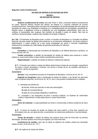 Segundo o texto Constitucional
ESTADO DE DEFESA E DO ESTADO DE SÍTIO
SEÇÃO I
DO ESTADO DE DEFESA
Comentário:
Sistema constitucional de crises: sob este Título V, está o chamado sistema constitucional
de crises. Segundo Moacyr Amaral dos Santos, tal sistema é o conjunto ordenado de normas
constitucionais que, informadas pelos princípios da necessidade e da temporariedade têm por objeto as
situações de crises e por finalidade a mantença ou o restabelecimento da normalidade constitucional.
Nesses casos, a legalidade normal é substituída por uma legalidade extraordinária. Sem que se
verifique a necessidade real, qualquer das medidas de exceção é golpe de estado. Sem que se
verifique a temporariedade, qualquer das medidas de exceção é ditadura.
Art. 136 - O Presidente da República pode, ouvidos o Conselho da República e o Conselho de Defesa
Nacional, decretar estado de defesa para preservar ou prontamente restabelecer, em locais restritos e
determinados, a ordem pública ou a paz social ameaçadas por grave e iminente instabilidade
institucional ou atingidas por calamidades de grandes proporções na natureza.
Comentário:
Conselhos: a intervenção dos Conselhos da República e de Defesa Nacional é opinativa, na
forma dos arts. 90 e 91.
Caráter preventivo: a aptidão da decretação do estado de defesa para preservar a ordem
pública ou a paz social atribui a esse instituto característica preventiva.
Regionalização: a aptidão do estado de defesa é nitidamente regional.
§ 1º - O decreto que instituir o estado de defesa determinará o tempo de sua duração, especificará
as áreas a serem abrangidas e indicará, nos termos e limites da lei, as medidas coercitivas a
vigorarem, dentre as seguintes:
Comentário:
Decreto: é de competência privativa do Presidente da República, na forma do art. 84, IX.
Sujeição ao Congresso: após a declaração do estado de defesa, o ato deverá ser aprovado
pelo Congresso Nacional, na forma do art. 49, IV, sem o que perderá imediatamente a validade.
I - restrições aos direitos de:
a) reunião, ainda que exercida no seio das associações;
b) sigilo de correspondência;
c) sigilo de comunicação telegráfica e telefônica;
II - ocupação e uso temporário de bens e serviços públicos, na hipótese de calamidade
pública, respondendo a União pelos danos e custos decorrentes.
Comentário:
Dever de indenizar: a responsabilidade da União é condicionada à efetiva existência de dano
a reparar.
§ 2º - O tempo de duração do estado de defesa não será superior a trinta dias, podendo ser
prorrogado uma vez, por igual período, se persistirem as razões que justificaram a sua decretação.
Comentário:
Tempo de duração: o estado de defesa não poderar durar mais de trinta dias na primeira
decretação, admitida apenas uma única prorrogação, por mais trinta dias.
Insuficiência da medida: caso não se atinja os objetivos da medida, poderá ser decretado
estado de sítio, na forma do art. 137, I.
§ 3º - Na vigência do estado de defesa:
 