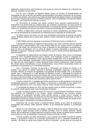 destacados, posteriormente, pelo Socialismo), eram iguais, ao menos em relação à lei, e deveriam ser
fraternos, auxiliando uns aos outros.
Por fim, com a barbárie da Segunda Grande Guerra, os homens se conscientizaram da
necessidade de não se permitir que aquelas monstruosidades ocorressem novamente, de se prevenir
os arbítrios dos Estados. Isto culminou na criação da Organização das Nações Unidas e na declaração
de inúmeros Tratados Internacionais de Direitos Humanos, como "A Declaração Universal dos Direitos
do Homem", como ideal comum de todos os povos.
Os documentos de proteção aos direitos humanos foram surgindo progressivamente. O
antecedente mais remoto pode ser a Magna Carta, que submetia o governante a um corpo escrito de
normas, que ressaltava a inexistência de arbitrariedades na cobrança de impostos. A execução de uma
multa ou um aprisionamento ficavam submetidos à imperiosa necessidade de um julgamento justo.
A Petition of Rights tentou incorporar novamente os direitos estabelecidos pela Magna Carta,
por meio da necessidade de consentimento do Parlamento para a realização de inúmeros atos.
O Habeas Corpus Act instituiu um dos mais importantes instrumentos de garantia de direitos
criados. Bastante utilizado até os nossos dias, destaca o direito à liberdade de locomoção a todos os
indivíduos.
A Bill of Rights veio para assegurar a supremacia do Parlamento sobre a vontade do rei.
A Declaração de Direitos do estado da Virgínia declara que "todos os homens são por natureza
igualmente livres e independentes e têm certos direitos inatos de que, quando entram no estado de
sociedade, não podem, por nenhuma forma, privar ou despojar de sua posteridade, nomeadamente o
gozo da vida e da liberdade, com os meios de adquirir e possuir propriedade e procurar e obter
felicidade e segurança". Assegura, também, todo poder ao povo e o devido processo legal (julgamento
justo para todos).
A Declaração de Independência dos Estados Unidos da América, assim como a Constituição
Federal de 1787, consolidam barreiras contra o Estado, como tripartição do poder e a alegação que
todo poder vem do povo; asseguram, ainda, alguns direitos fundamentais, como a igualdade entre os
homens, a vida, a liberdade, a propriedade. As dez Emendas Constitucionais americanas permanecem
em vigor até hoje, demonstrando o caráter atemporal desses direitos fundamentais. Essas Emendas
têm caráter apenas exemplificativo, já que, constantemente, novos direitos fundamentais podem ser
declarados e incorporados à Lei Fundamental Americana.
Com a Revolução Francesa, foi aprovada a "Declaração dos Direitos do Homem e do
Cidadão", que garante os direitos referentes à liberdade, propriedade, segurança e resistência à
opressão. Destaca os princípios da legalidade e da igualdade de todos perante a lei, e da soberania
popular. Aqui, o pressuposto é o valor absoluto da dignidade humana, a elaboração do conceito de
pessoa abarcou a descoberta do mundo dos valores, sob o prisma de que a pessoa dá preferência, em
sua vida, a valores que elege, que passam a ser fundamentais, daí porque os direitos humanos hão de
ser identificados como os valores mais importantes eleitos pelos homens.
A partir do século XX, a regulação dos direitos econômicos e sociais passaram a incorporar as
Constituições Nacionais. A primeira Carta Magna, a revolucionar a positivação de tais direitos, foi a
Constituição Mexicana de 1917, que versava, inclusive, sobre a função social da propriedade.
A Constituição de Weimar de 1919, pelo seu capítulo sobre os direitos econômicos e sociais,
foi o grande modelo seguido pelas novas Constituições Ocidentais.
A partir da segunda metade do século XX, iniciou-se a real positivação dos direitos humanos,
que cresceram em importância e em número, devido, principalmente, aos inúmeros acordos
internacionais. O pensamento formulado nesse período acentua o caráter único e singular da
personalidade de cada indivíduo, derivando daí que todo homem tem dignidade individual e, com isto, a
Declaração Universal dos Direitos Humanos, em seu art. 6.°, afirma: "Todo homem tem direito de ser,
em todos os lugares, reconhecido como pessoa perante a lei".
Atualmente não se pode discutir a existência desses direitos, já que, além de amplamente
consagrados pela doutrina, estão presentes também na lei fundamental brasileira: A Constituição
Federal.
Mesmo os mais pessimistas, que alegam a falta de eficácia dos direitos fundamentais, não
podem negar a rápida evolução, tanto no sentido normativo, como no sentido executivo, desses
direitos, que já adquiriram um papel essencial na doutrina jurídica, apesar de apenas serem realmente
reconhecidos por meio da Declaração Universal dos Direitos do Homem de 1948.
Pode-se constatar, por estes apontamentos, que a evolução dos direitos humanos foi gradual;
todavia, o pensamento moderno "é a convicção generalizada de que o verdadeiro fundamento da
validade – do Direito em geral e dos direitos humanos em particular – já não deve ser procurado na
 