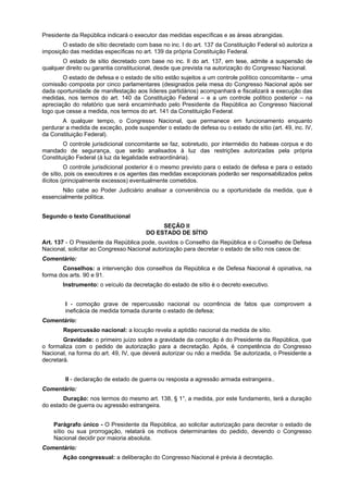 Presidente da República indicará o executor das medidas específicas e as áreas abrangidas.
O estado de sítio decretado com base no inc. I do art. 137 da Constituição Federal só autoriza a
imposição das medidas específicas no art. 139 da própria Constituição Federal.
O estado de sítio decretado com base no inc. II do art. 137, em tese, admite a suspensão de
qualquer direito ou garantia constitucional, desde que prevista na autorização do Congresso Nacional.
O estado de defesa e o estado de sítio estão sujeitos a um controle político concomitante – uma
comissão composta por cinco parlamentares (designados pela mesa do Congresso Nacional após ser
dada oportunidade de manifestação aos líderes partidários) acompanhará e fiscalizará a execução das
medidas, nos termos do art. 140 da Constituição Federal – e a um controle político posterior – na
apreciação do relatório que será encaminhado pelo Presidente da República ao Congresso Nacional
logo que cesse a medida, nos termos do art. 141 da Constituição Federal.
A qualquer tempo, o Congresso Nacional, que permanece em funcionamento enquanto
perdurar a medida de exceção, pode suspender o estado de defesa ou o estado de sítio (art. 49, inc. IV,
da Constituição Federal).
O controle jurisdicional concomitante se faz, sobretudo, por intermédio do habeas corpus e do
mandado de segurança, que serão analisados à luz das restrições autorizadas pela própria
Constituição Federal (à luz da legalidade extraordinária).
O controle jurisdicional posterior é o mesmo previsto para o estado de defesa e para o estado
de sítio, pois os executores e os agentes das medidas excepcionais poderão ser responsabilizados pelos
ilícitos (principalmente excessos) eventualmente cometidos.
Não cabe ao Poder Judiciário analisar a conveniência ou a oportunidade da medida, que é
essencialmente política.
Segundo o texto Constitucional
SEÇÃO II
DO ESTADO DE SÍTIO
Art. 137 - O Presidente da República pode, ouvidos o Conselho da República e o Conselho de Defesa
Nacional, solicitar ao Congresso Nacional autorização para decretar o estado de sítio nos casos de:
Comentário:
Conselhos: a intervenção dos conselhos da República e de Defesa Nacional é opinativa, na
forma dos arts. 90 e 91.
Instrumento: o veículo da decretação do estado de sítio é o decreto executivo.
I - comoção grave de repercussão nacional ou ocorrência de fatos que comprovem a
ineficácia de medida tomada durante o estado de defesa;
Comentário:
Repercussão nacional: a locução revela a aptidão nacional da medida de sítio.
Gravidade: o primeiro juízo sobre a gravidade da comoção é do Presidente da República, que
o formaliza com o pedido de autorização para a decretação. Após, é competência do Congresso
Nacional, na forma do art. 49, IV, que deverá autorizar ou não a medida. Se autorizada, o Presidente a
decretará.
II - declaração de estado de guerra ou resposta a agressão armada estrangeira..
Comentário:
Duração: nos termos do mesmo art. 138, § 1°, a medida, por este fundamento, terá a duração
do estado de guerra ou agressão estrangeira.
Parágrafo único - O Presidente da República, ao solicitar autorização para decretar o estado de
sítio ou sua prorrogação, relatará os motivos determinantes do pedido, devendo o Congresso
Nacional decidir por maioria absoluta.
Comentário:
Ação congressual: a deliberação do Congresso Nacional é prévia à decretação.
 