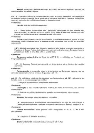 Veículo: o Congresso Nacional veiculará a autorização por decreto legislativo, aprovado por
maioria absoluta, em sessão conjunta.
Art. 138 - O decreto do estado de sítio indicará sua duração, as normas necessárias a sua execução e
as garantias constitucionais que ficarão suspensas, e, depois de publicado, o Presidente da República
designará o executor das medidas específicas e as áreas abrangidas.
Comentário:
Decreto: é decreto executivo de execução.
§ 1º - O estado de sítio, no caso do art. 137, I, não poderá ser decretado por mais de trinta dias,
nem prorrogado, de cada vez, por prazo superior; no do inciso II, poderá ser decretado por todo
o tempo que perdurar a guerra ou a agressão armada estrangeira.
Comentário:
Prazos: o prazo do estado de sítio é de trinta dias, prorrogáveis tantas vezes quantas se façam
necessárias, exceto no caso de guerra ou agressão armada estrangeira, caso em que terá a duração
desse evento.
§ 2º - Solicitada autorização para decretar o estado de sítio durante o recesso parlamentar, o
Presidente do Senado Federal, de imediato, convocará extraordinariamente o Congresso Nacional
para se reunir dentro de cinco dias, a fim de apreciar o ato.
Comentário:
Convocação extraordinária: na forma do art.57, § 6º, I, é atribuição do Presidente do
Congresso Nacional.
§ 3º - O Congresso Nacional permanecerá em funcionamento até o término das medidas
coercitivas.
Comentário:
Funcionamento: a prescrição exige o funcionamento do Congresso Nacional, não de
comissão representativa nem da comissão de que trata o art. 140.
Art. 139 - Na vigência do estado de sítio decretado com fundamento no art. 137, I, só poderão ser
tomadas contra as pessoas as seguintes medidas:
I - obrigação de permanência em localidade determinada;
Comentário:
Locomoção: é essa medida fortemente restritiva do direito de locomoção, não cabendo
habeas corpus.
II - detenção em edifício não destinado a acusados ou condenados por crimes comuns;
Comentário:
Edifícios: tais edifícios seriam, por exemplo, os quartéis.
III - restrições relativas à inviolabilidade da correspondência, ao sigilo das comunicações, à
prestação de informações e à liberdade de imprensa, radiodifusão e televisão, na forma da lei;
Comentário:
Direitos fundamentais: estas garantias estão asseguradas no art. 5o
, IX, XII e XIV,
principalmente.
IV - suspensão da liberdade de reunião;
Comentário:
Direito fundamental: este direito está garantido pelo art. 5o
, XVI.
 