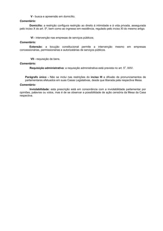 V - busca e apreensão em domicílio;
Comentário:
Domicílio: a restrição configura restrição ao direito à intimidade e à vida privada, assegurada
pelo inciso X do art. 5º, bem como ao ingresso em residência, regulado pelo inciso XI do mesmo artigo.
VI - intervenção nas empresas de serviços públicos;
Comentário:
Extensão: a locução constitucional permite a intervenção mesmo em empresas
concessionárias, permissionárias e autorizatárias de serviços públicos.
VII - requisição de bens.
Comentário:
Requisição administrativa: a requisição administrativa está prevista no art. 5o
, XXV.
Parágrafo único - Não se inclui nas restrições do inciso III a difusão de pronunciamentos de
parlamentares efetuados em suas Casas Legislativas, desde que liberada pela respectiva Mesa.
Comentário:
Inviolabilidade: esta prescrição está em consonância com a inviolabilidade parlamentar por
opiniões, palavras ou votos, mas é de se observar a possibilidade de ação censória da Mesa da Casa
respectiva.
 