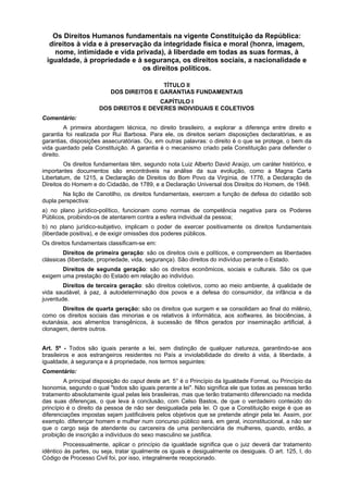 Os Direitos Humanos fundamentais na vigente Constituição da República:
direitos à vida e à preservação da integridade física e moral (honra, imagem,
nome, intimidade e vida privada), à liberdade em todas as suas formas, à
igualdade, à propriedade e à segurança, os direitos sociais, a nacionalidade e
os direitos políticos.
TÍTULO II
DOS DIREITOS E GARANTIAS FUNDAMENTAIS
CAPÍTULO I
DOS DIREITOS E DEVERES INDIVIDUAIS E COLETIVOS
Comentário:
A primeira abordagem técnica, no direito brasileiro, a explorar a diferença entre direito e
garantia foi realizada por Rui Barbosa. Para ele, os direitos seriam disposições declaratórias, e as
garantias, disposições assecuratórias. Ou, em outras palavras: o direito é o que se protege, o bem da
vida guardado pela Constituição. A garantia é o mecanismo criado pela Constituição para defender o
direito.
Os direitos fundamentais têm, segundo nota Luiz Alberto David Araújo, um caráter histórico, e
importantes documentos são encontráveis na análise da sua evolução, como a Magna Carta
Libertatum, de 1215, a Declaração de Direitos do Bom Povo da Virgínia, de 1776, a Declaração de
Direitos do Homem e do Cidadão, de 1789, e a Declaração Universal dos Direitos do Homem, de 1948.
Na lição de Canotilho, os direitos fundamentais, exercem a função de defesa do cidadão sob
dupla perspectiva:
a) no plano jurídico-político, funcionam como normas de competência negativa para os Poderes
Públicos, proibindo-os de atentarem contra a esfera individual da pessoa;
b) no plano jurídico-subjetivo, implicam o poder de exercer positivamente os direitos fundamentais
(liberdade positiva), e de exigir omissões dos poderes públicos.
Os direitos fundamentais classificam-se em:
Direitos de primeira geração: são os direitos civis e políticos, e compreendem as liberdades
clássicas (liberdade, propriedade, vida, segurança). São direitos do indivíduo perante o Estado.
Direitos de segunda geração: são os direitos econômicos, sociais e culturais. São os que
exigem uma prestação do Estado em relação ao indivíduo.
Direitos de terceira geração: são direitos coletivos, como ao meio ambiente, à qualidade de
vida saudável, à paz, à autodeterminação dos povos e a defesa do consumidor, da infância e da
juventude.
Direitos de quarta geração: são os direitos que surgem e se consolidam ao final do milênio,
como os direitos sociais das minorias e os relativos à informática, aos softwares, às biociências, à
eutanásia, aos alimentos transgênicos, à sucessão de filhos gerados por inseminação artificial, à
clonagem, dentre outros.
Art. 5º - Todos são iguais perante a lei, sem distinção de qualquer natureza, garantindo-se aos
brasileiros e aos estrangeiros residentes no País a inviolabilidade do direito à vida, à liberdade, à
igualdade, à segurança e à propriedade, nos termos seguintes:
Comentário:
A principal disposição do caput deste art. 5° é o Princípio da Igualdade Formal, ou Princípio da
Isonomia, segundo o qual "todos são iguais perante a lei". Não significa ele que todas as pessoas terão
tratamento absolutamente igual pelas leis brasileiras, mas que terão tratamento diferenciado na medida
das suas diferenças, o que leva à conclusão, com Celso Bastos, de que o verdadeiro conteúdo do
princípio é o direito da pessoa de não ser desigualada pela lei. O que a Constituição exige é que as
diferenciações impostas sejam justificáveis pelos objetivos que se pretende atingir pela lei. Assim, por
exemplo. diferençar homem e mulher num concurso público será, em geral, inconstitucional, a não ser
que o cargo seja de atendente ou carcereira de uma penitenciária de mulheres, quando, então, a
proibição de inscrição a indivíduos do sexo masculino se justifica.
Processualmente, aplicar o princípio da igualdade significa que o juiz deverá dar tratamento
idêntico às partes, ou seja, tratar igualmente os iguais e desigualmente os desiguais. O art. 125, I, do
Código de Processo Civil foi, por isso, integralmente recepcionado.
 