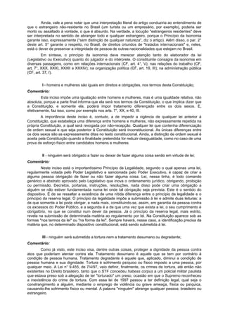 Ainda, vale a pena notar que uma interpretação literal do artigo conduziria ao entendimento de
que o estrangeiro não-residente no Brasil (um turista ou um empresário, por exemplo), poderia ser
morto ou assaltado à vontade, o que é absurdo. Na verdade, a locução "estrangeiros residentes" deve
ser interpretada no sentido de abranger todo e qualquer estrangeiro, porque o Princípio da Isonomia
garante isso, expressamente ("sem distinção de qualquer natureza", diz o artigo). Além disso, o par. 2°
deste art. 5° garante o respeito, no Brasil, de direitos oriundos de "tratados internacionais" e, neles,
está o dever de preservar a integridade de pessoa de outras nacionalidades que estejam no Brasil.
Em síntese, o princípio da isonomia deve merecer atenção tanto do elaborador da lei
(Legislativo ou Executivo) quanto do julgador e do intérprete. O constituinte consagra da isonomia em
diversas passagens, como em relações internacionais (CF, art. 4°, V); nas relações do trabalho (CF,
art. 7°, XXX, XXXI, XXXII e XXXIV); na organização política (CF, art. 19, III); na administração pública
(CF, art. 37, I).
I - homens e mulheres são iguais em direitos e obrigações, nos termos desta Constituição;
Comentário:
Este inciso impõe uma igualação entre homens e mulheres, mas é uma igualdade relativa, não
absoluta, porque a parte final informa que ela será nos termos da Constituição, o que implica dizer que
a Constituição, e somente ela, poderá impor tratamento diferençado entre os dois sexos. E,
efetivamente, faz isso, como por exemplo nos arts. 7°, XX, e 40, III.
A importância deste inciso é, contudo, a de impedir a vigência de qualquer lei anterior à
Constituição, que estabeleça uma diferença entre homens e mulheres, não expressamente repetida na
própria Constituição, a qual será revogada por não-recepção. Qualquer lei que contenha diferenciação
de ordem sexual e que seja posterior à Constituição será inconstitucional. As únicas diferenças entre
os dois sexos são as expressamente ditas no texto constitucional. Ainda, a distinção de ordem sexual é
aceita pela Constituição quando a finalidade pretendida for reduzir desigualdade, como no caso de uma
prova de esforço físico entre candidatos homens e mulheres.
II - ninguém será obrigado a fazer ou deixar de fazer alguma coisa senão em virtude de lei;
Comentário:
Neste inciso está o importantíssimo Princípio da Legalidade, segundo o qual apenas uma lei,
regularmente votada pelo Poder Legislativo e sancionada pelo Poder Executivo, é capaz de criar a
alguma pessoa obrigação de fazer ou não fazer alguma coisa. Lei, nessa linha, é todo comando
genérico e abstrato aprovado pelo Legislativo que inova o ordenamento jurídico, obrigando, proibição
ou permissão. Decretos, portarias, instruções, resoluções, nada disso pode criar uma obrigação a
alguém se não estiver fundamentada numa lei onde tal obrigação seja prevista. Este é o sentido do
dispositivo. É de se ressaltar a existência de uma nítida diferença entre o princípio da legalidade e o
princípio da reserva legal. O princípio da legalidade impõe a submissão à lei e admite duas leituras: a
de que somente a lei pode obrigar, e nada mais, constituindo-se, assim, em garantia da pessoa contra
os excessos do Poder Público, e a segunda é a de que uma vez que exista a lei, o seu cumprimento é
obrigatório, no que se constitui num dever da pessoa. Já o princípio da reserva legal, mais estrito,
revela na submissão de determinada matéria ao regulamento por lei. Na Constituição aparece sob as
formas "nos termos da lei" ou "na forma da lei". Sempre haverá, nesse caso, a identificação precisa da
matéria que, no determinado dispositivo constitucional, está sendo submetida à lei.
III - ninguém será submetido a tortura nem a tratamento desumano ou degradante;
Comentário:
Como já visto, este inciso visa, dentre outras coisas, proteger a dignidade da pessoa contra
atos que poderiam atentar contra ela. Tratamento desumano é aquele que se tem por contrário à
condição de pessoa humana. Tratamento degradante é aquele que, aplicado, diminui a condição de
pessoa humana e sua dignidade. Tortura é sofrimento psíquico ou físico imposto a uma pessoa, por
qualquer meio. A Lei n° 9.455, de 7/4/97, veio definir, finalmente, os crimes de tortura, até então não
existentes no Direito brasileiro, tanto que o STF concedeu habeas corpus a um policial militar paulista
que estava preso sob a alegação de ter "torturado" um preso, ocasião em que o Supremo reconheceu
a inexistência do crime de tortura. Com essa lei de 1997 passou a ter definição legal, qual seja o
constrangimento a alguém, mediante o emprego de violência ou grave ameaça, física ou psíquica,
causando-lhe sofrimento físico ou mental. A palavra "ninguém" abrange qualquer pessoa; brasileiro ou
estrangeiro.
 