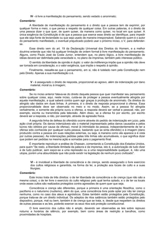 IV - é livre a manifestação do pensamento, sendo vedado o anonimato;
Comentário:
A liberdade de manifestação do pensamento é o direito que a pessoa tem de exprimir, por
qualquer forma e meio, o que pensa a respeito de qualquer coisa. Em outras palavras, é o direito de
uma pessoa dizer o que quer, de quem quiser, da maneira como quiser, no local em que quiser. A
única exigência da Constituição é de que a pessoa que exerce esse direito se identifique, para impedir
que ele seja fonte de leviandade ou que seja usado de maneira irresponsável. Sabendo quem é o autor
do pensamento manifestado, o eventual prejudicado poderá usar o próximo inciso, o V, para defender-
se.
Esse direito vem do art. 19 da Declaração Universal dos Direitos do Homem, e a melhor
doutrina entende que não há qualquer limitação de ordem formal à livre manifestação do pensamento.
Alguns, como Paulo José da Costa Junior, entendem que, no plano lógico, a livre manifestação de
idéias deverá ser delimitada pela veracidade e, no plano da imprensa, também pelo interesse público.
O sentido da liberdade de opinião é duplo: o valor da indiferença impõe que a opinião não deve
ser tomada em consideração; e o valor exigência, que impõe o respeito à opinião.
Finalmente, ressalte-se que o pensamento, em si, não é tutelado nem pela Constituição nem
pelo Direito. Apenas a sua manifestação o é.
V - é assegurado o direito de resposta, proporcional ao agravo, além da indenização por dano
material, moral ou à imagem;
Comentário:
Se no inciso anterior falava-se do direito daquela pessoa que quer manifestar seu pensamento
sobre qualquer coisa, aqui, neste inciso, cuida-se de proteger a pessoa eventualmente atingida por
aquela manifestação, a qual saberá contra quem agir graças à proibição de anonimato. Os direitos do
atingido são dados em duas linhas. A primeira, é o direito de resposta proporcional à ofensa. Essa
proporcionalidade deve ser observada no meio e no modo. Assim, se a pessoa foi atingida
verbalmente, e somente ela própria ouviu a ofensa, a resposta deverá ser verbal e pessoal, não, por
exemplo, escrita ou transmitida pela televisão. Além disso, se a ofensa foi por escrito, por escrito
deverá ser a resposta, e não, por exemplo, através de agressão física.
A segunda linha de defesa do ofendido ocorre através do pedido de indenização em juízo, pela
ação cível própria. Os danos indenizáveis são o material (representado pelos danos causados e pelos
lucros não obtidos por causa da ofensa), moral (à intimidade da pessoa, independentemente de ter a
ofensa sido conhecida por qualquer outra pessoa, bastando que se sinta ofendido) e à imagem (dano
produzido contra a pessoa em suas relações externas, ou seja, à maneira como ela aparece e é vista
por outras pessoas). As indenizações pedidas pelas três linhas são acumuláveis, o que significa dizer
que podem ser pedidas na mesma ação e somadas para o pagamento final.
É importante reproduzir a análise de Chassan, comentando a Constituição dos Estados Unidos,
para quem "de resto, a liberdade ilimitada da palavra e da imprensa, isto é, a autorização de tudo dizer
e de tudo publicar, sem expor-se a uma repressão ou a uma responsabilidade qualquer, é, não uma
utopia, porém uma absurdidade que não pode existir na legislação de nenhum povo civilizado".
VI - é inviolável a liberdade de consciência e de crença, sendo assegurado o livre exercício
dos cultos religiosos e garantida, na forma da lei, a proteção aos locais de culto e a suas
liturgias;
Comentário:
Este inciso trata de três direitos: o de ter liberdade de consciência e de crença (que não são a
mesma coisa), o de ter livre o exercício do culto religioso pelo qual tenha optado, e o de ter os locais
onde esses cultos são realizados protegidos contra agressões de quem quer que seja.
Consciência e crença são diferentes, porque a primeira é uma orientação filosófica, como o
pacifismo e o naturismo (nudismo), além do que, uma consciência livre pode optar por não ter crença
nenhuma, como no caso dos ateus e agnósticos. Estes também estão protegidos pela Constituição,
porque trata-se de um direito individual. Os adeptos de ritos satânicos também estão protegidos pelo
dispositivo, porque, mal ou bem, também é de crença que se trata, e, desde que respeitem os direitos
de outras pessoas e as leis, poderão exercer os seus ritos sob proteção constitucional.
O livre exercício dos cultos não é amplo, devendo ser observadas as leis sobre repouso
noturno e horários de silêncio, por exemplo, bem como áreas de restrição a barulhos, como
proximidades de hospitais.
 