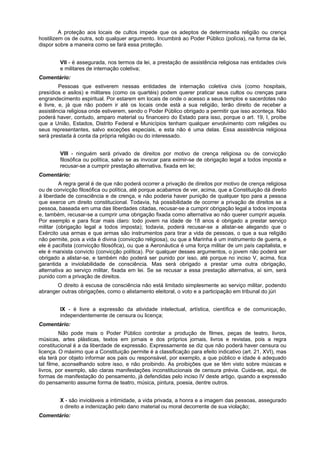 A proteção aos locais de cultos impede que os adeptos de determinada religião ou crença
hostilizem os de outra, sob qualquer argumento. Incumbirá ao Poder Público (polícia), na forma da lei,
dispor sobre a maneira como se fará essa proteção.
VII - é assegurada, nos termos da lei, a prestação de assistência religiosa nas entidades civis
e militares de internação coletiva;
Comentário:
Pessoas que estiverem nessas entidades de internação coletiva civis (como hospitais,
presídios e asilos) e militares (como os quartéis) podem querer praticar seus cultos ou crenças para
engrandecimento espiritual. Por estarem em locais de onde o acesso a seus templos e sacerdotes não
é livre, e, já que não podem ir até os locais onde está a sua religião, terão direito de receber a
assistência religiosa onde estiverem, sendo o Poder Público obrigado a permitir que isso aconteça. Não
poderá haver, contudo, amparo material ou financeiro do Estado para isso, porque o art. 19, I, proíbe
que a União, Estados, Distrito Federal e Municípios tenham qualquer envolvimento com religiões ou
seus representantes, salvo exceções especiais, e esta não é uma delas. Essa assistência religiosa
será prestada à conta da própria religião ou do interessado.
VIII - ninguém será privado de direitos por motivo de crença religiosa ou de convicção
filosófica ou política, salvo se as invocar para eximir-se de obrigação legal a todos imposta e
recusar-se a cumprir prestação alternativa, fixada em lei;
Comentário:
A regra geral é de que não poderá ocorrer a privação de direitos por motivo de crença religiosa
ou de convicção filosófica ou política, até porque acabamos de ver, acima, que a Constituição dá direito
à liberdade de consciência e de crença, e não poderia haver punição de qualquer tipo para a pessoa
que exerce um direito constitucional. Todavia, há possibilidade de ocorrer a privação de direitos se a
pessoa, baseada em uma das liberdades citadas, recusar-se a cumprir obrigação legal a todos imposta
e, também, recusar-se a cumprir uma obrigação fixada como alternativa ao não querer cumprir aquela.
Por exemplo e para ficar mais claro: todo jovem na idade de 18 anos é obrigado a prestar serviço
militar (obrigação legal a todos imposta); todavia, poderá recusar-se a alistar-se alegando que o
Exército usa armas e que armas são instrumentos para tirar a vida de pessoas, o que a sua religião
não permite, pois a vida é divina (convicção religiosa), ou que a Marinha é um instrumento de guerra, e
ele é pacifista (convicção filosófica), ou que a Aeronáutica é uma força militar de um país capitalista, e
ele é marxista convicto (convicção política). Por qualquer desses argumentos, o jovem não poderá ser
obrigado a alistar-se, e também não poderá ser punido por isso, até porque no inciso V, acima, fica
garantida a inviolabilidade de consciência. Mas será obrigado a prestar uma outra obrigação,
alternativa ao serviço militar, fixada em lei. Se se recusar a essa prestação alternativa, aí sim, será
punido com a privação de direitos.
O direito à escusa de consciência não está limitado simplesmente ao serviço militar, podendo
abranger outras obrigações, como o alistamento eleitoral, o voto e a participação em tribunal do júri
IX - é livre a expressão da atividade intelectual, artística, científica e de comunicação,
independentemente de censura ou licença;
Comentário:
Não pode mais o Poder Público controlar a produção de filmes, peças de teatro, livros,
músicas, artes plásticas, textos em jornais e dos próprios jornais, livros e revistas, pois a regra
constitucional é a da liberdade de expressão. Expressamente se diz que não poderá haver censura ou
licença. O máximo que a Constituição permite é a classificação para efeito indicativo (art. 21, XVI), mas
ela terá por objeto informar aos pais ou responsável, por exemplo, a que público e idade é adequado
tal filme, aconselhando sobre isso, e não proibindo. As proibições que se têm visto sobre músicas e
livros, por exemplo, são claras manifestações inconstitucionais de censura prévia. Cuida-se, aqui, de
formas de manifestação do pensamento, já defendidas pelo inciso IV deste artigo, quando a expressão
do pensamento assume forma de teatro, música, pintura, poesia, dentre outros.
X - são invioláveis a intimidade, a vida privada, a honra e a imagem das pessoas, assegurado
o direito a indenização pelo dano material ou moral decorrente de sua violação;
Comentário:
 