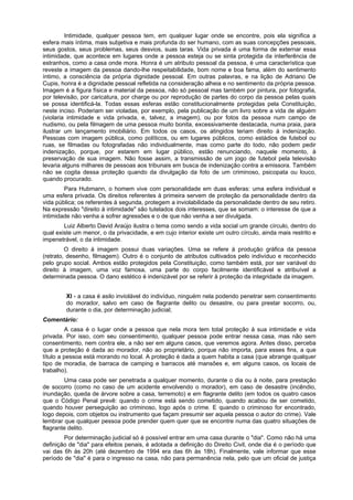 Intimidade, qualquer pessoa tem, em qualquer lugar onde se encontre, pois ela significa a
esfera mais íntima, mais subjetiva e mais profunda do ser humano, com as suas concepções pessoais,
seus gostos, seus problemas, seus desvios, suas taras. Vida privada é uma forma de externar essa
intimidade, que acontece em lugares onde a pessoa esteja ou se sinta protegida da interferência de
estranhos, como a casa onde mora. Honra é um atributo pessoal da pessoa, é uma característica que
reveste a imagem da pessoa dando-lhe respeitabilidade, bom nome e boa fama, além do sentimento
íntimo, a consciência da própria dignidade pessoal. Em outras palavras, e na lição de Adriano De
Cupis, honra é a dignidade pessoal refletida na consideração alheia e no sentimento da própria pessoa.
Imagem é a figura física e material da pessoa, não só pessoal mas também por pintura, por fotografia,
por televisão, por caricatura, por charge ou por reprodução de partes do corpo da pessoa pelas quais
se possa identificá-la. Todas essas esferas estão constitucionalmente protegidas pela Constituição,
neste inciso. Poderiam ser violadas, por exemplo, pela publicação de um livro sobre a vida de alguém
(violaria intimidade e vida privada, e, talvez, a imagem), ou por fotos da pessoa num campo de
nudismo, ou pela filmagem de uma pessoa muito bonita, excessivamente destacada, numa praia, para
ilustrar um lançamento imobiliário. Em todos os casos, os atingidos teriam direito à indenização.
Pessoas com imagem pública, como políticos, ou em lugares públicos, como estádios de futebol ou
ruas, se filmadas ou fotografadas não individualmente, mas como parte do todo, não podem pedir
indenização, porque, por estarem em lugar público, estão renunciando, naquele momento, à
preservação de sua imagem. Não fosse assim, a transmissão de um jogo de futebol pela televisão
levaria alguns milhares de pessoas aos tribunais em busca de indenização contra a emissora. Também
não se cogita dessa proteção quando da divulgação da foto de um criminoso, psicopata ou louco,
quando procurado.
Para Hubmann, o homem vive com personalidade em duas esferas: uma esfera individual e
uma esfera privada. Os direitos referentes à primeira servem de proteção da personalidade dentro da
vida pública; os referentes à segunda, protegem a inviolabilidade da personalidade dentro de seu retiro.
Na expressão "direito à intimidade" são tutelados dois interesses, que se somam: o interesse de que a
intimidade não venha a sofrer agressões e o de que não venha a ser divulgada.
Luiz Alberto David Araújo ilustra o tema como sendo a vida social um grande círculo, dentro do
qual existe um menor, o da privacidade, e em cujo interior existe um outro círculo, ainda mais restrito e
impenetrável, o da intimidade.
O direito à imagem possui duas variações. Uma se refere à produção gráfica da pessoa
(retrato, desenho, filmagem). Outro é o conjunto de atributos cultivados pelo indivíduo e reconhecido
pelo grupo social. Ambos estão protegidos pela Constituição, como também está, por ser variável do
direito à imagem, uma voz famosa, uma parte do corpo facilmente identificável e atribuível a
determinada pessoa. O dano estético é indenizável por se referir à proteção da integridade da imagem.
XI - a casa é asilo inviolável do indivíduo, ninguém nela podendo penetrar sem consentimento
do morador, salvo em caso de flagrante delito ou desastre, ou para prestar socorro, ou,
durante o dia, por determinação judicial;
Comentário:
A casa é o lugar onde a pessoa que nela mora tem total proteção à sua intimidade e vida
privada. Por isso, com seu consentimento, qualquer pessoa pode entrar nessa casa, mas não sem
consentimento, nem contra ele, a não ser em alguns casos, que veremos agora. Antes disso, perceba
que a proteção é dada ao morador, não ao proprietário, porque não importa, para esses fins, a que
título a pessoa está morando no local. A proteção é dada a quem habita a casa (que abrange qualquer
tipo de moradia, de barraca de camping e barracos até mansões e, em alguns casos, os locais de
trabalho).
Uma casa pode ser penetrada a qualquer momento, durante o dia ou à noite, para prestação
de socorro (como no caso de um acidente envolvendo o morador), em caso de desastre (incêndio,
inundação, queda de árvore sobre a casa, terremoto) e em flagrante delito (em todos os quatro casos
que o Código Penal prevê: quando o crime está sendo cometido, quando acabou de ser cometido,
quando houver perseguição ao criminoso, logo após o crime. E quando o criminoso for encontrado,
logo depois, com objetos ou instrumento que façam presumir ser aquela pessoa o autor do crime). Vale
lembrar que qualquer pessoa pode prender quem quer que se encontre numa das quatro situações de
flagrante delito.
Por determinação judicial só é possível entrar em uma casa durante o "dia". Como não há uma
definição de "dia" para efeitos penais, é adotada a definição do Direito Civil, onde dia é o período que
vai das 6h às 20h (até dezembro de 1994 era das 6h às 18h). Finalmente, vale informar que esse
período de "dia" é para o ingresso na casa, não para permanência nela, pelo que um oficial de justiça
 