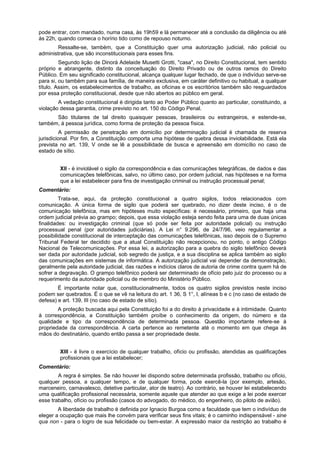pode entrar, com mandado, numa casa, às 19h59 e lá permanecer até a conclusão da diligência ou até
às 22h, quando comeca o horírio tido como de repouso noturno.
Ressalte-se, também, que a Constituição quer uma autorização judicial, não policial ou
administrativa, que são inconstitucionais para esses fins.
Segundo lição de Dinorá Adelaide Musetti Grotti, "casa", no Direito Constitucional, tem sentido
próprio e abrangente, distinto da conceituação do Direito Privado ou de outros ramos do Direito
Público. Em seu significado constitucional, alcança qualquer lugar fechado, de que o indivíduo serve-se
para si, ou também para sua família, de maneira exclusiva, em caráter definitivo ou habitual, a qualquer
título. Assim, os estabelecimentos de trabalho, as oficinas e os escritórios também são resguardados
por essa proteção constitucional, desde que não abertos ao público em geral.
A vedação constitucional é dirigida tanto ao Poder Público quanto ao particular, constituindo, a
violação dessa garantia, crime previsto no art. 150 do Código Penal.
São titulares de tal direito quaisquer pessoas, brasileiros ou estrangeiros, e estende-se,
também, à pessoa jurídica, como forma de proteção da pessoa física.
A permissão de penetração em domicílio por determinação judicial é chamada de reserva
jurisdicional. Por fim, a Constituição comporta uma hipótese de quebra dessa inviolabilidade. Está ela
prevista no art. 139, V onde se lê a possibilidade de busca e apreensão em domicílio no caso de
estado de sítio.
XII - é inviolável o sigilo da correspondência e das comunicações telegráficas, de dados e das
comunicações telefônicas, salvo, no último caso, por ordem judicial, nas hipóteses e na forma
que a lei estabelecer para fins de investigação criminal ou instrução processual penal;
Comentário:
Trata-se, aqui, da proteção constitucional a quatro sigilos, todos relacionados com
comunicação. A única forma de sigilo que poderá ser quebrado, no dizer deste inciso, é o de
comunicação telefônica, mas em hipóteses muito específicas: é necessário, primeiro, que haja uma
ordem judicial prévia ao grampo; depois, que essa violação esteja sendo feita para uma de duas únicas
finalidades: ou investigação criminal (que só pode ser feita por autoridade policial) ou instrução
processual penal (por autoridades judiciárias). A Lei n° 9.296, de 24/7/96, veio regulamentar a
possibilidade constitucional de interceptação das comunicações telefônicas, isso depois de o Supremo
Tribunal Federal ter decidido que a atual Constituição não recepcionou, no ponto, o antigo Código
Nacional de Telecomunicações. Por essa lei, a autorização para a quebra do sigilo telefônico deverá
ser dada por autoridade judicial, sob segredo de justiça, e a sua disciplina se aplica também ao sigilo
das comunicações em sistemas de informática. A autorização judicial vai depender da demonstração,
geralmente pela autoridade judicial, das razões e indícios claros de autoria de crime contra quem há de
sofrer a degravação. O grampo telefônico poderá ser determinado de ofício pelo juiz do processo ou a
requerimento da autoridade policial ou de membro do Ministério Público.
É importante notar que, constitucionalmente, todos os quatro sigilos previstos neste inciso
podem ser quebrados. É o que se vê na leitura do art. 1 36, S 1°, I, alíneas b e c (no caso de estado de
defesa) e art. 139, III (no caso de estado de sítio).
A proteção buscada aqui pela Constituição foi a do direito à privacidade e à intimidade. Quanto
à correspondência, a Constituição também proíbe o conhecimento da origem, do número e da
qualidade e tipo da correspondência de determinada pessoa. Questão importante refere-se à
propriedade da correspondência. A carta pertence ao remetente até o momento em que chega às
mãos do destinatário, quando então passa a ser propriedade deste.
XIII - é livre o exercício de qualquer trabalho, ofício ou profissão, atendidas as qualificações
profissionais que a lei estabelecer;
Comentário:
A regra é simples. Se não houver lei dispondo sobre determinada profissão, trabalho ou ofício,
qualquer pessoa, a qualquer tempo, e de qualquer forma, pode exercê-la (por exemplo, artesão,
marceneiro, carnavalesco, detetive particular, ator de teatro). Ao contrário, se houver lei estabelecendo
uma qualificação profissional necessária, somente aquele que atender ao que exige a lei pode exercer
esse trabalho, ofício ou profissão (casos do advogado, do médico, do engenheiro, do piloto de avião).
A liberdade de trabalho é definida por Ignacio Burgoa como a faculdade que tem o indivíduo de
eleger a ocupação que mais lhe convém para verificar seus fins vitais; é o caminho indispensável - sine
qua non - para o logro de sua felicidade ou bem-estar. A expressão maior da restrição ao trabalho é
 