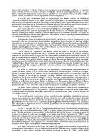 esfera sobrenatural da revelação religiosa, nem tampouco numa abstração metafísica – a natureza
como essência imutável de todos os entes do mundo. Se o direito é uma criação humana, o seu valor
deriva, justamente, daquele que o criou. O que significa que esse fundamento não é outro, senão o
próprio homem, considerado em sua dignidade substancial de pessoa...".
A adoção, pela Assembléia Geral da Organização das Nações Unidas, da Declaração
Universal de Direitos Humanos, em 1948, constitui o principal marco no desenvolvimento do direito
internacional dos direitos humanos. A Declaração Universal de Direitos Humanos contém um conjunto
indissociável e interdependente de direitos individuais e coletivos, civis, políticos, econômicos, sociais e
culturais, sem os quais a dignidade da pessoa humana não se realiza por completo.
Esta Declaração tornou-se uma fonte de inspiração para a elaboração de cartas constitucionais
e tratados internacionais voltados à proteção dos direitos humanos e um autêntico paradigma ético a
partir do qual se pode medir e contestar ou afirmar a legitimidade de regimes e governos. Os direitos ali
inscritos constituem hoje um dos mais importantes instrumentos de nossa civilização visando assegurar
um convívio social digno, justo e pacífico.
A Declaração Universal dos Direitos Humanos não é apenas um conjunto de preceitos morais
que devem informar a organização da sociedade e a criação do direito. Inscritos em diversos tratados
internacionais e constituições, os direitos contidos na Declaração Universal estabelecem obrigações
jurídicas concretas aos estados nacionais. São normas jurídicas claras e precisas, voltadas para a
proteção e promoção dos interesses mais fundamentais da pessoa humana. São normas que obrigam
os Estados nacionais no plano interno e externo.
Com a criação da Organização das Nações Unidas em 1945 e a adoção de declarações,
convenções e tratados internacionais para a proteção da pessoa humana, os direitos humanos
deixaram de ser uma questão exclusiva dos Estados nacionais, passando a ser matéria de interesse de
toda a comunidade internacional. A criação de mecanismos judiciais internacionais de proteção dos
direitos humanos, como a Corte Interamericana e a Corte Européia de Direitos Humanos ou quase-
judiciais como a Comissão Interamericana de Direitos Humanos ou o Comitê de Direitos Humanos das
Nações Unidas, deixam clara esta mudança na antiga formulação do conceito de soberania. Mas a
obrigação primária de assegurar os Direitos Humanos continua a ser responsabilidade interna dos
Estados Nacional.
No Brasil, a Constituição Federal de 1988 estabeleceu a mais precisa e detalhada carta de
direitos de nossa história, que inclui uma vasta identificação de direitos civis, políticos, econômicos,
sociais e culturais, além de um conjunto preciso de garantias constitucionais. A Constituição impôs ao
Estado brasileiro a obrigação de reger-se, em suas relações internacionais, pelo princípio da
"prevalência dos direitos humanos"(artigo 4°, inciso II). Resultado desta nova diretriz constitucional foi o
Brasil, no início dos anos noventa, ratificar a adesão aos Pactos Internacionais de Direitos Civis e
Políticos e de Direitos Econômicos, Sociais e Culturais e às Convenções contra a Tortura e Outros
Tratamentos ou Penas Cruéis, Desumanos ou Degradantes e Americana de Direitos Humanos, que se
encontram entre os mais relevantes instrumentos internacionais de proteção aos direitos humanos.
Em 1993, o Brasil presidiu o comitê de redação e desempenhou papel decisivo na elaboração
e aprovação da Declaração e do programa da Conferência Mundial dos Direitos Humanos de Viena,
que recomendou aos Estados Nacionais a elaboração de planos nacionais para a proteção e promoção
dos direitos humanos.
O governo brasileiro considera as normas constitucionais e a adesão a tratados internacionais
passos essenciais para a promoção dos direitos humanos, mas está consciente de que a proteção
efetiva destes direitos depende da atuação constante do Estado e da sociedade. Com este objetivo, o
governo federal tem se empenhado na proteção de promoção dos direitos humanos no país, a começar
pela elaboração da Agenda de Direitos Humanos, que resultou em um elenco de propostas e projetos
de lei contra a violência.
No dia 13 de maio de 1996, o Presidente Fernando Henrique Cardoso lançou oficialmente o
Programa Nacional de Direitos Humanos (PNDH), tornando o Brasil o terceiro país, depois da Austrália
e das Filipinas, a atender a recomendação da Conferência Mundial de Direitos Humanos de Viena de
preparar um plano de ação para proteção e promoção dos direitos humanos. O PNDH é uma
declaração inequívoca do compromisso do Brasil com a proteção e promoção dos direitos humanos de
todas as pessoas que residem no, e transitam pelo, território brasileiro. Com a colaboração da
Universidade de São Paulo, através do Núcleo de Estudos da Violência, o PNDH tornou-se documento
de referência obrigatória para o governo e a sociedade na luta pela consolidação da democracia e do
estado de direito e pela construção de uma sociedade mais justa.
Num estado federal como é o Brasil, os Estados da Federação têm um papel fundamental na
implementação do programa Nacional de Direitos Humanos e na luta contra a violência, discriminação
impunidade e pela efetiva proteção dos direitos humanos no país. O PNDH propõe ações
 