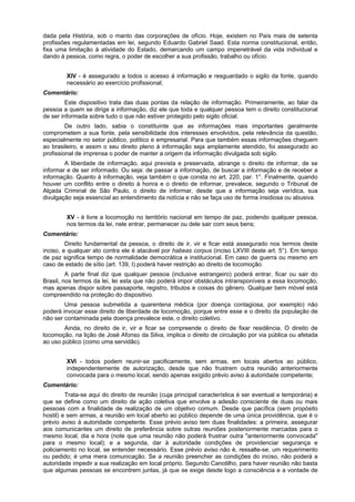 dada pela História, sob o manto das corporações de ofício. Hoje, existem no País mais de setenta
profissões regulamentadas em lei, segundo Eduardo Gabriel Saad. Esta norma constitucional, então,
fixa uma limitação à atividade do Estado, demarcando um campo impenetrável da vida individual e
dando à pessoa, como regra, o poder de escolher a sua profissão, trabalho ou ofício.
XIV - é assegurado a todos o acesso à informação e resguardado o sigilo da fonte, quando
necessário ao exercício profissional;
Comentário:
Este dispositivo trata das duas pontas da relação de informação. Primeiramente, ao falar da
pessoa a quem se dirige a informação, diz ele que toda e qualquer pessoa tem o direito constitucional
de ser informada sobre tudo o que não estiver protegido pelo sigilo oficial.
De outro lado, sabia o constituinte que as informações mais importantes geralmente
comprometem a sua fonte, pela sensibilidade dos interesses envolvidos, pela relevância da questão,
especialmente no setor público, político e empresarial. Para que também essas informações cheguem
ao brasileiro, e assim o seu direito pleno à informação seja amplamente atendido, foi assegurado ao
profissional de imprensa o poder de manter a origem da informação divulgada sob sigilo.
A liberdade de informação, aqui prevista e preservada, abrange o direito de informar, de se
informar e de ser informado. Ou seja: de passar a informação, de buscar a informação e de receber a
informação. Quanto à informação, veja também o que consta no art. 220, par. 1°. Finalmente, quando
houver um conflito entre o direito à honra e o direito de informar, prevalece, segundo o Tribunal de
Alçada Criminal de São Paulo, o direito de informar, desde que a informação seja verídica, sua
divulgação seja essencial ao entendimento da notícia e não se faça uso de forma insidiosa ou abusiva.
XV - é livre a locomoção no território nacional em tempo de paz, podendo qualquer pessoa,
nos termos da lei, nele entrar, permanecer ou dele sair com seus bens;
Comentário:
Direito fundamental da pessoa, o direito de ir, vir e ficar está assegurado nos termos deste
inciso, e qualquer ato contra ele é atacável por habeas corpus (inciso LXVIII deste art. 5°). Em tempo
de paz significa tempo de normalidade democrática e institucional. Em caso de guerra ou mesmo em
caso de estado de sítio (art. 139, I) poderá haver restrição ao direito de locomoção.
A parte final diz que qualquer pessoa (inclusive estrangeiro) poderá entrar, ficar ou sair do
Brasil, nos termos da lei, lei esta que não poderá impor obstáculos intransponíveis a essa locomoção,
mas apenas dispor sobre passaporte, registro, tributos e coisas do gênero. Qualquer bem móvel está
compreendido na proteção do dispositivo.
Uma pessoa submetida a quarentena médica (por doença contagiosa, por exemplo) não
poderá invocar esse direito de liberdade de locomoção, porque entre esse e o direito da população de
não ser contaminada pela doença prevalece este, o direito coletivo.
Ainda, no direito de ir, vir e ficar se compreende o direito de fixar residência. O direito de
locomoção, na lição de José Afonso da Silva, implica o direito de circulação por via pública ou afetada
ao uso público (como uma servidão).
XVI - todos podem reunir-se pacificamente, sem armas, em locais abertos ao público,
independentemente de autorização, desde que não frustrem outra reunião anteriormente
convocada para o mesmo local, sendo apenas exigido prévio aviso à autoridade competente;
Comentário:
Trata-se aqui do direito de reunião (cuja principal característica é ser eventual e temporária) e
que se define como um direito de ação coletiva que envolve a adesão consciente de duas ou mais
pessoas com a finalidade de realização de um objetivo comum. Desde que pacífica (sem propósito
hostil) e sem armas, a reunião em local aberto ao público depende de uma única providência, que é o
prévio aviso à autoridade competente. Esse prévio aviso tem duas finalidades: a primeira, assegurar
aos comunicantes um direito de preferência sobre outras reuniões posteriormente marcadas para o
mesmo local, dia e hora (note que uma reunião não poderá frustrar outra "anteriormente convocada"
para o mesmo local); e a segunda, dar à autoridade condições de providenciar segurança e
policiamento no local, se entender necessário. Esse prévio aviso não é, ressalte-se, um requerimento
ou pedido; é uma mera comunicação. Se a reunião preencher as condições do inciso, não poderá a
autoridade impedir a sua realização em local próprio. Segundo Canotilho, para haver reunião não basta
que algumas pessoas se encontrem juntas, já que se exige desde logo a consciência e a vontade de
 