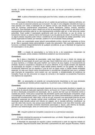 reunião. O caráter temporário é, também, essencial, pois, se houver permanência, tratar-se-á de
associação.
XVII - é plena a liberdade de associação para fins lícitos, vedada a de caráter paramilitar;
Comentário:
Associação é diferente de reunião por ter um caráter de permanência e objetivos definidos, em
torno dos quais se associam pessoas que os buscam. Ou seja, é uma coligação voluntária de duas ou
mais pessoas com vistas à realização de um objetivo comum, sob direção única. Essa associação
pode ter inúmeras características (empresarial, cultural, filantrópica, política, sindical, esportiva,
recreativa). Essa liberdade é plena, desde que os fins da associação sejam lícitos (e são lícitos os fins
expressamente permitidos pela lei ou não expressamente proibidos pela lei), e não tenha ela caráter
paramilitar. Esse caráter é expressado geralmente pelo uso de uniformes, ou uso de armas, ou
treinamento marcial, ou sistema interno de hierarquia e uso de palavras de ordem. A ocorrência de uns
ou alguns desses requisitos pode indicar a existência de uma associação de caráter paramilitar. Uma
torcida organizada de futebol, por exemplo, poderá vir a ser encaixada nessa proibição.
Ainda, se a associação quiser adquirir personalidade jurídica, deverá ser registrada na forma
da lei. Mas a aquisição dessa personalidade é opção dos associados. Não querendo, poderão fazer
funcionar a entidade independentemente de qualquer providência, já que a liberdade de organizar-se
em associação é, viu-se, plena.
XVIII - a criação de associações e, na forma da lei, a de cooperativas independem de
autorização, sendo vedada a interferência estatal em seu funcionamento;
Comentário:
Se é plena a liberdade de associação, nada mais lógico do que o direito de criá-las ser
independente de autorização de quem quer que seja. Quem determina como vai ser a associação são
os seus membros, e o Estado não pode interferir, por nenhum de seus órgãos, no funcionamento da
entidade. Quanto à cooperativa a disciplina é um pouco diferente. A sua criação também não depende
de autorização de ninguém, e nenhum órgão estatal poderá interferir na sua gestão. No entanto, a
Constituição determina que se obedeça a uma lei que vai dispor sobre a criação dessas entidades
especiais, lei esta que imporá certos procedimentos e providências obrigatórias para que a entidade
seja chamada de cooperativa, como podem ser, por exemplo, a obrigatoriedade de existência de
Conselho Fiscal, de não remunerar os cargos de comando e de reaplicar os excedentes financeiros
nos objetivos da cooperativa.
XIX - as associações só poderão ser compulsoriamente dissolvidas ou ter suas atividades
suspensas por decisão judicial, exigindo-se, no primeiro caso, o trânsito em julgado;
Comentário:
A dissolução voluntária de associação depende do que os associados decidirem a respeito, ou
da disciplina do assunto dada pelo regimento interno, se houver um. O que a Constituição trata é como
se fará a dissolução compulsória de associação, isto é, quando ela tiver que ser dissolvida contra a
vontade dos sócios. Tanto para a suspensão das atividades quanto para dissolução compulsória, exige
a Constituição uma decisão judicial, o que importa dizer que ordens administrativas ou policiais sobre o
assunto são inconstitucionais. Além disso, é de se ver que, enquanto uma associação pode ter as suas
atividades suspensas por decisão judicial ainda modificável, como aquela da qual se recorreu, a
dissolução exige decisão judicial com trânsito em julgado, isto é, decisão definitiva, imodificável, da
qual não cabe mais recurso, isso porque essa decisão é mais drástica e de mais difícil reversão, pelo
que tolerar que uma decisão provisória dissolvesse associação e, depois, pela reforma da decisão,
permitir a sua reestruturação, seria um contra-senso. O que se pretende é segurança.
XX - ninguém poderá ser compelido a associar-se ou a permanecer associado;
Comentário:
O direito individual de associar-se é exatamente isso: um direito. Ninguém pode ser obrigado à
associação, nem a permanecer em uma.
A liberdade de associação foi erguida a plano constitucional a partir da segunda metade do
século passado. Segundo Eduardo Saad, até então o pensamento de Jean Jacques Rousseau, hostil à
 