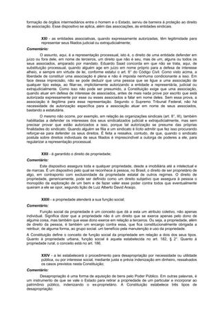 formação de órgãos intermediários entre o homem e o Estado, serviu de barreira à proteção ao direito
de associação. Esse dispositivo se aplica, além das associações, às entidades sindicais.
XXI - as entidades associativas, quando expressamente autorizadas, têm legitimidade para
representar seus filiados judicial ou extrajudicialmente;
Comentário:
O assunto, aqui, é a representação processual, isto é, o direito de uma entidade defender em
juízo ou fora dele, em nome de terceiros, um direito que não é seu, mas de um, alguns ou todos os
seus associados, amparado por mandato. Eduardo Saad concorda em que não se trata, aqui, de
substituição processual, quando alguém age em juízo em nome próprio para a defesa de interesse
alheio, e sempre em virtude de lei, conforme estatui o art. 6° do Código Civil. Como visto acima, a
liberdade de constituir uma associação é plena e não é imposta nenhuma condicionante a isso. Em
face dessa imprecisão, não se pode deduzir que uma pessoa que se ligue a uma associação de
qualquer tipo esteja, ao filiar-se, implicitamente autorizando a entidade a representá-la, judicial ou
extrajudicialmente. Como isso não pode ser presumido, a Constituição exige que uma associação,
quando atuar em defesa de interesse de associados, antes de mais nada prove por escrito que está
autorizada expressamente por esse ou esses associados a falar em nome deles. Sem essa prova, a
associação é ilegítima para essa representação. Segundo o Supremo Tribunal Federal, não há
necessidade de autorização específica para a associação atuar em nome de seus associados,
bastando a estatutária.
O mesmo não ocorre, por exemplo, em relação às organizações sindicais (art. 8°, III), também
habilitadas a defender os interesses dos seus sindicalizados judicial e extrajudicialmente, mas sem
precisar provar que estão autorizados a isso, porque tal autorização se presume das próprias
finalidades do sindicato. Quando alguém se filia a um sindicato é lícito admitir que fez isso procurando
reforçar-se para defender os seus direitos. É feita a ressalva, contudo, de que, quando o sindicato
postula sobre direitos individuais de seus filiados é imprescindível a outorga de poderes a ele, para
regularizar a representação processual.
XXII - é garantido o direito de propriedade;
Comentário:
Este dispositivo assegura toda e qualquer propriedade, desde a imobiliária até a intelectual e
de marcas. É um dispositivo pelo qual se reconhece à pessoa, no Brasil, o direito de ser proprietário de
algo, em contraponto com exclusividade da propriedade estatal de outros regimes. O direito de
propriedade, genericamente, pode ser definido como um direito subjetivo que assegura à pessoa o
monopólio da exploração de um bem e de fazer valer esse poder contra todos que eventualmente
queiram a ele se opor, segundo lição de Luiz Alberto David Araújo.
XXIII - a propriedade atenderá a sua função social;
Comentário:
Função social da propriedade é um conceito que dá a esta um atributo coletivo, não apenas
individual. Significa dizer que a propriedade não é um direito que se exerce apenas pelo dono de
alguma coisa, mas também que esse dono exerce em relação a terceiros. Ou seja, a propriedade, além
de direito da pessoa, é também um encargo contra essa, que fica constitucionalmente obrigada a
retribuir, de alguma forma, ao grupo social. um benefício pela manutenção e uso da propriedade.
A Constituição define o conceito de função social da propriedade em relação a dois dos seus tipos.
Quanto à propriedade urbana, função social é aquela estabelecida no art. 182, § 2°. Quanto à
propriedade rural, o conceito está no art. 186.
XXIV - a lei estabelecerá o procedimento para desapropriação por necessidade ou utilidade
pública, ou por interesse social, mediante justa e prévia indenização em dinheiro, ressalvados
os casos previstos nesta Constituição;
Comentário:
Desapropriação é uma forma de aquisição de bens pelo Poder Público. Em outras palavras, é
um instrumento de que se vale o Estado para retirar a propriedade de um particular e incorporar ao
patrimônio público, indenizando o ex-proprietário. A Constituição estabelece três tipos de
desapropriação:
 
