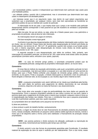 - por necessidade pública, quando é indispensável que determinado bem particular seja usado para
uma finalidade pública;
- por utilidade pública, quando não é indispensável, mas é conveniente que determinado bem seja
usado no desempenho de atividade pública;
- por interesse social, que é um argumento vasto, mas dentro do qual cabem argumentos que
sustentem que a propriedade, por qualquer motivo, será mais bem aproveitada se transferida ao
patrimônio público do que se mantida sob o poder do particular.
A indenização há de ser justa, o que implica dizer que o preço a ser recebido pelo particular
desapropriado deverá corresponder o mais possível ao que ele receberia se vendesse a propriedade
pela sua vontade.
Além de justa, há que ser prévia, ou seja, antes de o Estado passar para o seu patrimônio a
propriedade do particular, este já deve ter sido indenizado.
As indenizações devem ser pagas em dinheiro.
Há duas exceções a essa regra geral.
A primeira é que algumas desapropriações são feitas mediante indenização justa e prévia, mas
em títulos, não em dinheiro. Esses títulos são devidos pela desapropriação de imóvel rural (títulos da
dívida pública), nos termos do art. 182, § 4°, III, geralmente, quando não cumpre a sua função social,
ou, sob o mesmo argumento, pela desapropriação de imóveis rurais (títulos da dívida agrária),
conforme previsto no art. 184, caput.
A segunda exceção é uma desapropriação com efeito de confisco, feita, portanto, sem
indenização do proprietário particular, na forma do art. 243, sobre terras onde exista cultivo de plantas
psicotrópicas (cannabis sativa, eritroxilon coca, epadu, papoula).
XXV - no caso de iminente perigo público, a autoridade competente poderá usar de
propriedade particular, assegurada ao proprietário indenização ulterior, se houver dano;
Comentário:
O inciso fala do instituto da requisição administrativa, pelo qual o proprietário particular do bem
não perde a propriedade, mas terá que tolerar a ocupação ou o uso dela durante um certo período de
tempo, para que o Poder Público enfrente uma situação de iminente perigo público, como uma
enchente, ou de guerra. Finda a ocupação, o Estado desocupará ou devolverá o bem do particular e
ficará obrigado a indenizar este, se da ocupação ou uso resultou algum dano material ao bem.
XXVI - a pequena propriedade rural, assim definida em lei, desde que trabalhada pela família,
não será objeto de penhora para pagamento de débitos decorrentes de sua atividade
produtiva, dispondo a lei sobre os meios de financiar o seu desenvolvimento;
Comentário:
Este inciso abre uma exceção à regra da penhorabilidade dos bens dados em garantia de
financiamentos. Como o pequeno proprietário subsiste do que colhe e produz em sua terra, tolerar a
penhora desta para o pagamento de dívidas seria o mesmo que condenar o pequeno colono à fome ou
à marginalização das favelas nas cidades. Para isso, o constituinte fixou que a pequena propriedade
rural não é penhorável, pedindo, para isso, quatro requisitos:
a) a propriedade deve ser classificada como pequena nos termos da lei;
b) deve ser produtiva;
c) deve produzir a partir do trabalho familiar, exclusivamente;
d) finalmente, a origem da dívida deve ter sido financiamento da atividade produtiva da propriedade.
Como, nessas condições, dificilmente um pequeno colono obteria crédito agrícola em bancos, manda o
inciso que a lei disponha sobre a forma como será viabilizado o financiamento da produção nessas
propriedades.
XXVII - aos autores pertence o direito exclusivo de utilização, publicação ou reprodução de
suas obras, transmissível aos herdeiros pelo tempo que a lei fixar;
Comentário:
O direito autoral é uma das formas de propriedade garantidas pela Constituição. O resultado
material da exploração da obra do autor é auferido por ele vitaliciamente. Com a sua morte, esses
 