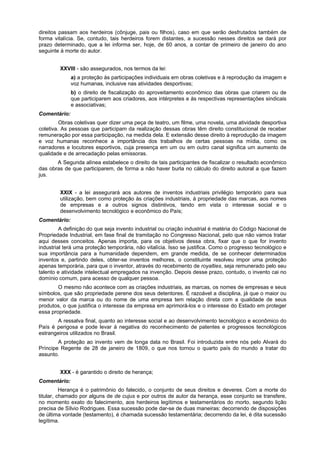 direitos passam aos herdeiros (cônjuge, pais ou filhos), caso em que serão desfrutados também de
forma vitalícia. Se, contudo, tais herdeiros forem distantes, a sucessão nesses direitos se dará por
prazo determinado, que a lei informa ser, hoje, de 60 anos, a contar de primeiro de janeiro do ano
seguinte à morte do autor.
XXVIII - são assegurados, nos termos da lei:
a) a proteção às participações individuais em obras coletivas e à reprodução da imagem e
voz humanas, inclusive nas atividades desportivas;
b) o direito de fiscalização do aproveitamento econômico das obras que criarem ou de
que participarem aos criadores, aos intérpretes e às respectivas representações sindicais
e associativas;
Comentário:
Obras coletivas quer dizer uma peça de teatro, um filme, uma novela, uma atividade desportiva
coletiva. As pessoas que participam da realização dessas obras têm direito constitucional de receber
remuneração por essa participação, na medida dela. E extensão desse direito à reprodução da imagem
e voz humanas reconhece a importância dos trabalhos de certas pessoas na mídia, como os
narradores e locutores esportivos, cuja presença em um ou em outro canal significa um aumento de
qualidade e de arrecadação pelas emissoras.
A Segunda alínea estabelece o direito de tais participantes de fiscalizar o resultado econômico
das obras de que participarem, de forma a não haver burla no cálculo do direito autoral a que fazem
jus.
XXIX - a lei assegurará aos autores de inventos industriais privilégio temporário para sua
utilização, bem como proteção às criações industriais, à propriedade das marcas, aos nomes
de empresas e a outros signos distintivos, tendo em vista o interesse social e o
desenvolvimento tecnológico e econômico do País;
Comentário:
A definição do que seja invento industrial ou criação industrial é matéria do Código Nacional de
Propriedade Industrial, em fase final de tramitação no Congresso Nacional, pelo que não vamos tratar
aqui desses conceitos. Apenas importa, para os objetivos dessa obra, fixar que o que for invento
industrial terá uma proteção temporária, não vitalícia. Isso se justifica. Como o progresso tecnológico e
sua importância para a humanidade dependem, em grande medida, de se conhecer determinados
inventos e, partindo deles, obter-se inventos melhores, o constituinte resolveu impor uma proteção
apenas temporária, para que o inventor, através do recebimento de royalties, seja remunerado pelo seu
talento e atividade intelectual empregados na invenção. Depois desse prazo, contudo, o invento cai no
domínio comum, para acesso de qualquer pessoa.
O mesmo não acontece com as criações industriais, as marcas, os nomes de empresas e seus
símbolos, que são propriedade perene dos seus detentores. É razoável a disciplina, já que o maior ou
menor valor da marca ou do nome de uma empresa tem relação direta com a qualidade de seus
produtos, o que justifica o interesse da empresa em aprimorá-los e o interesse do Estado em proteger
essa propriedade.
A ressalva final, quanto ao interesse social e ao desenvolvimento tecnológico e econômico do
País é perigosa e pode levar à negativa do reconhecimento de patentes e progressos tecnológicos
estrangeiros utilizados no Brasil.
A proteção ao invento vem de longa data no Brasil. Foi introduzida entre nós pelo Alvará do
Príncipe Regente de 28 de janeiro de 1809, o que nos tornou o quarto país do mundo a tratar do
assunto.
XXX - é garantido o direito de herança;
Comentário:
Herança é o patrimônio do falecido, o conjunto de seus direitos e deveres. Com a morte do
titular, chamado por alguns de de cujus e por outros de autor da herança, esse conjunto se transfere,
no momento exato do falecimento, aos herdeiros legítimos e testamentários do morto, segundo lição
precisa de Sílvio Rodrigues. Essa sucessão pode dar-se de duas maneiras: decorrendo de disposições
de última vontade (testamento), é chamada sucessão testamentária; decorrendo da lei, é dita sucessão
legítima.
 