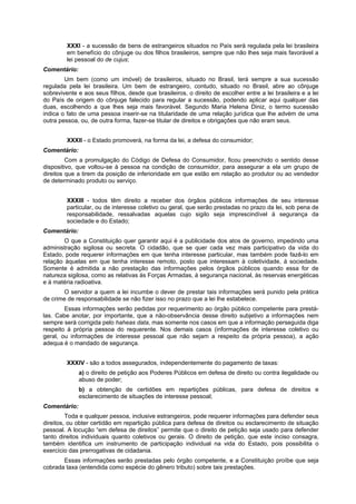 XXXI - a sucessão de bens de estrangeiros situados no País será regulada pela lei brasileira
em benefício do cônjuge ou dos filhos brasileiros, sempre que não lhes seja mais favorável a
lei pessoal do de cujus;
Comentário:
Um bem (como um imóvel) de brasileiros, situado no Brasil, terá sempre a sua sucessão
regulada pela lei brasileira. Um bem de estrangeiro, contudo, situado no Brasil, abre ao cônjuge
sobrevivente e aos seus fïlhos, desde que brasileiros, o direito de escolher entre a lei brasileira e a lei
do País de origem do cônjuge falecido para regular a sucessão, podendo aplicar aqui qualquer das
duas, escolhendo a que lhes seja mais favorável. Segundo Maria Helena Diniz, o termo sucessão
indica o fato de uma pessoa inserir-se na titularidade de uma relação jurídica que lhe advém de uma
outra pessoa, ou, de outra forma, fazer-se titular de direitos e obrigações que não eram seus.
XXXII - o Estado promoverá, na forma da lei, a defesa do consumidor;
Comentário:
Com a promulgação do Código de Defesa do Consumidor, ficou preenchido o sentido desse
dispositivo, que voltou-se à pessoa na condição de consumidor, para assegurar a ela um grupo de
direitos que a tirem da posição de inferioridade em que estão em relação ao produtor ou ao vendedor
de determinado produto ou serviço.
XXXIII - todos têm direito a receber dos órgãos públicos informações de seu interesse
particular, ou de interesse coletivo ou geral, que serão prestadas no prazo da lei, sob pena de
responsabilidade, ressalvadas aquelas cujo sigilo seja imprescindível à segurança da
sociedade e do Estado;
Comentário:
O que a Constituição quer garantir aqui é a publicidade dos atos de governo, impedindo uma
administração sigilosa ou secreta. O cidadão, que se quer cada vez mais participativo da vida do
Estado, pode requerer informações em que tenha interesse particular, mas também pode fazê-lo em
relação àquelas em que tenha interesse remoto, posto que interessam à coletividade, à sociedade.
Somente é admitida a não prestação das informações pelos órgãos públicos quando essa for de
natureza sigilosa, como as relativas às Forças Armadas, à segurança nacional, às reservas energéticas
e à matéria radioativa.
O servidor a quem a lei incumbe o dever de prestar tais informações será punido pela prática
de crime de responsabilidade se não fizer isso no prazo que a lei lhe estabelece.
Essas informações serão pedidas por requerimento ao órgão público competente para prestá-
las. Cabe anotar, por importante, que a não-observância desse direito subjetivo a informações nem
sempre será corrigida pelo haheas data, mas somente nos casos em que a informação perseguida diga
respeito à própria pessoa do requerente. Nos demais casos (informações de interesse coletivo ou
geral, ou informações de interesse pessoal que não sejam a respeito da própria pessoa), a ação
adequa é o mandado de segurança.
XXXIV - são a todos assegurados, independentemente do pagamento de taxas:
a) o direito de petição aos Poderes Públicos em defesa de direito ou contra ilegalidade ou
abuso de poder;
b) a obtenção de certidões em repartições públicas, para defesa de direitos e
esclarecimento de situações de interesse pessoal;
Comentário:
Toda e qualquer pessoa, inclusive estrangeiros, pode requerer informações para defender seus
direitos, ou obter certidão em repartição pública para defesa de direitos ou esclarecimento de situação
pessoal. A locução “em defesa de direitos” permite que o direito de petição seja usado para defender
tanto direitos individuais quanto coletivos ou gerais. O direito de petição, que este inciso consagra,
também identifica um instrumento de participação individual na vida do Estado, pois possibilita o
exercício das prerrogativas de cidadania.
Essas informações serão prestadas pelo órgão competente, e a Constituição proíbe que seja
cobrada taxa (entendida como espécie do gênero tributo) sobre tais prestações.
 