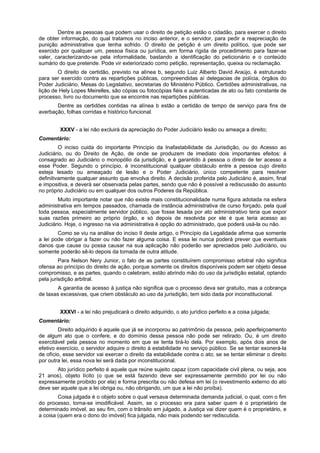 Dentre as pessoas que podem usar o direito de petição estão o cidadão, para exercer o direito
de obter informação, do qual tratamos no inciso anterior, e o servidor, para pedir a reapreciação de
punição administrativa que tenha sofrido. O direito de petição é um direito político, que pode ser
exercido por qualquer um, pessoa física ou jurídica, em forma rígida de procedimento para fazer-se
valer, caracterizando-se pela informalidade, bastando a identificação do peticionário e o conteúdo
sumário do que pretende. Pode vir exteriorizado como petição, representação, queixa ou reclamação.
O direito de certidão, previsto na alínea b, segundo Luiz Alberto David Araújo, é estruturado
para ser exercido contra as repartições públicas, compreendidas aí delegacias de polícia, órgãos do
Poder Judiciário, Mesas do Legislativo, secretarias do Ministério Público. Certidões administrativas, na
lição de Hely Lopes Meirelles, são cópias ou fotocópias fiéis e autenticadas de ato ou fato constante de
processo, livro ou documento que se encontre nas repartições públicas.
Dentre as certidões contidas na alínea b estão a certidão de tempo de serviço para fins de
averbação, folhas corridas e histórico funcional.
XXXV - a lei não excluirá da apreciação do Poder Judiciário lesão ou ameaça a direito;
Comentário:
O inciso cuida do importante Princípio da Inafastabilidade da Jurisdição, ou do Acesso ao
Judiciário, ou do Direito de Ação, de onde se produzem de imediato dois importantes efeitos: é
consagrado ao Judiciário o monopólio da jurisdição, e é garantido à pessoa o direto de ter acesso a
esse Poder. Segundo o princípio, é inconstitucional qualquer obstáculo entre a pessoa cujo direito
esteja lesado ou ameaçado de lesão e o Poder Judiciário, único competente para resolver
definitivamente qualquer assunto que envolva direito. A decisão proferida pelo Judiciário é, assim, final
e impositiva, e deverá ser observada pelas partes, sendo que não é possível a rediscussão do assunto
no próprio Judiciário ou em qualquer dos outros Poderes da República.
Muito importante notar que não existe mais constitucionalidade numa figura adotada na esfera
administrativa em tempos passados, chamada de instância administrativa de curso forçado, pela qual
toda pessoa, especialmente servidor público, que fosse lesada por ato administrativo teria que expor
suas razões primeiro ao próprio órgão, e só depois de resolvida por ele é que teria acesso ao
Judiciário. Hoje, o ingresso na via administrativa é opção do administrado, que poderá usá-la ou não.
Como se viu na análise do inciso II deste artigo, o Princípio da Legalidade afirma que somente
a lei pode obrigar a fazer ou não fazer alguma coisa. E essa lei nunca poderá prever que eventuais
danos que cause ou possa causar na sua aplicação não poderão ser apreciados pelo Judiciário, ou
somente poderão sê-lo depois da tomada de outra atitude.
Para Nelson Nery Junior, o fato de as partes constituírem compromisso arbitral não significa
ofensa ao princípio do direito de ação, porque somente os direitos disponíveis podem ser objeto desse
compromisso, e as partes, quando o celebram, estão abrindo mão do uso da jurisdição estatal, optando
pela jurisdição arbitral.
A garantia de acesso à justiça não significa que o processo deva ser gratuito, mas a cobrança
de taxas excessivas, que criem obstáculo ao uso da jurisdição, tem sido dada por inconstitucional.
XXXVI - a lei não prejudicará o direito adquirido, o ato jurídico perfeito e a coisa julgada;
Comentário:
Direito adquirido é aquele que já se incorporou ao patrimônio da pessoa, pelo aperfeiçoamento
de algum ato que o confere, e do domínio dessa pessoa não pode ser retirado. Ou, é um direito
exercitável pela pessoa no momento em que se tenta tirá-lo dela. Por exemplo, após dois anos de
efetivo exercício, o servidor adquire o direito à estabilidade no serviço público. Se se tentar exonerá-la
de ofício, esse servidor vai exercer o direito da estabilidade contra o ato; se se tentar eliminar o direito
por outra lei, essa nova lei será dada por inconstitucional.
Ato jurídico perfeito é aquele que reúne sujeito capaz (com capacidade civil plena, ou seja, aos
21 anos), objeto lícito (o que se está fazendo deve ser expressamente permitido por lei ou não
expressamente proibido por ela) e forma prescrita ou não defesa em lei (o revestimento externo do ato
deve ser aquele que a lei obriga ou, não obrigando, um que a lei não proíba).
Coisa julgada é o objeto sobre o qual versava determinada demanda judicial, o qual, com o fim
do processo, torna-se imodificável. Assim, se o processo era para saber quem é o proprietário de
determinado imóvel, ao seu fim, com o trânsito em julgado, a Justiça vai dizer quem é o proprietário, e
a coisa (quem era o dono do imóvel) fica julgada, não mais podendo ser rediscutida.
 