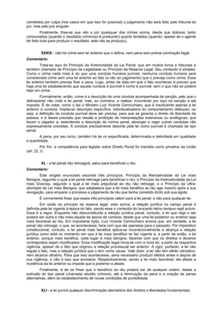 cometidos por culpa (nos casos em que isso for possível) o julgamento não será feito pelo tribunal do
júri, mas pelo juiz singular.
Finalmente, frise-se que vão a júri quaisquer dos crimes acima, desde que dolosos, tanto
consumados (quando o resultado criminoso é produzido) quanto tentados (quando, apesar de o agente
ter feito tudo para produzir o resultado, este não se produziu).
XXXIX - não há crime sem lei anterior que o defina, nem pena sem prévia cominação legal;
Comentário:
Trata-se aqui do Princípio da Anterioridade da Lei Penal, que em muitos livros e tribunais é
também chamado de Princípio da Legalidade ou Princípio da Reserva Legal. Seu conteúdo é simples.
Como o crime nada mais é do que uma conduta humana punível, nenhuma conduta humana será
considerada crime sem uma lei anterior ao fato (e não ao julgamento) que o preveja como crime. Essa
lei anterior também precisa fixar a pena. Logo, antes da data em que o fato aconteceu é preciso que
haja uma lei estabelecendo que aquela conduta é punível e como é punível, sem o que não se poderá
falar em crime.
Formalmente, então, crime é a descrição de uma conduta acompanhada de sanção, pelo que o
delinqüente não viola a lei penal, mas, ao contrário, a realiza, incorrendo por isso na sanção a ela
imposta. É de notar, como o faz o Ministro Luiz Vicente Cernicchiaro, que é insuficiente apenas a lei
anterior à conduta. Impõe-se descrição específica, individualizadora do comportamento delituoso, ou
seja, a definição da conduta punível deve ser precisa, para que se garanta o direito de liberdade da
pessoa, e é dessa precisão que resulta a proibição de interpretações extensivas ou analógicas, que
levem o julgador a, estendendo a descrição da norma penal, abranger e reger outras condutas não
expressamente previstas. A conduta precisamente descrita pela lei como punível é chamada de tipo
penal.
A pena, por seu turno, também há de vir especificada, determinada e delimitada em qualidade
e quantidade.
Por fim, a competência para legislar sobre Direito Penal foi mantida como privativa da União
(art. 22, I).
XL - a lei penal não retroagirá, salvo para beneficiar o réu;
Comentário:
Este singelo enunciado esconde três princípios: Princípio da Retroatividade da Lei mais
Benigna, segundo o qual a lei penal retroage para beneficiar o réu; o Princípio da Irretroatividade da Lei
mais Gravosa, segundo o qual a lei mais prejudicial ao réu não retroage; e o Princípio da Ultra-
atividade da Lei mais Benigna, que estabelece que a lei mais benéfica ao réu age mesmo após a sua
revogação, para amparar o processo e julgamento de réu que tenha cometido ilícito sob sua égide.
É conveniente frisar que esses três princípios valem para a lei penal, e não para qualquer lei.
Em razão do princípio da reserva legal, visto acima, a relação jurídica no campo penal é
definida pela lei vigente à época do fato, sendo esse o conteúdo do brocardo latino tempus regit actum.
Essa é a regra. Enquanto não desconstituída a relação jurídica penal, contudo, a lei que rege o ato
poderá ser outra e não mais aquela da época da conduta, desde que uma lei posterior ou anterior seja
mais favorável ao réu. Em importante lição, Luiz Vicente Cernicchiaro ensina que, em verdade, a lei
penal não retroage, o que, se acontecesse, faria com que ela operasse para o passado. Por imperativo
constitucional, contudo, a lei penal mais benéfica aplica-se incondicionalmente e alcança a relação
jurídica como está no momento em que a lei mais benéfica se faz vigente e, a partir de então, a lei
anterior, porque mais benéfica, cede lugar à mais benigna, fazendo com que os direitos e deveres
contrapostos sejam modificados. Essa modificação legal inicia-se com a nova lei, a partir da respectiva
vigência, apesar de o fato que originou a relação processual ser anterior. A rigor, portanto, a lei não
regula o fato, mas a relação jurídica que o tem como causa. Vale dizer: a lei não tem efeito retroativo,
nem alcance ultrativo. Para que isso acontecesse, seria necessário produzir efeitos antes e depois de
sua vigência, e não é isso que acontece. Respectivamente, sendo a lei mais favorável, ela afasta a
incidência da lei anterior ou impede que a posterior a afaste.
Finalmente, é de se frisar que o benefício ao réu poderá ser de qualquer ordem, desde a
extinção do tipo penal (chamada abolitio criminis), até a diminuição da pena e a criação de penas
alternativas, além do estabelecimento de novas condições de punibilidade.
XLI - a lei punirá qualquer discriminação atentatória dos direitos e liberdades fundamentais;
 