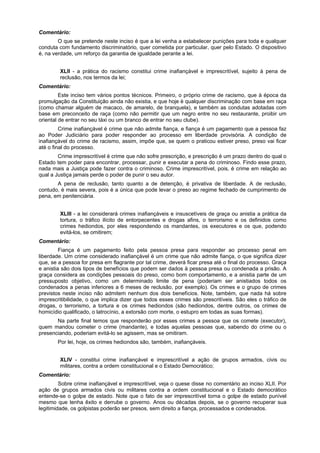 Comentário:
O que se pretende neste inciso é que a lei venha a estabelecer punições para toda e qualquer
conduta com fundamento discriminatório, quer cometida por particular, quer pelo Estado. O dispositivo
é, na verdade, um reforço da garantia de igualdade perante a lei.
XLII - a prática do racismo constitui crime inafiançável e imprescritível, sujeito à pena de
reclusão, nos termos da lei;
Comentário:
Este inciso tem vários pontos técnicos. Primeiro, o próprio crime de racismo, que à época da
promulgação da Constituição ainda não existia, e que hoje é qualquer discriminação com base em raça
(como chamar alguém de macaco, de amarelo, de branquela), e também as condutas adotadas com
base em preconceito de raça (como não permitir que um negro entre no seu restaurante, proibir um
oriental de entrar no seu táxi ou um branco de entrar no seu clube).
Crime inafiançável é crime que não admite fiança, e fiança é um pagamento que a pessoa faz
ao Poder Judiciário para poder responder ao processo em liberdade provisória. A condição de
inafiançável do crime de racismo, assim, impõe que, se quem o praticou estiver preso, preso vai ficar
até o final do processo.
Crime imprescritível é crime que não sofre prescrição, e prescrição é um prazo dentro do qual o
Estado tem poder para encontrar, processar, punir e executar a pena do criminoso. Findo esse prazo,
nada mais a Justiça pode fazer contra o criminoso. Crime imprescritível, pois, é crime em relação ao
qual a Justiça jamais perde o poder de punir o seu autor.
A pena de reclusão, tanto quanto a de detenção, é privativa de liberdade. A de reclusão,
contudo, é mais severa, pois é a única que pode levar o preso ao regime fechado de cumprimento de
pena, em penitenciária.
XLIII - a lei considerará crimes inafiançáveis e insuscetíveis de graça ou anistia a prática da
tortura, o tráfico ilícito de entorpecentes e drogas afins, o terrorismo e os definidos como
crimes hediondos, por eles respondendo os mandantes, os executores e os que, podendo
evitá-los, se omitirem;
Comentário:
Fiança é um pagamento feito pela pessoa presa para responder ao processo penal em
liberdade. Um crime considerado inafiançável é um crime que não admite fiança, o que significa dizer
que, se a pessoa for presa em flagrante por tal crime, deverá ficar presa até o final do processo. Graça
e anistia são dois tipos de benefícios que podem ser dados à pessoa presa ou condenada a prisão. A
graça considera as condições pessoais do preso, como bom comportamento, e a anistia parte de um
pressuposto objetivo, como um determinado limite de pena (poderiam ser anistiados todos os
condenados a penas inferiores a 6 meses de reclusão, por exemplo). Os crimes e o grupo de crimes
previstos neste inciso não admitem nenhum dos dois benefícios. Note, também, que nada há sobre
imprescritibilidade, o que implica dizer que todos esses crimes são prescritíveis. São eles o tráfico de
drogas, o terrorismo, a tortura e os crimes hediondos (são hediondos, dentre outros, os crimes de
homicídio qualificado, o latrocínio, a extorsão com morte, o estupro em todas as suas formas).
Na parte final temos que responderão por esses crimes a pessoa que os comete (executor),
quem mandou cometer o crime (mandante), e todas aquelas pessoas que, sabendo do crime ou o
presenciando, poderiam evitá-lo se agissem, mas se omitiram.
Por lei, hoje, os crimes hediondos são, também, inafiançáveis.
XLIV - constitui crime inafiançável e imprescritível a ação de grupos armados, civis ou
militares, contra a ordem constitucional e o Estado Democrático;
Comentário:
Sobre crime inafiançável e imprescritível, veja o quese disse no comentário ao inciso XLII. Por
ação de grupos armados civis ou militares contra a ordem constitucional e o Estado democrático
entende-se o golpe de estado. Note que o fato de ser imprescritível torna o golpe de estado punível
mesmo que tenha êxito e derrube o governo. Anos ou décadas depois, se o governo recuperar sua
legitimidade, os golpistas poderão ser presos, sem direito a fiança, processados e condenados.
 