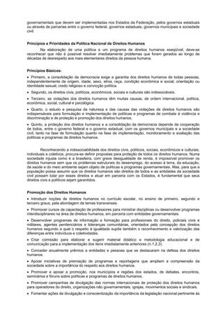 governamentais que devem ser implementadas nos Estados da Federação, pelos governos estaduais
ou através de parcerias entre o governo federal, governos estaduais, governos municipais e sociedade
civil.
Princípios e Prioridades da Política Nacional de Direitos Humanos
Na elaboração de uma política e um programa de direitos humanos exeqüível, deve-se
reconhecer que não é possível resolver imediatamente problemas que foram gerados ao longo de
décadas de desrespeito aos mais elementares direitos da pessoa humana.
Princípios Básicos:
Primeiro, a consolidação da democracia exige a garantia dos direitos humanos de todas pessoas,
independentemente de origem, idade, sexo, etnia, raça, condição econômica e social, orientação ou
identidade sexual, credo religioso e convicção política.
Segundo, os direitos civis, políticos, econômicos, sociais e culturais são indissociáveis.
Terceiro, as violações dos direitos humanos têm muitas causas, de ordem internacional, política,
econômica, social, cultural e psicológica.
Quarto, o estudo e pesquisa da natureza e das causas das violações de direitos humanos são
indispensáveis para formulação e implementação de políticas e programas de combate á violência e
discriminação e de proteção e promoção dos direitos humanos.
Quinto, a proteção dos direitos humanos e a consolidação da democracia depende da cooperação
de todos, entre o governo federal e o governo estadual, com os governos municipais e a sociedade
civil, tanto na fase de formulação quanto na fase de implementação, monitoramento e avaliação das
políticas e programas de direitos humanos.
Reconhecendo a indissociabilidade dos direitos civis, políticos, sociais, econômicos e culturais,
individuais e coletivos, procura-se definir propostas para proteção de todos os direitos humanos. Numa
sociedade injusta como é a brasileira, com grave desigualdade de renda, é impossível promover os
direitos humanos sem que os problemas estruturais do desemprego, do acesso à terra, da educação,
da saúde e do meio ambiente sejam objeto de políticas e programas governamentais. Mas, para que a
população possa assumir que os direitos humanos são direitos de todos e as entidades da sociedade
civil possam lutar por esses direitos e atuar em parceria com os Estados, é fundamental que seus
direitos civis e políticos sejam garantidos.
Promoção dos Direitos Humanos
Introduzir noções de direitos humanos no currículo escolar, no ensino de primeiro, segundo e
terceiro graus, pela abordagem de temas transversais.
Promover cursos de capacitação de professores para ministrar disciplinas ou desenvolver programas
interdisciplinares na área de direitos humanos, em parceria com entidades governamentais.
Desenvolver programas de informação e formação para profissionais do direito, policiais civis e
militares, agentes penitenciários e lideranças comunitárias, orientados pela concepção dos direitos
humanos segundo a qual o respeito à igualdade supõe também o reconhecimento e valorização das
diferenças entre indivíduos e coletividades.
Criar comissão para elaborar e sugerir material didático e metodologia educacional e de
comunicação para a implementação dos itens imediatamente anteriores (n.1,2,3).
Conceder anualmente prêmios a entidades e pessoas que se destacaram na defesa dos direitos
humanos.
Apoiar iniciativas de premiação de programas e reportagens que ampliem a compreensão da
sociedade sobre a importância do respeito aos direitos humanos.
Promover e apoiar a promoção, nos municípios e regiões dos estados, de debates, encontros,
seminários e fóruns sobre políticas e programas de direitos humanos.
Promover campanhas de divulgação das normas internacionais de proteção dos direitos humanos
para operadores do direito, organizações não governamentais, igrejas, movimentos sociais e sindicais.
Fomentar ações de divulgação e conscientização da importância da legislação nacional pertinente às
 