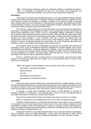 XLV - nenhuma pena passará da pessoa do condenado, podendo a obrigação de reparar o
dano e a decretação do perdimento de bens ser, nos termos da lei, estendidas aos
sucessores e contra eles executadas, até o limite do valor do patrimônio transferido;
Comentário:
Trata-se aqui do princípio da personalização da pena ou da responsabilidade pessoal, segundo
o qual a única pessoa que pode sofrer a condenação criminal é o próprio criminoso, o agente do crime,
não podendo ser punido, por exemplo, um parente, o cônjuge ou um vizinho ou amigo. A execução
penal, portanto, seja de que pena aplicada for, restringir-se-á ao condenado. Não afasta esse princípio
da personalização, portanto, o ser a pena privativa de liberdade (reclusão ou detenção), multas, penas
restritivas de direito e quaisquer outras penas alternativas.
Por outro lado, a segunda parte do inciso fala dos efeitos civis da sentença penal condenatória,
quais sejam a imposição de uma obrigação de reparar o dano causado pelo criminoso, geralmente nos
crimes contra o patrimônio, como o roubo, o furto ou a apropriação indébita. Condenado o criminoso
por um desses crimes e falecendo antes de devolver à vítima o valor que dela tirou, essa vítima poderá
processar os eventuais sucessores do criminoso para tirar deles os valores que tenham recebido como
herança (não como sucessão). É muito importante notar que a vítima não poderá retirar dos
sucessores do criminoso nenhum centavo a mais do que o valor recebido por eles na sucessão, não
podendo ser tocado o patrimônio pessoal de nenhum deles. Se o valor transferido não bastar para
indenizar a vítima, o caso resolve-se em perdas e danos contra a vítima.
Na raiz dessa sanção civil está a identificação do patrimônio do condenado como garantia da
reparação do dano, já que a obrigação de repará-lo é inafastável do causador daquele. Com a morte,
há transferência do patrimônio e, havendo obrigações do falecido, cumpre ao espólio honrá-las. Note-
se que os herdeiros do condenado falecido não têm obrigação de pagar o dano por aquele causado,
pois essa obrigação é do espólio, não pessoal deles, razão pela qual, diz o inciso, as dívidas serão
executadas "até o limite do valor do patrimônio transferido".
Por fim, o perdimento de bens é a perda destes em favor do Estado, para reparar aos cofres
públicos uma quantia que deles tenha sido retirada, como no enriquecimento ilícito ou outros crimes
funcionais, como peculato.
XLVI - a lei regulará a individualização da pena e adotará, entre outras, as seguintes:
a) privação ou restrição da liberdade;
b) perda de bens;
c) multa;
d) prestação social alternativa;
e) suspensão ou interdição de direitos;
Comentário:
Este inciso trata das penas constitucionais, das penas possíveis no Direito brasileiro e firma o
princípio da individualização da pena. Perceba, antes de mais nada, que a relação não é definitiva, mas
sim apenas ilustrativa, já que a Constituição tolera expressamente outras penas além das previstas, e
desde que não sejam as do próximo inciso. Sinal de que é assim é a locução "entre outras".
A privação é a perda total da liberdade, pela reclusão ou pela detenção. A restrição de
liberdade é apenas um cerceamento, uma diminuição dela, e ocorre no sursis, nos regimes aberto e
semi-aberto de prisão e no livramento condicional, por exemplo.
Perda de bens significa tê-los retirados pelo Estado, para reparar à vítima ou a si próprio.
Multa é a imposição de uma penalidade pecuniária, de um valor a ser pago pelo preso.
Prestação social alternativa é a condenação do condenado a fazer alguma coisa em benefício
da sociedade, como forma de reparar todo ou parte de seu crime, como pintar as paredes de uma
associação comunitária, auxiliar no atendimento em creche ou orfanatos, ministrar aulas gratuitas e
outros. Corresponde às penas restritivas de direitos, autônomas e substitutivas das penas privativas de
liberdade, indicadas no Código Penal, art. 44.
Suspensão de direito é a supressão temporária dele, como no caso do motorista que atropela e
mata um pedestre, sendo que dirigia embriagado. A pena, além das referentes ao crime, poderá
alcançar a retirada temporária ou definitiva da carteira de habilitação e, com ela, do direito de dirigir.
 