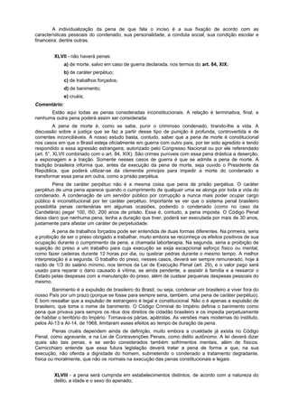 A individualização da pena de que fala o inciso é a sua fixação de acordo com as
características pessoais do condenado, sua personalidade, a conduta social, sua condição escolar e
financeira. dentre outras.
XLVII - não haverá penas:
a) de morte, salvo em caso de guerra declarada, nos termos do art. 84, XIX;
b) de caráter perpétuo;
c) de trabalhos forçados;
d) de banimento;
e) cruéis;
Comentário:
Estão aqui todas as penas consideradas inconstitucionais. A relação é terminativa, final, e
nenhuma outra pena poderá assim ser considerada.
A pena de morte é, como se sabe, punir o criminoso condenado, tirando-lhe a vida. A
discussão sobre a justiça que se faz a partir desse tipo de punição é profunda, controvertida e de
correntes inconciliáveis. A nosso estudo basta, contudo, saber que a pena de morte é constitucional
nos casos em que o Brasil esteja oficialmente em guerra com outro país, por ter sido agredido e tendo
respondido a essa agressão estrangeira, autorizado pelo Congresso Nacional ou por ele referendado
(art. 5°, XLVII combinado com o art. 84, XIX). São crimes puníveis com essa pena drástica a deserção,
a espionagem e a traição. Somente nesses casos de guerra é que se admite a pena de morte. A
tradição brasileira informa que, antes da execução da pena de morte, seja ouvido o Presidente da
República, que poderá utilizar-se da clementia principis para impedir a morte do condenado e
transformar essa pena em outra, como a prisão perpétua.
Pena de caráter perpétuo não é a mesma coisa que pena de prisão perpétua. O caráter
perpétuo de uma pena aparece quando o cumprimento de qualquer uma se alonga por toda a vida do
condenado. A condenação de um servidor público por corrupção a nunca mais poder ocupar cargo
público é inconstitucional por ter caráter perpétuo. Importante se ver que o sistema penal brasileiro
possibilita penas centenárias em algumas ocasiões, podendo o condenado (como no caso da
Candelária) pegar 100, I50, 200 anos de prisão. Essa é, contudo, a pena imposta. O Código Penal
deixa claro que nenhuma pena, tenha a duração que tiver, poderá ser executada por mais de 30 anos,
justamente para afastar um caráter de perpetuidade.
A pena de trabalhos forçados pode ser entendida de duas formas diferentes. Na primeira, seria
a proibição de ser o preso obrigado a trabalhar, muito embora se reconheça os efeitos positivos de sua
ocupação durante o cumprimento da pena, a chamada laborterapia. Na segunda, seria a proibição de
sujeição do preso a um trabalho para cuja execução se exija excepcional esforço físico ou mental,
como fazer cadeiras durante 12 horas por dia, ou quebrar pedras durante o mesmo tempo. A melhor
interpretação é a segunda. O trabalho do preso, nesses casos, deverá ser sempre remunerado, hoje à
razão de 1/3 do salário mínimo, nos termos da Lei de Execução Penal (art. 29), e o valor pago será
usado para reparar o dano causado à vítima, se ainda pendente, a assistir à família e a ressarcir o
Estado pelas despesas com a manutenção do preso, além de custear pequenas despesas pessoais do
mesmo.
Banimento é a expulsão de brasileiro do Brasil, ou seja, condenar um brasileiro a viver fora do
nosso País por um prazo (porque se fosse para sempre seria, também, uma pena de caráter perpétuo).
É bom ressaltar que a expulsão de estrangeiro é legal e constitucional. Não o é apenas a expulsão de
brasileiro, que toma o nome de banimento. O Código Criminal do Império definia o banimento como
pena que privava para sempre os réus dos direitos de cidadão brasileiro e os impedia perpetuamente
de habitar o território do Império. Tornava-os párias, apátridas. As versões mais modernas do instituto,
pelos AI-13 e AI-14, de 1968, limitaram esses efeitos ao tempo de duração da pena.
Penas cruéis dependem ainda de definição, muito embora a crueldade já exista no Código
Penal, como agravante, e na Lei de Contravenções Penais, como delito autônomo. A lei deverá dizer
quais são tais penas, e se serão considerados também sofrimentos mentais, além de físicos.
Cernicchiaro entende que essa futura legislação deverá tratar a pena de forma a que, na sua
execução, não ofenda a dignidade do homem, submetendo o condenado a tratamento degradante,
física ou moralmente, que não os normais na execução das penas constitucionais e legais.
XLVIII - a pena será cumprida em estabelecimentos distintos, de acordo com a natureza do
delito, a idade e o sexo do apenado;
 