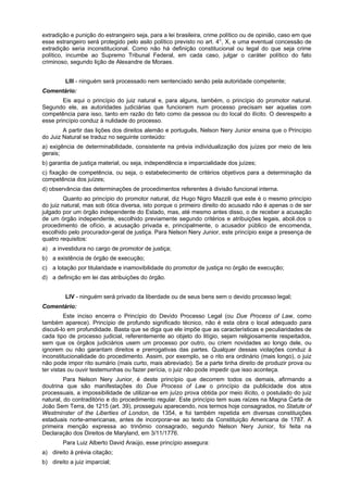 extradição e punição do estrangeiro seja, para a lei brasileira, crime político ou de opinião, caso em que
esse estrangeiro será protegido pelo asilo político previsto no art. 4°, X, e uma eventual concessão de
extradição seria inconstitucional. Como não há definição constitucional ou legal do que seja crime
político, incumbe ao Supremo Tribunal Federal, em cada caso, julgar o caráter político do fato
criminoso, segundo lição de Alexandre de Moraes.
LIII - ninguém será processado nem sentenciado senão pela autoridade competente;
Comentário:
Eis aqui o princípio do juiz natural e, para alguns, também, o princípio do promotor natural.
Segundo ele, as autoridades judiciárias que funcionem num processo precisam ser aquelas com
competência para isso, tanto em razão do fato como da pessoa ou do local do ilícito. O desrespeito a
esse princípio conduz à nulidade do processo.
A partir das lições dos direitos alemão e português, Nelson Nery Junior ensina que o Princípio
do Juiz Natural se traduz no seguinte conteúdo:
a) exigência de determinabilidade, consistente na prévia individualização dos juízes por meio de leis
gerais;
b) garantia de justiça material, ou seja, independência e imparcialidade dos juízes;
c) fixação de competência, ou seja, o estabelecimento de critérios objetivos para a determinação da
competência dos juízes;
d) observância das determinações de procedimentos referentes à divisão funcional interna.
Quanto ao princípio do promotor natural, diz Hugo Nigro Mazzili que este é o mesmo princípio
do juiz natural, mas sob ótica diversa, isto porque o primeiro direito do acusado não é apenas o de ser
julgado por um órgão independente do Estado, mas, até mesmo antes disso, o de receber a acusação
de um órgão independente, escolhido previamente segundo critérios e atribuições legais, aboli.dos o
procedimento de ofício, a acusação privada e, principalmente, o acusador público de encomenda,
escolhido pelo procurador-geral de justiça. Para Nelson Nery Junior, este princípio exige a presença de
quatro requisitos:
a) a investidura no cargo de promotor de justiça;
b) a existência de órgão de execução;
c) a lotação por titularidade e inamovibilidade do promotor de justiça no órgão de execução;
d) a definição em lei das atribuições do órgão.
LIV - ninguém será privado da liberdade ou de seus bens sem o devido processo legal;
Comentário:
Este inciso encerra o Princípio do Devido Processo Legal (ou Due Process of Law, como
também aparece). Princípio de profundo significado técnico, não é esta obra o local adequado para
discuti-lo em profundidade. Basta que se diga que ele impõe que as características e peculiaridades de
cada tipo de processo judicial, referentemente ao objeto do litígio, sejam religiosamente respeitados,
sem que os órgãos judiciários usem um processo por outro, ou criem novidades ao longo dele, ou
ignorem ou não garantam direitos e prerrogativas das partes. Qualquer dessas violações conduz à
inconstitucionalidade do procedimento. Assim, por exemplo, se o rito era ordinário (mais longo), o juiz
não pode impor rito sumário (mais curto, mais abreviado). Se a parte tinha direito de produzir prova ou
ter vistas ou ouvir testemunhas ou fazer perícia, o juiz não pode impedir que isso aconteça.
Para Nelson Nery Junior, é deste princípio que decorrem todos os demais, afirmando a
doutrina que são manifestações do Due Process of Law o princípio da publicidade dos atos
processuais, a impossibilidade de utilizar-se em juízo prova obtida por meio ilícito, o postulado do juiz
natural, do contraditório e do procedimento regular. Este princípio tem suas raízes na Magna Carta de
João Sem Terra, de 1215 (art. 39), prosseguiu aparecendo, nos termos hoje consagrados, no Statute of
Westminster of the Liberties of London, de 1354, e foi também repetida em diversas constituições
estaduais norte-americanas, antes de incorporar-se ao texto da Constituição Americana de 1787. A
primeira menção expressa ao trinômio consagrado, segundo Nelson Nery Junior, foi feita na
Declaração dos Direitos de Maryland, em 3/11/1776.
Para Luiz Alberto David Araújo, esse princípio assegura:
a) direito à prévia citação;
b) direito a juiz imparcial;
 