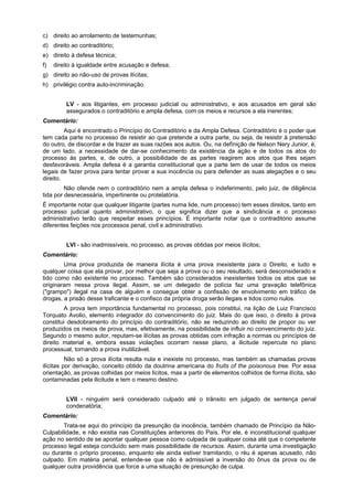 c) direito ao arrolamento de testemunhas;
d) direito ao contraditório;
e) direito à defesa técnica;
f) direito à igualdade entre acusação e defesa;
g) direito ao não-uso de provas ilícitas;
h) privilégio contra auto-incriminação.
LV - aos litigantes, em processo judicial ou administrativo, e aos acusados em geral são
assegurados o contraditório e ampla defesa, com os meios e recursos a ela inerentes;
Comentário:
Aqui é encontrado o Princípio do Contraditório e da Ampla Defesa. Contraditório é o poder que
tem cada parte no processo de resistir ao que pretende a outra parte, ou seja, de resistir à pretensão
do outro, de discordar e de trazer as suas razões aos autos. Ou, na defìnição de Nelson Nery Junior, é,
de um lado, a necessidade de dar-se conhecimento da existência da ação e de todos os atos do
processo às partes, e, de outro, a possibilidade de as partes reagirem aos atos que lhes sejam
desfavoráveis. Ampla defesa é a garantia constitucional que a parte tem de usar de todos os meios
legais de fazer prova para tentar provar a sua inocência ou para defender as suas alegações e o seu
direito.
Não ofende nem o contraditório nem a ampla defesa o indeferimento, pelo juiz, de diligência
tida por desnecessária, impertinente ou protelatória.
É importante notar que qualquer litigante (partes numa lide, num processo) tem esses direitos, tanto em
processo judicial quanto administrativo, o que significa dizer que a sindicância e o processo
administrativo terão que respeitar esses princípios. É importante notar que o contraditório assume
diferentes feições nos processos penal, civil e administrativo.
LVI - são inadmissíveis, no processo, as provas obtidas por meios ilícitos;
Comentário:
Uma prova produzida de maneira ilícita é uma prova inexistente para o Direito, e tudo e
qualquer coisa que ela provar, por melhor que seja a prova ou o seu resultado, será desconsiderado e
tido como não existente no processo. Também são considerados inexistentes todos os atos que se
originaram nessa prova ilegal. Assim, se um delegado de polícia faz uma gravação telefônica
("grampo") ilegal na casa de alguém e consegue obter a confissão de envolvimento em tráfico de
drogas, a prisão desse traficante e o confisco da própria droga serão ilegais e tidos como nulos.
A prova tem importância fundamental no processo, pois constitui, na lição de Luiz Francisco
Torquato Avolio, elemento integrador do convencimento do juiz. Mais do que isso, o direito à prova
constitui desdobramento do princípio do contraditório, não se reduzindo ao direito de propor ou ver
produzidos os meios de prova, mas, efetivamente, na possibilidade de influir no convencimento do juiz.
Segundo o mesmo autor, reputam-se ilícitas as provas obtidas com infração a normas ou princípios de
direito material e, embora essas violações ocorram nesse plano, a ilicitude repercute no plano
processual, tornando a prova inutilizável.
Não só a prova ilícita resulta nula e inexiste no processo, mas também as chamadas provas
ilícitas por derivação, conceito obtido da doutrina americana do fruits of the poisonous tree. Por essa
orientação, as provas colhidas por meios lícitos, mas a partir de elementos colhidos de forma ilícita, são
contaminadas pela ilicitude e tem o mesmo destino.
LVII - ninguém será considerado culpado até o trânsito em julgado de sentença penal
condenatória;
Comentário:
Trata-se aqui do princípio da presunção da inocência, também chamado de Princípio da Não-
Culpabilidade, e não existia nas Constituições anteriores do País. Por ele, é inconstitucional qualquer
ação no sentido de se apontar qualquer pessoa como culpada de qualquer coisa até que o competente
processo legal esteja concluído sem mais possibilidade de recursos. Assim, durante uma investigação
ou durante o próprio processo, enquanto ele ainda estiver tramitando, o réu é apenas acusado, não
culpado. Em matéria penal, entende-se que não é admissível a inversão do ônus da prova ou de
qualquer outra providência que force a uma situação de presunção de culpa.
 