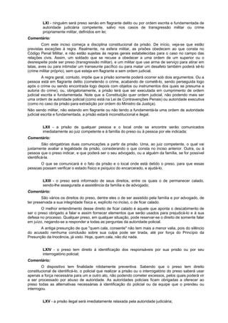 LXI - ninguém será preso senão em flagrante delito ou por ordem escrita e fundamentada de
autoridade judiciária competente, salvo nos casos de transgressão militar ou crime
propriamente militar, definidos em lei;
Comentário:
Com este inciso começa a disciplina constitucional da prisão. De início, veja-se que estão
previstas exceções à regra. Realmente, na esfera militar, as prisões obedecem ao que consta no
Código Penal Militar, e não estão sujeitas às regras gerais estabelecidas para o caso no campo das
relações civis. Assim, um soldado que se recuse a obedecer a uma ordem de um superior ou o
desrespeite pode ser preso (transgressão militar), e um militar que use arma de serviço para atirar em
latas, aves ou para intimidar um transeunte pacífico ou para matar um desafeto também poderá sê-lo
(crime militar próprio), sem que esteja em flagrante e sem ordem judicial.
A regra geral, contudo, impõe que a prisão somente poderá ocorrer sob dois argumentos. Ou a
pessoa está em flagrante delito (cometendo o crime, acabando de cometê-lo, sendo perseguida logo
após o crime ou sendo encontrada logo depois com objetos ou instrumentos dos quais se presuma a
autoria do crime), ou, obrigatoriamente, a prisão terá que ser executada em cumprimento de ordem
judicial escrita e fundamentada. Note que a Constituição quer ordem judicial, não podendo mais ser
uma ordem de autoridade policial (como está na Lei de Contravenções Penais) ou autoridade executiva
(como no caso da prisão para extradição por ordem do Ministro da Justiça).
Não sendo militar, não estando em flagrante ou não tendo a fundamentá-la uma ordem de autoridade
judicial escrita e fundamentada, a prisão estará inconstitucional e ilegal.
LXII - a prisão de qualquer pessoa e o local onde se encontre serão comunicados
imediatamente ao juiz competente e à família do preso ou à pessoa por ele indicada;
Comentário:
São obrigatórias duas comunicações a partir da prisão. Uma, ao juiz competente, o qual vai
justamente avaliar a legalidade da prisão, considerando o que consta no inciso anterior. Outra, ou à
pessoa que o preso indicar, e que poderá ser o seu advogado, ou a alguém da família, se for possível
identificá-la.
O que se comunicará é o fato da prisão e o local onde está detido o preso, para que essas
pessoas possam verificar o estado físico e psíquico do encarcerado, e ajudá-lo.
LXIII - o preso será informado de seus direitos, entre os quais o de permanecer calado,
sendo-lhe assegurada a assistência da família e de advogado;
Comentário:
São vários os direitos do preso, dentre eles o de ser assistido pela família e por advogado, de
ter preservada a sua integridade física e, explícito no inciso, o de ficar calado.
O melhor entendimento desse direito de ficar calado é aquele que aponta o descabimento de
ser o preso obrigado a falar e assim fornecer elementos que serão usados para prejudicá-lo e à sua
defesa no processo. Qualquer preso, em qualquer situação, pode reservar-se o direito de somente falar
em juízo, negando-se a responder a todas as perguntas da autoridade policial.
A antiga presunção de que "quem cala, consente" não tem mais a menor valia, pois do silêncio
do acusado nenhuma conclusão sobre sua culpa pode ser tirada, até por força do Princípio da
Presunção da Inocência, já visto. Hoje, quem cala, não diz nada.
LXIV - o preso tem direito à identificação dos responsáveis por sua prisão ou por seu
interrogatório policial;
Comentário:
O dispositivo tem finalidade nitidamente preventiva. Sabendo que o preso tem direito
constitucional de identificá-lo, o policial que realizar a prisão ou o interrogatório do preso saberá usar
apenas a força necessária para um e outro ato, não podendo cometer excessos, pelos quais poderá vir
a ser processado por abuso de autoridade. As autoridades policiais ficam obrigadas a oferecer ao
preso todas as alternativas necessárias à identificação do policial ou da equipe que o prendeu ou
interrogou.
LXV - a prisão ilegal será imediatamente relaxada pela autoridade judiciária;
 