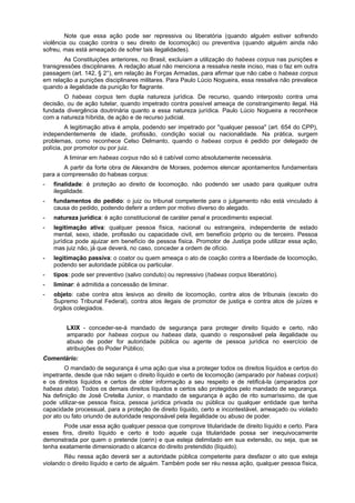 Note que essa ação pode ser repressiva ou liberatória (quando alguém estiver sofrendo
violência ou coação contra o seu direito de locomoção) ou preventiva (quando alguém ainda não
sofreu, mas está ameaçado de sofrer tais ilegalidades).
As Constituições anteriores, no Brasil, excluíam a utilização do habeas corpus nas punições e
transgressões disciplinares. A redação atual não menciona a ressalva neste inciso, mas o faz em outra
passagem (art. 142, § 2°), em relação às Forças Armadas, para afirmar que não cabe o habeas corpus
em relação a punições disciplinares militares. Para Paulo Lúcio Nogueira, essa ressalva não prevalece
quando a ilegalidade da punição for flagrante.
O habeas corpus tem dupla natureza jurídica. De recurso, quando interposto contra uma
decisão, ou de ação tutelar, quando impetrado contra possível ameaça de constrangimento ilegal. Há
fundada divergência doutrinária quanto a essa natureza jurídica. Paulo Lúcio Nogueira a reconhece
com a natureza híbrida, de ação e de recurso judicial.
A legitimação ativa é ampla, podendo ser impetrado por "qualquer pessoa" (art. 654 do CPP),
independentemente de idade, profissão, condição social ou nacionalidade. Na prática, surgem
problemas, como reconhece Celso Delmanto, quando o habeas corpus é pedido por delegado de
polícia, por promotor ou por juiz.
A liminar em habeas corpus não só é cabível como absolutamente necessária.
A partir da forte obra de Alexandre de Moraes, podemos elencar apontamentos fundamentais
para a compreensão do habeas corpus:
- finalidade: é proteção ao direito de locomoção, não podendo ser usado para qualquer outra
ilegalidade.
- fundamentos do pedido: o juiz ou tribunal competente para o julgamento não está vinculado à
causa do pedido, podendo deferir a ordem por motivo diverso do alegado.
- natureza jurídica: é ação constitucional de caráter penal e procedimento especial.
- legitimação ativa: qualquer pessoa física, nacional ou estrangeira, independente de estado
mental, sexo, idade, profissão ou capacidade civil, em benefício próprio ou de terceiro. Pessoa
jurídica pode ajuizar em benefício de pessoa física. Promotor de Justiça pode utilizar essa ação,
mas juiz não, já que deverá, no caso, conceder a ordem de ofício.
- legitimação passiva: o coator ou quem ameaça o ato de coação contra a liberdade de locomoção,
podendo ser autoridade pública ou particular.
- tipos: pode ser preventivo (salvo conduto) ou repressivo (habeas corpus liberatório).
- liminar: é admitida a concessão de liminar.
- objeto: cabe contra atos lesivos ao direito de locomoção, contra atos de tribunais (exceto do
Supremo Tribunal Federal), contra atos ilegais de promotor de justiça e contra atos de juízes e
órgãos colegiados.
LXIX - conceder-se-á mandado de segurança para proteger direito líquido e certo, não
amparado por habeas corpus ou habeas data, quando o responsável pela ilegalidade ou
abuso de poder for autoridade pública ou agente de pessoa jurídica no exercício de
atribuições do Poder Público;
Comentário:
O mandado de segurança é uma ação que visa a proteger todos os direitos líquidos e certos do
impetrante, desde que não sejam o direito líquido e certo de locomoção (amparado por habeas corpus)
e os direitos líquidos e certos de obter informação a seu respeito e de retificá-la (amparados por
habeas data). Todos os demais direitos líquidos e certos são protegidos pelo mandado de segurança.
Na definição de José Cretella Junior, o mandado de segurança é ação de rito sumaríssimo, de que
pode utilizar-se pessoa física, pessoa jurídica privada ou pública ou qualquer entidade que tenha
capacidade processual, para a proteção de direito líquido, certo e incontestável, ameaçado ou violado
por ato ou fato oriundo de autoridade responsável pela ilegalidade ou abuso de poder.
Pode usar essa ação qualquer pessoa que comprove titularidade de direito líquido e certo. Para
esses fins, direito líquido e certo é todo aquele cuja titularidade possa ser inequivocamente
demonstrada por quem o pretende (cerin) e que esteja delimitado em sua extensão, ou seja, que se
tenha exatamente dimensionado o alcance do direito pretendido (líquido).
Réu nessa ação deverá ser a autoridade pública competente para desfazer o ato que esteja
violando o direito líquido e certo de alguém. Também pode ser réu nessa ação, qualquer pessoa física,
 