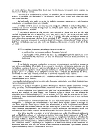 em nome próprio ou de pessoa jurídica, desde que, no ato atacado, tenha agido como preposto ou
intermediário de órgão público.
Frise-se que se o direito tiver duvidosa a sua existência, se não estiver dimensionado em seu
alcance, se depender, para seu exercício, da ocorrência de fato futuro incerto, esse direito não será
nem líquido nem certo.
Na legitimação ativa estão, como se viu, inclusive menores e estrangeiros, e até terceiros
prejudicados em relação ao ato da administração.
A medida liminar é cabível e desejável, para assegurar a eficácia do instrumento judicial. A
sentença que concede mandado de segurança faz, sempre, coisa julgada, segundo, entre outros,
Themístocles Brandão Cavalcanti.
O mandado de segurança cabe também contra ato judicial, desde que: a) o ato não seja
passível de revisão por recurso específico; ou b) que, embora sendo, não tenha o recurso efeito
suspensivo. Tudo isso nos termos do art. 5° da Lei n° 1.533/51. Não cabe mandado de segurança
contra lei em tese, porque esta não fere direito individual. O STF, contudo, já entendeu que, se a lei
tiver efeitos concretos, o mandado de segurança é cabível. Segundo o Ministro Carlos Velloso, também
do STF, o mandado de segurança cabe contra ato disciplinar, não valendo a ressalva do art. 5°, III, da
Lei citada.
LXX - o mandado de segurança coletivo pode ser impetrado por:
a) partido político com representação no Congresso Nacional;
b) organização sindical, entidade de classe ou associação legalmente constituída e em
funcionamento há pelo menos um ano, em defesa dos interesses de seus membros ou
associados;
Comentário:
O mandado de segurança coletivo tem os mesmos pressupostos do mandado de segurança
visto acima. A condição a diferençá-los é que, enquanto no anterior o impetrante (autor) da ação de
mandado de segurança é, também e ao mesmo tempo, o dono do direito reclamado, no mandado de
segurança coletivo o impetrante não é o dono do direito líquido e certo. Detentor de tal direito pode ser
qualquer grupo de pessoas, todas comprovadamente nessa condição de detentoras do direito.
Impetrante, por outro lado, somente poderão ser as entidades citadas no inciso, a saber:
- partido político, desde que representado no Congresso Nacional (e para isso basta que tenha ou um
deputado federal ou um senador);
- organização sindical (que pode ser confederação, federação ou sindicato) ou entidade de classe (que
represente classe econômica);
- associação, de qualquer tipo (desde que tenha fins legais e não tenha caráter paramilitar, como já
visto), que esteja funcionando regularmente há pelo menos um ano e esteja legalmente constituída.
Note-se, finalmente, que o partido político pode usar a ação de mandado de segurança coletivo
somente em benefício de seus filiados, com finalidade política e desde que haja autorização
estatutária, segundo jurisprudência do STJ, como lembra o prof. Zélio Maia. As organizações sindicais,
entidades de classe e associação só poderão usar essa ação na defesa de interesse de seus membros
ou associados.
Os interesses que podem ser defendidos por esse instrumento são os coletivos ou individuais
homogêneos. As condições de admissibilidade da ação são o direito líquido e certo e o ato ilegal ou
com abuso de poder. Direito líquido e certo, para Arnoldo Wald, é o que se apresenta devidamente
individualizado e caracterizado, para que não haja dúvida alguma quanto aos exatos limites do que se
pede. Pontes de Miranda ensinou que direito líquido e certo é aquele que não desperta dúvidas, que
está isento de obscuridades, que não precisa ser aclarado com exame de provas em dilações.
Uma última questão versa sobre o termo "interesses", que serão defendidos pela ação para
Uadi Lamêgo Bulos, calcado em vasta doutrina, tanto os "interesses" deste inciso quanto os "direitos"
do anterior levam ao mesmo lugar. Segundo aquele mestre, a redação do modo como foi adotada evita
excessos. A utilização do termo "interesses" foi para reduzir a atuação dos substitutos processuais na
defesa daqueles direitos para cuja tutela manifestaram interesse de filiar-se à associação ou entidade.
Para Calmon de Passos, a legitimação diz respeito não à defesa dos direitos de seus membros ou
associados, tout court, mas sim, aos direitos de seus membros ou associados cujo substrato material
seja um interesse de membro ou interesse de associado.
 