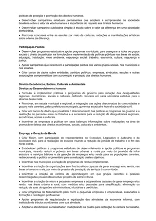 políticas de proteção e promoção dos direitos humanos.
Desenvolver campanhas estaduais permanentes que ampliem a compreensão da sociedade
brasileira sobre o valor da vida humana e a importância do respeito aos direitos humanos.
Desenvolver campanha publicitária dirigida â escola sobre o valor da diferença em uma sociedade
democrática.
Promover concursos entre as escolas por meio de cartazes, redações e manifestações artísticas
sobre o tema da diferença.
Participação Política
Desenvolver programas estaduais e apoiar programas municipais, para assegurar a todos os grupos
sociais o direito de participar na formulação e implementação de políticas públicas nas áreas de saúde,
educação, habitação, meio ambiente, segurança social, trabalho, economia, cultura, segurança e
justiça.
Apoiar campanhas que incentivem a participação política dos vários grupos sociais, nos municípios e
nos estados.
Criar banco de dados sobre entidades, partidos políticos, empresas, sindicatos, escolas e outras
associações comprometidas com a promoção e proteção dos direitos humanos.
Direitos Econômicos, Sociais, Culturais e Ambientais
Direitos ao Desenvolvimento humano
Formular e implementar políticas e programas de governo para redução das desigualdades
regionais, econômicas, sociais e culturais, definindo recursos em cada secretaria estadual para o
alcance dessa meta.
Promover, em escala municipal e regional, a integração das ações direcionadas às comunidades e
grupos mais carentes, pelas prefeituras municipais, governos estadual e federal e sociedade civil.
Criar um banco de dados que possibilite o direcionamento das políticas e programas de governo e a
realização de parcerias entre os Estados e a sociedade para a redução de desigualdades regionais,
econômicas, sociais e culturais.
Incentivar as empresas a publicar em seus balanços informações sobre realizações na área de
promoção e defesa dos direitos econômicos, sociais, culturais e ambientais.
Emprego e Geração de Renda
Criar fórum, com participação de representantes do Executivo, Legislativo e Judiciário e da
sociedade civil, para a realização de estudos visando a redução da jornada de trabalho e o fim das
horas extras.
Estabelecer políticas e programas estaduais de desenvolvimento e apoiar políticas e programas
municipais, visando reduzir a pobreza em áreas urbanas e rurais por meio da provisão de infra-
estrutura e serviços básicos e da geração de empregos e/ou renda para as populações carentes,
redirecionando a política orçamentária para a realização destes objetivos.
Incentivar nos municípios a criação de programas de renda complementar.
Incentivar a criação de organizações sem fins lucrativos capazes de gerar emprego e/ou renda, nas
áreas urbanas e rurais, por meio de projetos de prestação de serviços à comunidade.
Incentivar a criação de centros de aprendizagem em que grupos carentes e pessoas
desempregadas possam desenvolver projetos de sobrevivência.
Incentivar a criação de micro e pequenas empresas e cooperativas capazes de gerar emprego e/ou
renda, nas áreas urbana e rural, com medidas e/ou propostas para simplificação, eliminação ou
redução de suas obrigações administrativas, tributárias e crediticias.
Criar programas de financiamento para micro e pequenas empresas e cooperativas, associados à
formação e reciclagem profissional.
Apoiar programas de regularização e legalização das atividades da economia informal, com
instituição de tributos condizentes com sua atividade.
Ampliar o atendimento ao trabalhador, multiplicando os postos para obtenção de carteira de trabalho,
 