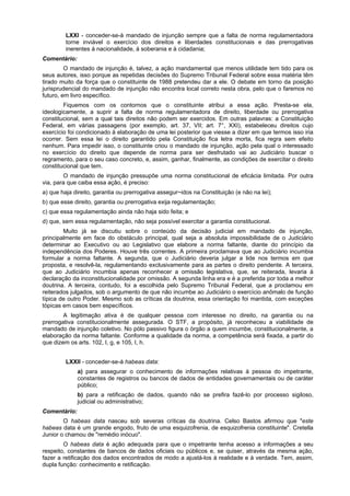 LXXI - conceder-se-á mandado de injunção sempre que a falta de norma regulamentadora
torne inviável o exercício dos direitos e liberdades constitucionais e das prerrogativas
inerentes à nacionalidade, à soberania e à cidadania;
Comentário:
O mandado de injunção é, talvez, a ação mandamental que menos utilidade tem tido para os
seus autores, isso porque as repetidas decisões do Supremo Tribunal Federal sobre essa matéria têm
tirado muito da força que o constituinte de 1988 pretendeu dar a ele. O debate em torno da posição
jurisprudencial do mandado de injunção não encontra local correto nesta obra, pelo que o faremos no
futuro, em livro específico.
Fiquemos com os contornos que o constituinte atribui a essa ação. Presta-se ela,
ideologicamente, a suprir a falta de norma regulamentadora de direito, liberdade ou prerrogativa
constitucional, sem a qual tais direitos não podem ser exercidos. Em outras palavras: a Constituição
Federal, em várias passagens (por exemplo, art. 37, VII; art. 7°, XXI), estabeleceu direitos cujo
exercício foi condicionado à elaboração de uma lei posterior que viesse a dizer em que termos isso iria
ocorrer. Sem essa lei o direito garantido pela Constituição fica letra morta, fica regra sem efeito
nenhum. Para impedir isso, o constituinte criou o mandado de injunção, ação pela qual o interessado
no exercício do direito que depende de norma para ser desfrutado vai ao Judiciário buscar o
regramento, para o seu caso concreto, e, assim, ganhar, finalmente, as condições de exercitar o direito
constitucional que tem.
O mandado de injunção pressupõe uma norma constitucional de eficácia limitada. Por outra
via, para que caiba essa ação, é preciso:
a) que haja direito, garantia ou prerrogativa assegur~idos na Constituição (e não na lei);
b) que esse direito, garantia ou prerrogativa exija regulamentação;
c) que essa regulamentação ainda não haja sido feita; e
d) que, sem essa regulamentação, não seja possível exercitar a garantia constitucional.
Muito já se discutiu sobre o conteúdo da decisão judicial em mandado de injunção,
principalmente em face do obstáculo principal, qual seja a absoluta impossibilidade de o Judiciário
determinar ao Executivo ou ao Legislativo que elabore a norma faltante, diante do princípio da
independência dos Poderes. Houve três correntes. A primeira proclamava que ao Judiciário incumbia
formular a norma faltante. A segunda, que o Judiciário deveria julgar a lide nos termos em que
proposta, e resolvê-la, regulamentando exclusivamente para as partes o direito pendente. A terceira,
que ao Judiciário incumbia apenas reconhecer a omissão legislativa, que, se reiterada, levaria à
declaração da inconstitucionalidade por omissão. A segunda linha era e é a preferida por toda a melhor
doutrina. A terceira, contudo, foi a escolhida pelo Supremo Tribunal Federal, que a proclamou em
reiterados julgados, sob o argumento de que não incumbe ao Judiciário o exercício anômalo de função
típica de outro Poder. Mesmo sob as críticas da doutrina, essa orientação foi mantida, com exceções
tópicas em casos bem específicos.
A legitimação ativa é de qualquer pessoa com interesse no direito, na garantia ou na
prerrogativa constitucionalmente assegurada. O STF, a propósito, já reconheceu a viabilidade de
mandado de injunção coletivo. No pólo passivo figura o órgão a quem incumbe, constitucionalmente, a
elaboração da norma faltante. Conforme a qualidade da norma, a competência será fixada, a partir do
que dizem os arts. 102, I, g, e 105, I, h.
LXXII - conceder-se-á habeas data:
a) para assegurar o conhecimento de informações relativas à pessoa do impetrante,
constantes de registros ou bancos de dados de entidades governamentais ou de caráter
público;
b) para a retificação de dados, quando não se prefira fazê-lo por processo sigiloso,
judicial ou administrativo;
Comentário:
O habeas data nasceu sob severas críticas da doutrina. Celso Bastos afirmou que "este
habeas data é um grande engodo, fruto de uma esquizofrenia, de esquizofrenia constituinte". Cretella
Junior o chamou de "remédio inócuo".
O habeas data é ação adequada para que o impetrante tenha acesso a informações a seu
respeito, constantes de bancos de dados oficiais ou públicos e, se quiser, através da mesma ação,
fazer a retificação dos dados encontrados de modo a ajustá-los à realidade e à verdade. Tem, assim,
dupla função: conhecimento e retificação.
 